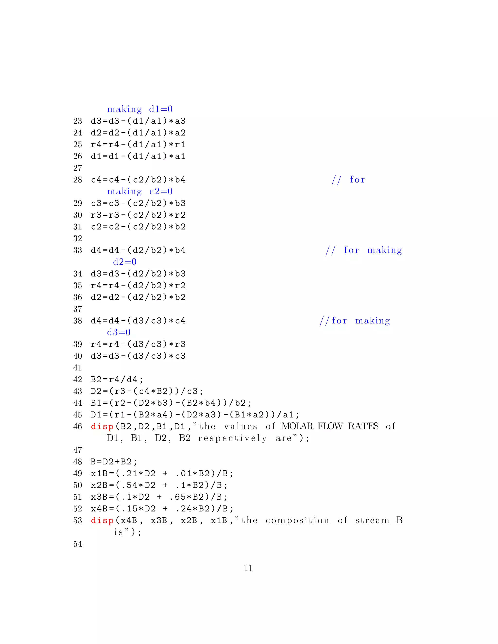 making d1=0
23 d3=d3 -(d1/a1)*a3
24 d2=d2 -(d1/a1)*a2
25 r4=r4 -(d1/a1)*r1
26 d1=d1 -(d1/a1)*a1
27
28 c4=c4 -(c2/b2)*b4 // f o r
making c2=0
29 c3=c3 -(c2/b2)*b3
30 r3=r3 -(c2/b2)*r2
31 c2=c2 -(c2/b2)*b2
32
33 d4=d4 -(d2/b2)*b4 // f o r making
d2=0
34 d3=d3 -(d2/b2)*b3
35 r4=r4 -(d2/b2)*r2
36 d2=d2 -(d2/b2)*b2
37
38 d4=d4 -(d3/c3)*c4 // f o r making
d3=0
39 r4=r4 -(d3/c3)*r3
40 d3=d3 -(d3/c3)*c3
41
42 B2=r4/d4;
43 D2=(r3 -(c4*B2))/c3;
44 B1=(r2 -(D2*b3) -(B2*b4))/b2;
45 D1=(r1 -(B2*a4) -(D2*a3) -(B1*a2))/a1;
46 disp(B2 ,D2 ,B1 ,D1 ,” the v a l u e s of MOLAR FLOW RATES of
D1 , B1 , D2 , B2 r e s p e c t i v e l y are ”);
47
48 B=D2+B2;
49 x1B =(.21* D2 + .01* B2)/B;
50 x2B =(.54* D2 + .1*B2)/B;
51 x3B =(.1* D2 + .65* B2)/B;
52 x4B =(.15* D2 + .24* B2)/B;
53 disp(x4B , x3B , x2B , x1B ,” the composition of stream B
i s ”);
54
11
 