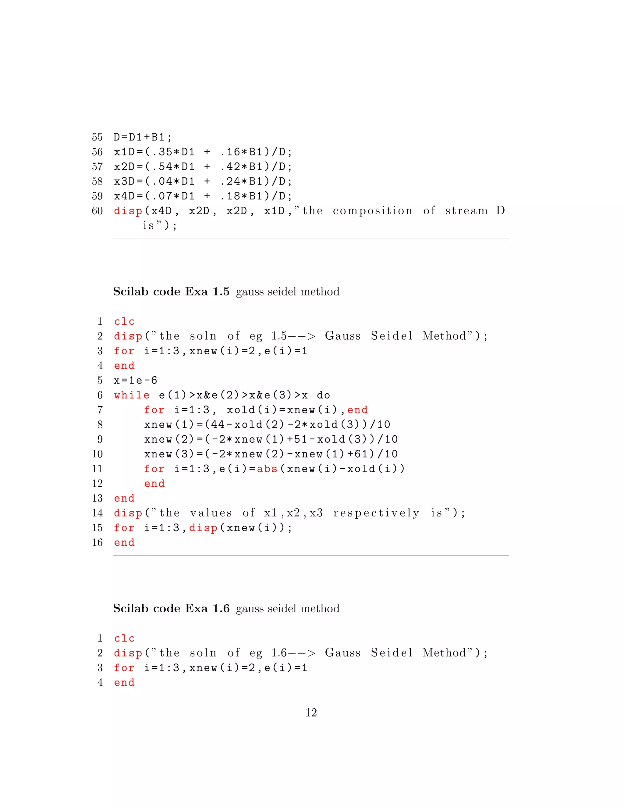 55 D=D1+B1;
56 x1D =(.35* D1 + .16* B1)/D;
57 x2D =(.54* D1 + .42* B1)/D;
58 x3D =(.04* D1 + .24* B1)/D;
59 x4D =(.07* D1 + .18* B1)/D;
60 disp(x4D , x2D , x2D , x1D ,” the composition of stream D
i s ”);
Scilab code Exa 1.5 gauss seidel method
1 clc
2 disp(” the s o l n of eg 1.5−−> Gauss S e i d e l Method”);
3 for i=1:3, xnew(i)=2,e(i)=1
4 end
5 x=1e-6
6 while e(1)>x&e(2)>x&e(3)>x do
7 for i=1:3, xold(i)=xnew(i),end
8 xnew (1) =(44- xold (2) -2*xold (3))/10
9 xnew (2) =(-2* xnew (1)+51- xold (3))/10
10 xnew (3) =(-2* xnew (2)-xnew (1) +61) /10
11 for i=1:3,e(i)=abs(xnew(i)-xold(i))
12 end
13 end
14 disp(” the v a l u e s of x1 , x2 , x3 r e s p e c t i v e l y i s ”);
15 for i=1:3, disp(xnew(i));
16 end
Scilab code Exa 1.6 gauss seidel method
1 clc
2 disp(” the s o l n of eg 1.6−−> Gauss S e i d e l Method”);
3 for i=1:3, xnew(i)=2,e(i)=1
4 end
12
 