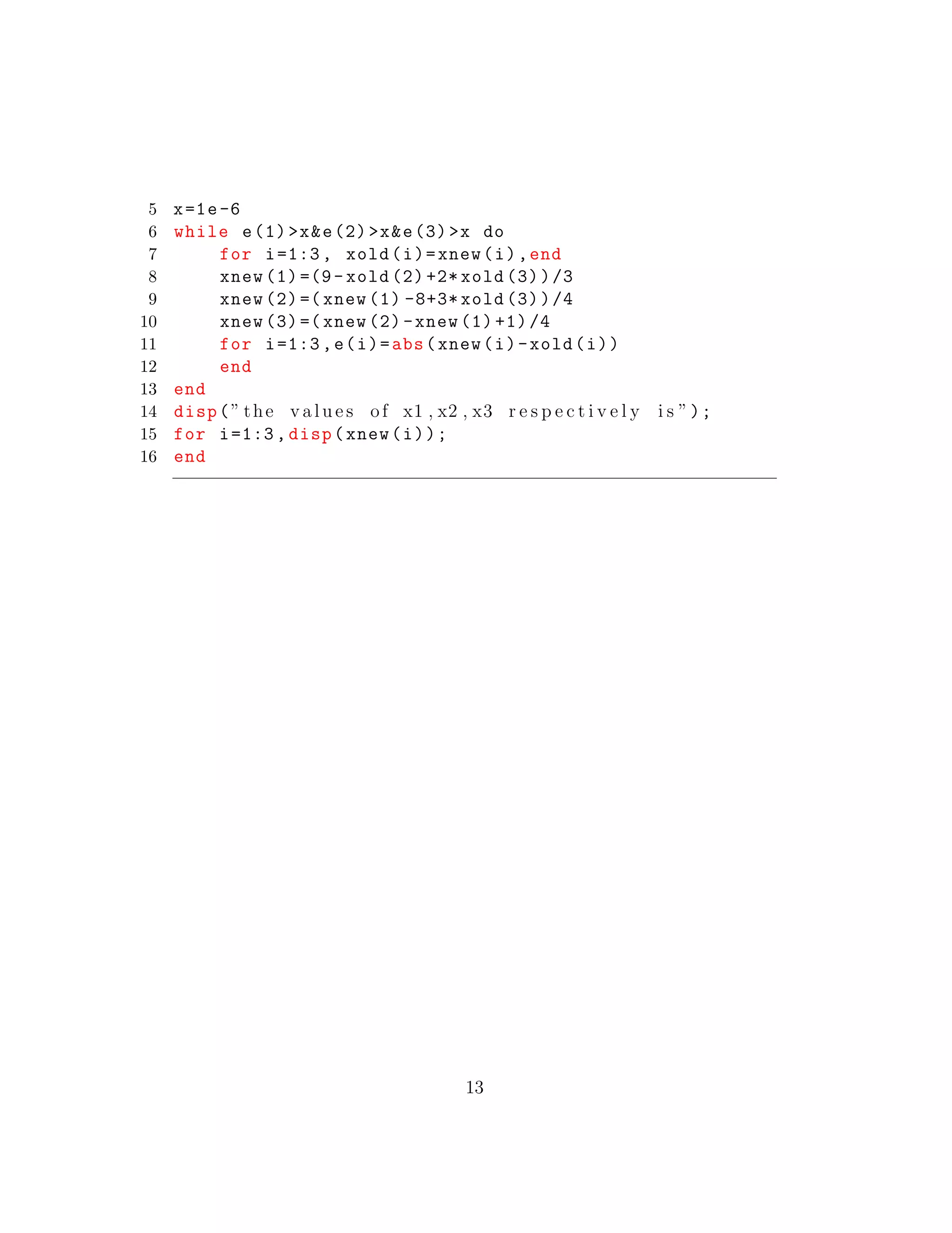 5 x=1e-6
6 while e(1)>x&e(2)>x&e(3)>x do
7 for i=1:3, xold(i)=xnew(i),end
8 xnew (1)=(9- xold (2) +2* xold (3))/3
9 xnew (2)=( xnew (1) -8+3* xold (3))/4
10 xnew (3)=( xnew (2)-xnew (1) +1)/4
11 for i=1:3,e(i)=abs(xnew(i)-xold(i))
12 end
13 end
14 disp(” the v a l u e s of x1 , x2 , x3 r e s p e c t i v e l y i s ”);
15 for i=1:3, disp(xnew(i));
16 end
13
 