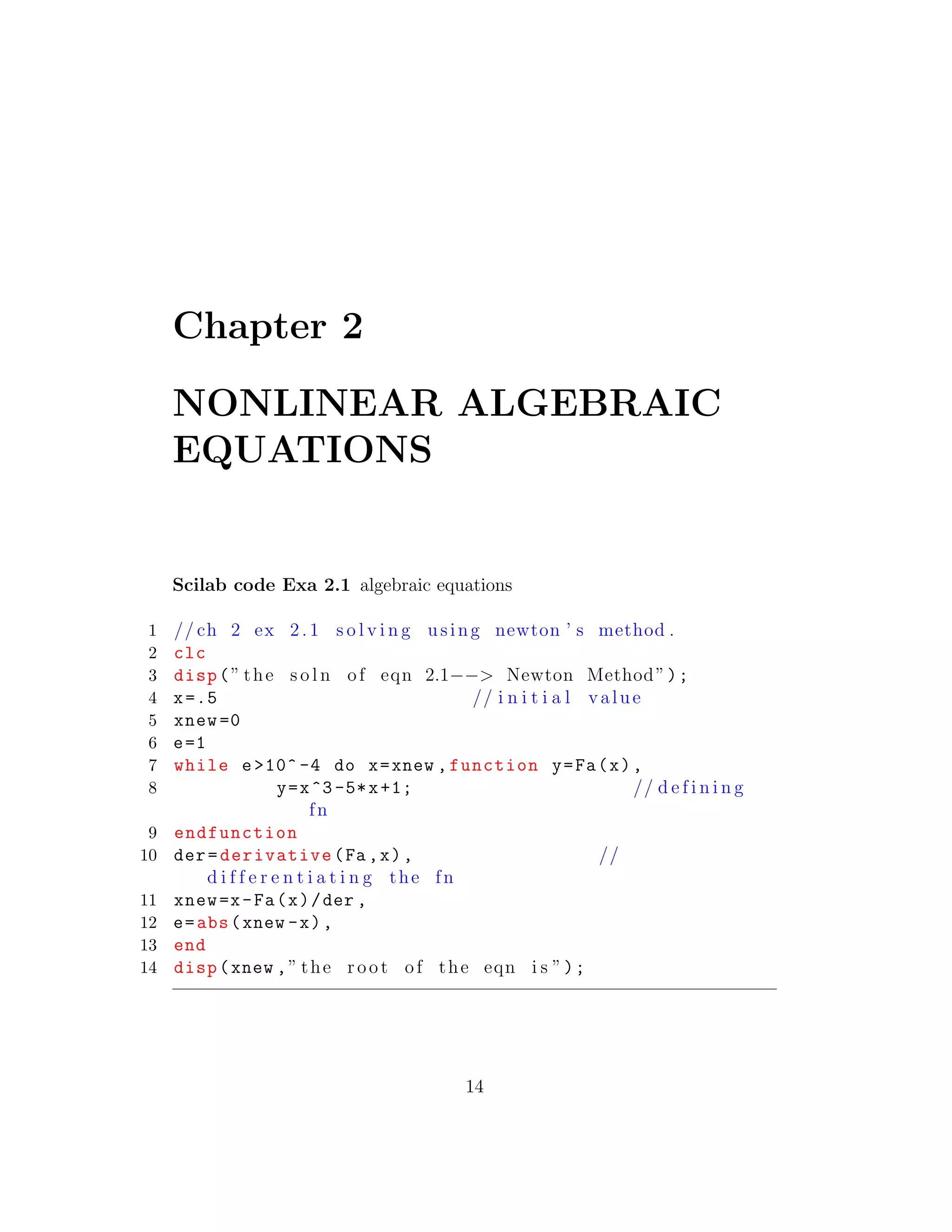 Chapter 2
NONLINEAR ALGEBRAIC
EQUATIONS
Scilab code Exa 2.1 algebraic equations
1 // ch 2 ex 2. 1 s o l v i n g using newton ’ s method .
2 clc
3 disp(” the s o l n of eqn 2.1−−> Newton Method”);
4 x=.5 // i n i t i a l value
5 xnew =0
6 e=1
7 while e>10^ -4 do x=xnew ,function y=Fa(x),
8 y=x^3-5*x+1; // d e f i n i n g
fn
9 endfunction
10 der=derivative(Fa ,x), //
d i f f e r e n t i a t i n g the fn
11 xnew=x-Fa(x)/der ,
12 e=abs(xnew -x),
13 end
14 disp(xnew ,” the root of the eqn i s ”);
14
 