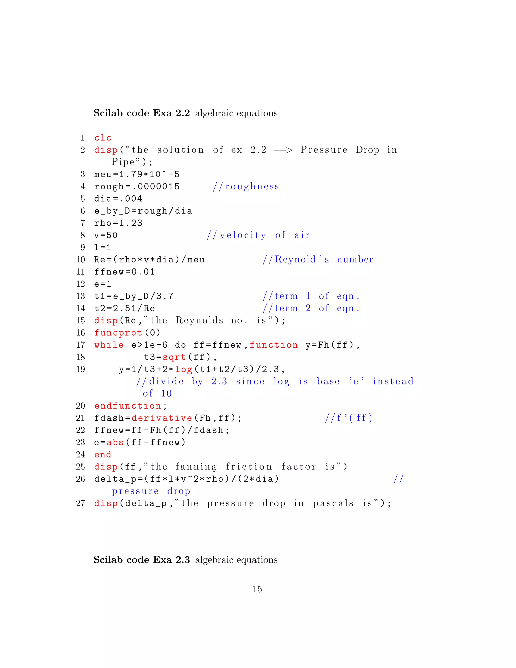 Scilab code Exa 2.2 algebraic equations
1 clc
2 disp(” the s o l u t i o n of ex 2.2 −−> Pressure Drop in
Pipe ”);
3 meu =1.79*10^ -5
4 rough =.0000015 // roughness
5 dia =.004
6 e_by_D=rough/dia
7 rho =1.23
8 v=50 // v e l o c i t y of a i r
9 l=1
10 Re=(rho*v*dia)/meu // Reynold ’ s number
11 ffnew =0.01
12 e=1
13 t1=e_by_D /3.7 // term 1 of eqn .
14 t2 =2.51/ Re // term 2 of eqn .
15 disp(Re ,” the Reynolds no . i s ”);
16 funcprot (0)
17 while e>1e-6 do ff=ffnew ,function y=Fh(ff),
18 t3=sqrt(ff),
19 y=1/t3+2* log(t1+t2/t3)/2.3,
// d i v i d e by 2. 3 s i n c e l og i s base ’ e ’ i n s t e a d
of 10
20 endfunction;
21 fdash=derivative(Fh ,ff); // f ’ ( f f )
22 ffnew=ff -Fh(ff)/fdash;
23 e=abs(ff -ffnew)
24 end
25 disp(ff ,” the fanning f r i c t i o n f a c t o r i s ”)
26 delta_p =(ff*l*v^2* rho)/(2* dia) //
p r e s s u r e drop
27 disp(delta_p ,” the p r e s s u r e drop in p a s c a l s i s ”);
Scilab code Exa 2.3 algebraic equations
15
 