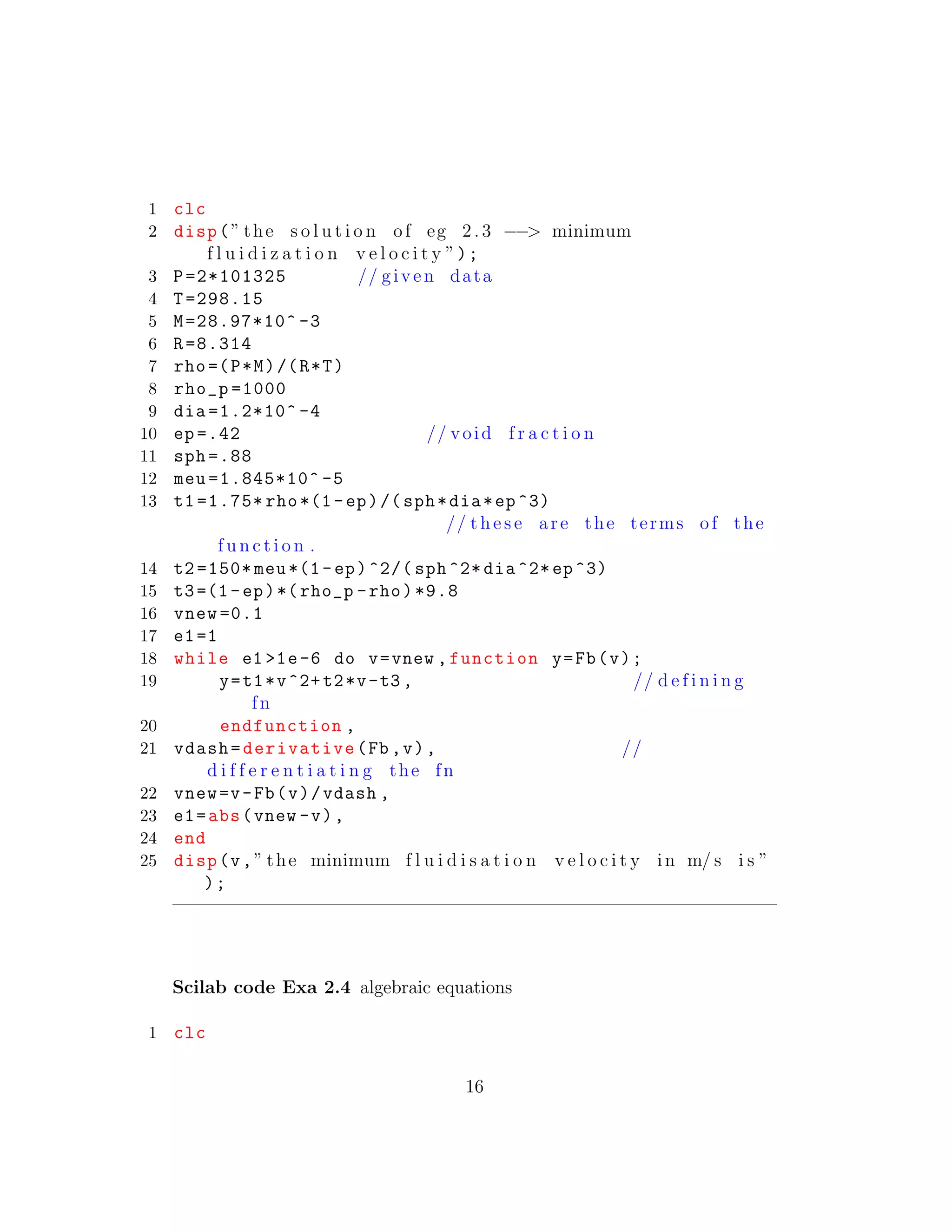 1 clc
2 disp(” the s o l u t i o n of eg 2. 3 −−> minimum
f l u i d i z a t i o n v e l o c i t y ”);
3 P=2*101325 // given data
4 T=298.15
5 M=28.97*10^ -3
6 R=8.314
7 rho=(P*M)/(R*T)
8 rho_p =1000
9 dia =1.2*10^ -4
10 ep =.42 // void f r a c t i o n
11 sph =.88
12 meu =1.845*10^ -5
13 t1 =1.75* rho*(1-ep)/(sph*dia*ep^3)
// t h e s e are the terms of the
f u n c t i o n .
14 t2 =150* meu*(1-ep)^2/( sph ^2* dia ^2*ep^3)
15 t3=(1-ep)*(rho_p -rho)*9.8
16 vnew =0.1
17 e1=1
18 while e1 >1e-6 do v=vnew ,function y=Fb(v);
19 y=t1*v^2+t2*v-t3 , // d e f i n i n g
fn
20 endfunction ,
21 vdash=derivative(Fb ,v), //
d i f f e r e n t i a t i n g the fn
22 vnew=v-Fb(v)/vdash ,
23 e1=abs(vnew -v),
24 end
25 disp(v,” the minimum f l u i d i s a t i o n v e l o c i t y in m/ s i s ”
);
Scilab code Exa 2.4 algebraic equations
1 clc
16
 