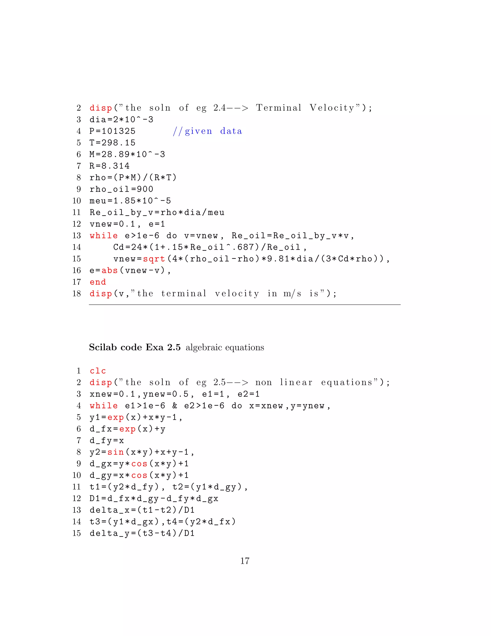 2 disp(” the s o l n of eg 2.4−−> Terminal V e l o c i t y ”);
3 dia =2*10^ -3
4 P=101325 // given data
5 T=298.15
6 M=28.89*10^ -3
7 R=8.314
8 rho=(P*M)/(R*T)
9 rho_oil =900
10 meu =1.85*10^ -5
11 Re_oil_by_v=rho*dia/meu
12 vnew =0.1, e=1
13 while e>1e-6 do v=vnew , Re_oil=Re_oil_by_v*v,
14 Cd =24*(1+.15* Re_oil ^.687)/Re_oil ,
15 vnew=sqrt (4*( rho_oil -rho)*9.81* dia /(3* Cd*rho)),
16 e=abs(vnew -v),
17 end
18 disp(v,” the terminal v e l o c i t y in m/ s i s ”);
Scilab code Exa 2.5 algebraic equations
1 clc
2 disp(” the s o l n of eg 2.5−−> non l i n e a r equations ”);
3 xnew =0.1, ynew =0.5, e1=1, e2=1
4 while e1 >1e-6 & e2 >1e-6 do x=xnew ,y=ynew ,
5 y1=exp(x)+x*y-1,
6 d_fx=exp(x)+y
7 d_fy=x
8 y2=sin(x*y)+x+y-1,
9 d_gx=y*cos(x*y)+1
10 d_gy=x*cos(x*y)+1
11 t1=(y2*d_fy), t2=(y1*d_gy),
12 D1=d_fx*d_gy -d_fy*d_gx
13 delta_x =(t1 -t2)/D1
14 t3=(y1*d_gx),t4=(y2*d_fx)
15 delta_y =(t3 -t4)/D1
17
 