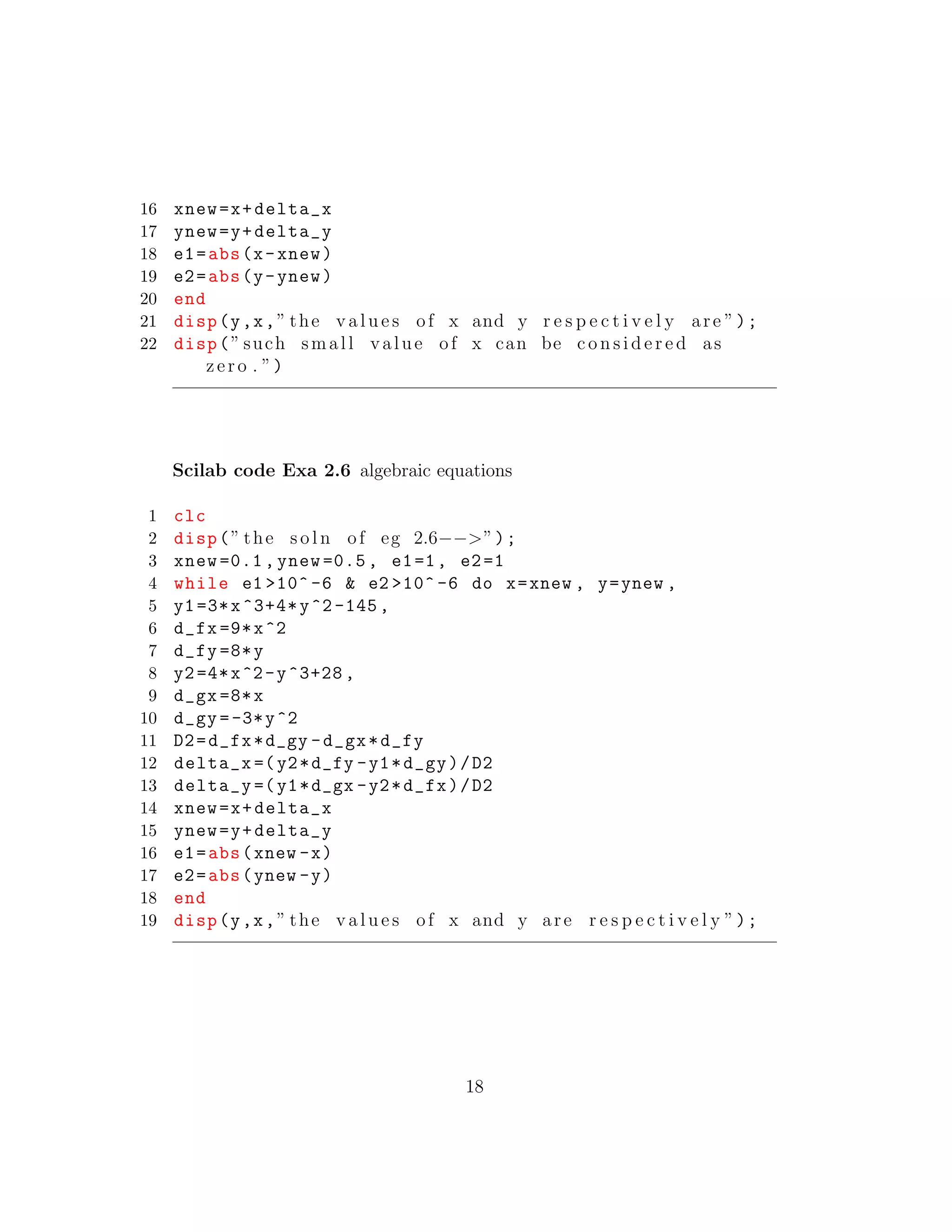16 xnew=x+delta_x
17 ynew=y+delta_y
18 e1=abs(x-xnew)
19 e2=abs(y-ynew)
20 end
21 disp(y,x,” the v a l u e s of x and y r e s p e c t i v e l y are ”);
22 disp(” such small value of x can be c o n s i d e r e d as
zero . ”)
Scilab code Exa 2.6 algebraic equations
1 clc
2 disp(” the s o l n of eg 2.6−−>”);
3 xnew =0.1, ynew =0.5, e1=1, e2=1
4 while e1 >10^ -6 & e2 >10^ -6 do x=xnew , y=ynew ,
5 y1=3*x^3+4*y^2-145,
6 d_fx =9*x^2
7 d_fy =8*y
8 y2=4*x^2-y^3+28 ,
9 d_gx =8*x
10 d_gy =-3*y^2
11 D2=d_fx*d_gy -d_gx*d_fy
12 delta_x =(y2*d_fy -y1*d_gy)/D2
13 delta_y =(y1*d_gx -y2*d_fx)/D2
14 xnew=x+delta_x
15 ynew=y+delta_y
16 e1=abs(xnew -x)
17 e2=abs(ynew -y)
18 end
19 disp(y,x,” the v a l u e s of x and y are r e s p e c t i v e l y ”);
18
 