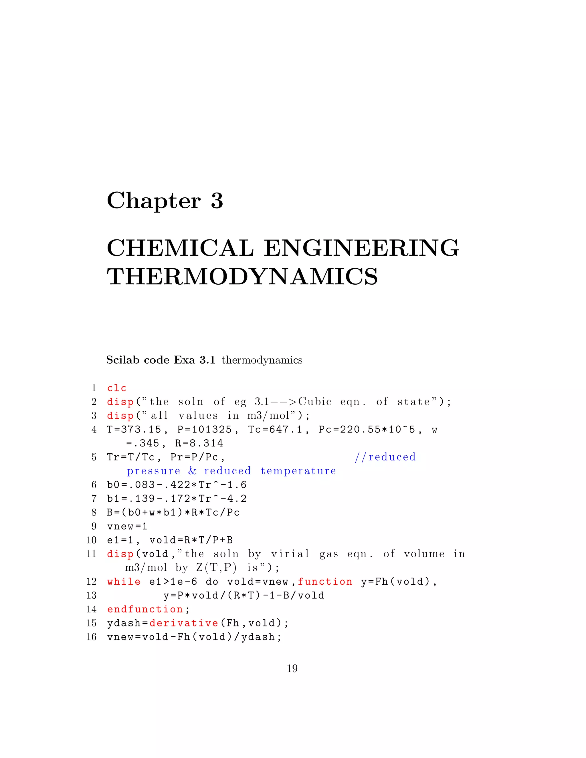 Chapter 3
CHEMICAL ENGINEERING
THERMODYNAMICS
Scilab code Exa 3.1 thermodynamics
1 clc
2 disp(” the s o l n of eg 3.1−−>Cubic eqn . of s t a t e ”);
3 disp(” a l l v a l u e s in m3/mol”);
4 T=373.15 , P=101325 , Tc=647.1 , Pc =220.55*10^5 , w
=.345 , R=8.314
5 Tr=T/Tc , Pr=P/Pc , // reduced
p r e s s u r e & reduced temperature
6 b0 =.083 -.422* Tr^-1.6
7 b1 =.139 -.172* Tr^-4.2
8 B=(b0+w*b1)*R*Tc/Pc
9 vnew =1
10 e1=1, vold=R*T/P+B
11 disp(vold ,” the s o l n by v i r i a l gas eqn . of volume in
m3/mol by Z(T,P) i s ”);
12 while e1 >1e-6 do vold=vnew ,function y=Fh(vold),
13 y=P*vold/(R*T) -1-B/vold
14 endfunction;
15 ydash=derivative(Fh ,vold);
16 vnew=vold -Fh(vold)/ydash;
19
 