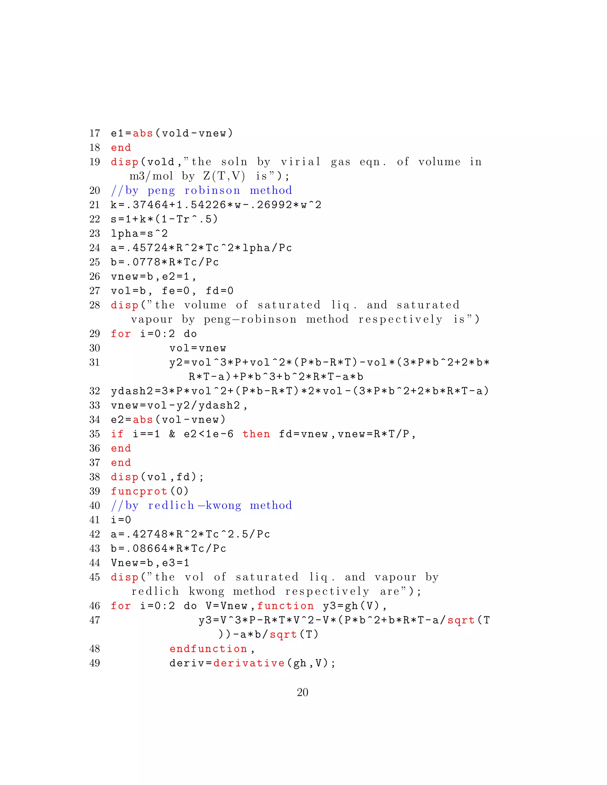 17 e1=abs(vold -vnew)
18 end
19 disp(vold ,” the s o l n by v i r i a l gas eqn . of volume in
m3/mol by Z(T,V) i s ”);
20 //by peng robinson method
21 k=.37464+1.54226*w -.26992*w^2
22 s=1+k*(1-Tr ^.5)
23 lpha=s^2
24 a=.45724*R^2*Tc^2* lpha/Pc
25 b=.0778*R*Tc/Pc
26 vnew=b,e2=1,
27 vol=b, fe=0, fd=0
28 disp(” the volume of s a t u r a t e d l i q . and s a t u r a t e d
vapour by peng−robinson method r e s p e c t i v e l y i s ”)
29 for i=0:2 do
30 vol=vnew
31 y2=vol ^3*P+vol ^2*(P*b-R*T)-vol *(3*P*b^2+2*b*
R*T-a)+P*b^3+b^2*R*T-a*b
32 ydash2 =3*P*vol ^2+(P*b-R*T)*2*vol -(3*P*b^2+2*b*R*T-a)
33 vnew=vol -y2/ydash2 ,
34 e2=abs(vol -vnew)
35 if i==1 & e2 <1e-6 then fd=vnew ,vnew=R*T/P,
36 end
37 end
38 disp(vol ,fd);
39 funcprot (0)
40 //by r e d l i c h −kwong method
41 i=0
42 a=.42748*R^2*Tc ^2.5/ Pc
43 b=.08664*R*Tc/Pc
44 Vnew=b,e3=1
45 disp(” the vol of s a t u r a t e d l i q . and vapour by
r e d l i c h kwong method r e s p e c t i v e l y are ”);
46 for i=0:2 do V=Vnew ,function y3=gh(V),
47 y3=V^3*P-R*T*V^2-V*(P*b^2+b*R*T-a/sqrt(T
))-a*b/sqrt(T)
48 endfunction ,
49 deriv=derivative(gh ,V);
20
 