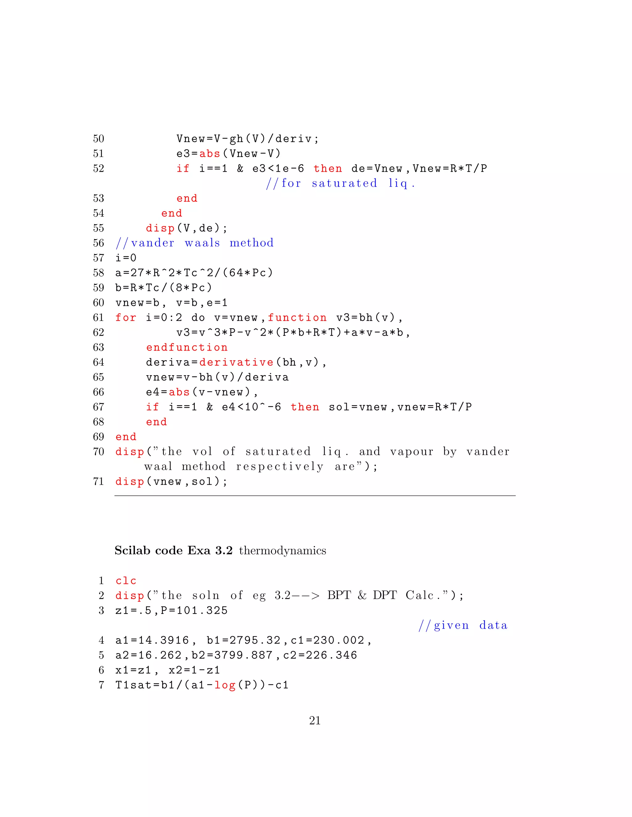 50 Vnew=V-gh(V)/deriv;
51 e3=abs(Vnew -V)
52 if i==1 & e3 <1e-6 then de=Vnew ,Vnew=R*T/P
// f o r s a t u r a t e d l i q .
53 end
54 end
55 disp(V,de);
56 // vander waals method
57 i=0
58 a=27*R^2*Tc ^2/(64* Pc)
59 b=R*Tc /(8* Pc)
60 vnew=b, v=b,e=1
61 for i=0:2 do v=vnew ,function v3=bh(v),
62 v3=v^3*P-v^2*(P*b+R*T)+a*v-a*b,
63 endfunction
64 deriva=derivative(bh ,v),
65 vnew=v-bh(v)/deriva
66 e4=abs(v-vnew),
67 if i==1 & e4 <10^ -6 then sol=vnew ,vnew=R*T/P
68 end
69 end
70 disp(” the vol of s a t u r a t e d l i q . and vapour by vander
waal method r e s p e c t i v e l y are ”);
71 disp(vnew ,sol);
Scilab code Exa 3.2 thermodynamics
1 clc
2 disp(” the s o l n of eg 3.2−−> BPT & DPT Calc . ”);
3 z1=.5,P=101.325
// given data
4 a1 =14.3916 , b1 =2795.32 , c1 =230.002 ,
5 a2=16.262 , b2 =3799.887 , c2 =226.346
6 x1=z1 , x2=1-z1
7 T1sat=b1/(a1 -log(P))-c1
21
 