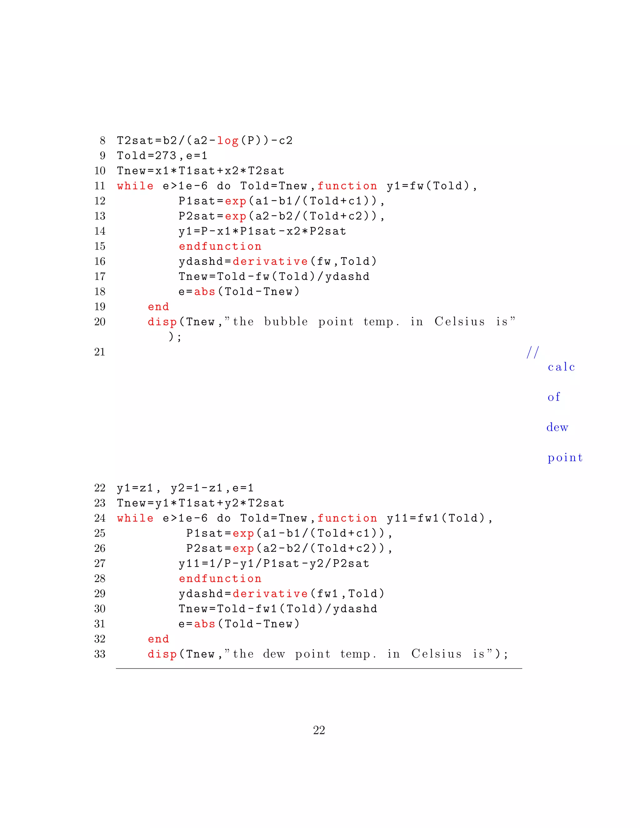 8 T2sat=b2/(a2 -log(P))-c2
9 Told =273,e=1
10 Tnew=x1*T1sat+x2*T2sat
11 while e>1e-6 do Told=Tnew ,function y1=fw(Told),
12 P1sat=exp(a1 -b1/( Told+c1)),
13 P2sat=exp(a2 -b2/( Told+c2)),
14 y1=P-x1*P1sat -x2*P2sat
15 endfunction
16 ydashd=derivative(fw ,Told)
17 Tnew=Told -fw(Told)/ydashd
18 e=abs(Told -Tnew)
19 end
20 disp(Tnew ,” the bubble point temp . in C e l s i u s i s ”
);
21 //
c a l c
of
dew
point
22 y1=z1 , y2=1-z1 ,e=1
23 Tnew=y1*T1sat+y2*T2sat
24 while e>1e-6 do Told=Tnew ,function y11=fw1(Told),
25 P1sat=exp(a1 -b1/( Told+c1)),
26 P2sat=exp(a2 -b2/( Told+c2)),
27 y11 =1/P-y1/P1sat -y2/P2sat
28 endfunction
29 ydashd=derivative(fw1 ,Told)
30 Tnew=Told -fw1(Told)/ydashd
31 e=abs(Told -Tnew)
32 end
33 disp(Tnew ,” the dew point temp . in C e l s i u s i s ”);
22
 