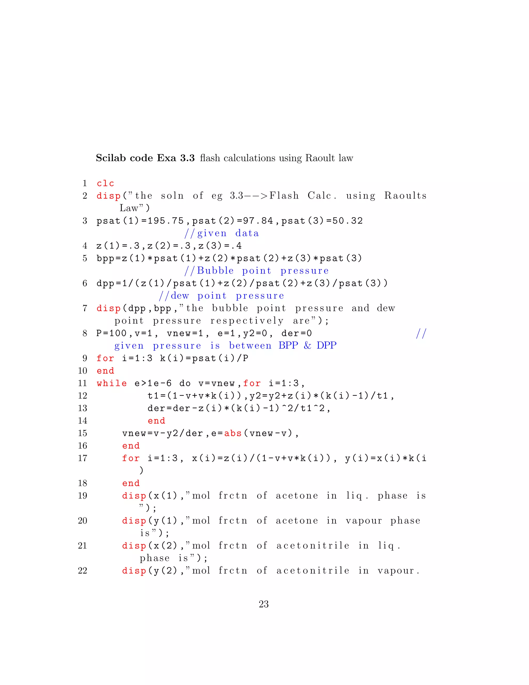 Scilab code Exa 3.3 ﬂash calculations using Raoult law
1 clc
2 disp(” the s o l n of eg 3.3−−>Flash Calc . using Raoults
Law”)
3 psat (1) =195.75 , psat (2) =97.84 , psat (3) =50.32
// given data
4 z(1)=.3,z(2)=.3,z(3) =.4
5 bpp=z(1)*psat (1)+z(2)*psat (2)+z(3)*psat (3)
// Bubble point p r e s s u r e
6 dpp =1/(z(1)/psat (1)+z(2)/psat (2)+z(3)/psat (3))
//dew point p r e s s u r e
7 disp(dpp ,bpp ,” the bubble point p r e s s u r e and dew
point p r e s s u r e r e s p e c t i v e l y are ”);
8 P=100,v=1, vnew=1, e=1,y2=0, der=0 //
given p r e s s u r e i s between BPP & DPP
9 for i=1:3 k(i)=psat(i)/P
10 end
11 while e>1e-6 do v=vnew ,for i=1:3,
12 t1=(1-v+v*k(i)),y2=y2+z(i)*(k(i) -1)/t1 ,
13 der=der -z(i)*(k(i) -1)^2/t1^2,
14 end
15 vnew=v-y2/der ,e=abs(vnew -v),
16 end
17 for i=1:3, x(i)=z(i)/(1-v+v*k(i)), y(i)=x(i)*k(i
)
18 end
19 disp(x(1),”mol f r c t n of acetone in l i q . phase i s
”);
20 disp(y(1),”mol f r c t n of acetone in vapour phase
i s ”);
21 disp(x(2),”mol f r c t n of a c e t o n i t r i l e in l i q .
phase i s ”);
22 disp(y(2),”mol f r c t n of a c e t o n i t r i l e in vapour .
23
 