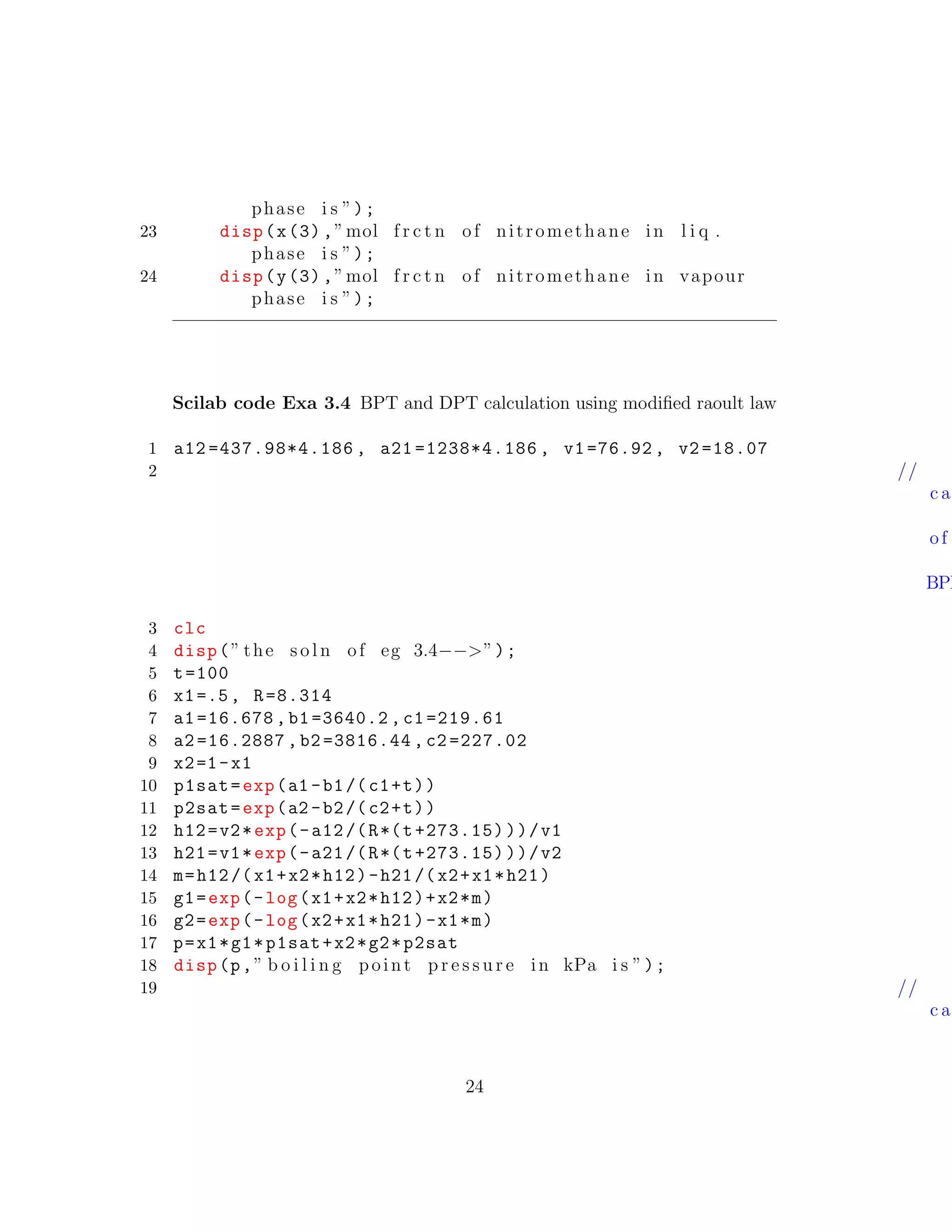 phase i s ”);
23 disp(x(3),”mol f r c t n of nitromethane in l i q .
phase i s ”);
24 disp(y(3),”mol f r c t n of nitromethane in vapour
phase i s ”);
Scilab code Exa 3.4 BPT and DPT calculation using modiﬁed raoult law
1 a12 =437.98*4.186 , a21 =1238*4.186 , v1=76.92 , v2 =18.07
2 //
c a
of
BPP
3 clc
4 disp(” the s o l n of eg 3.4−−>”);
5 t=100
6 x1=.5, R=8.314
7 a1 =16.678 , b1 =3640.2 , c1 =219.61
8 a2 =16.2887 , b2 =3816.44 , c2 =227.02
9 x2=1-x1
10 p1sat=exp(a1 -b1/(c1+t))
11 p2sat=exp(a2 -b2/(c2+t))
12 h12=v2*exp(-a12/(R*(t+273.15)))/v1
13 h21=v1*exp(-a21/(R*(t+273.15)))/v2
14 m=h12/(x1+x2*h12)-h21/(x2+x1*h21)
15 g1=exp(-log(x1+x2*h12)+x2*m)
16 g2=exp(-log(x2+x1*h21)-x1*m)
17 p=x1*g1*p1sat+x2*g2*p2sat
18 disp(p,” b o i l i n g point p r e s s u r e in kPa i s ”);
19 //
c a
24
 
