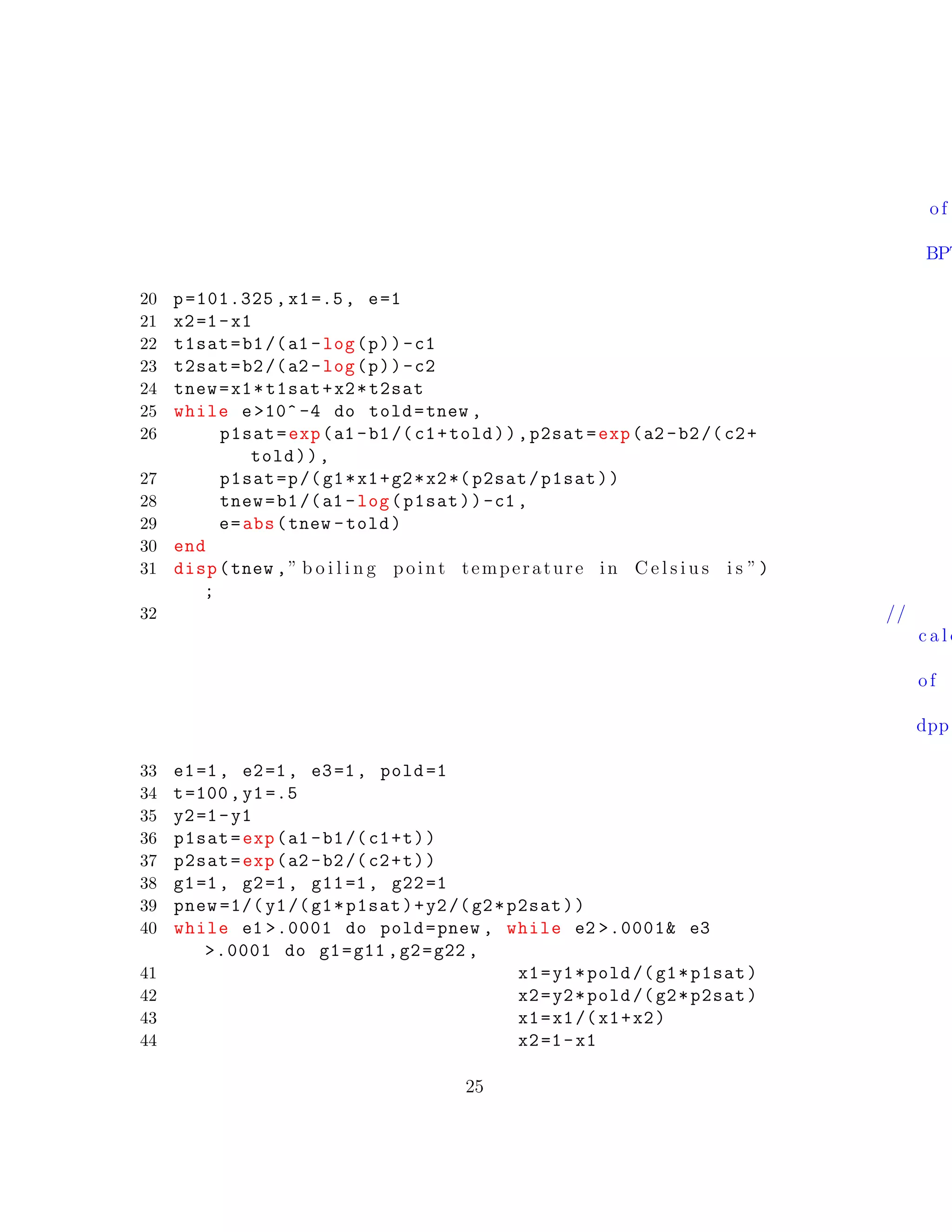 of
BPT
20 p=101.325 , x1=.5, e=1
21 x2=1-x1
22 t1sat=b1/(a1 -log(p))-c1
23 t2sat=b2/(a2 -log(p))-c2
24 tnew=x1*t1sat+x2*t2sat
25 while e>10^ -4 do told=tnew ,
26 p1sat=exp(a1 -b1/(c1+told)),p2sat=exp(a2 -b2/(c2+
told)),
27 p1sat=p/(g1*x1+g2*x2*( p2sat/p1sat))
28 tnew=b1/(a1 -log(p1sat))-c1 ,
29 e=abs(tnew -told)
30 end
31 disp(tnew ,” b o i l i n g point temperature in C e l s i u s i s ”)
;
32 //
c a l c
of
dpp
33 e1=1, e2=1, e3=1, pold =1
34 t=100,y1=.5
35 y2=1-y1
36 p1sat=exp(a1 -b1/(c1+t))
37 p2sat=exp(a2 -b2/(c2+t))
38 g1=1, g2=1, g11=1, g22=1
39 pnew =1/( y1/(g1*p1sat)+y2/(g2*p2sat))
40 while e1 >.0001 do pold=pnew , while e2 >.0001& e3
>.0001 do g1=g11 ,g2=g22 ,
41 x1=y1*pold /(g1*p1sat)
42 x2=y2*pold /(g2*p2sat)
43 x1=x1/(x1+x2)
44 x2=1-x1
25
 
