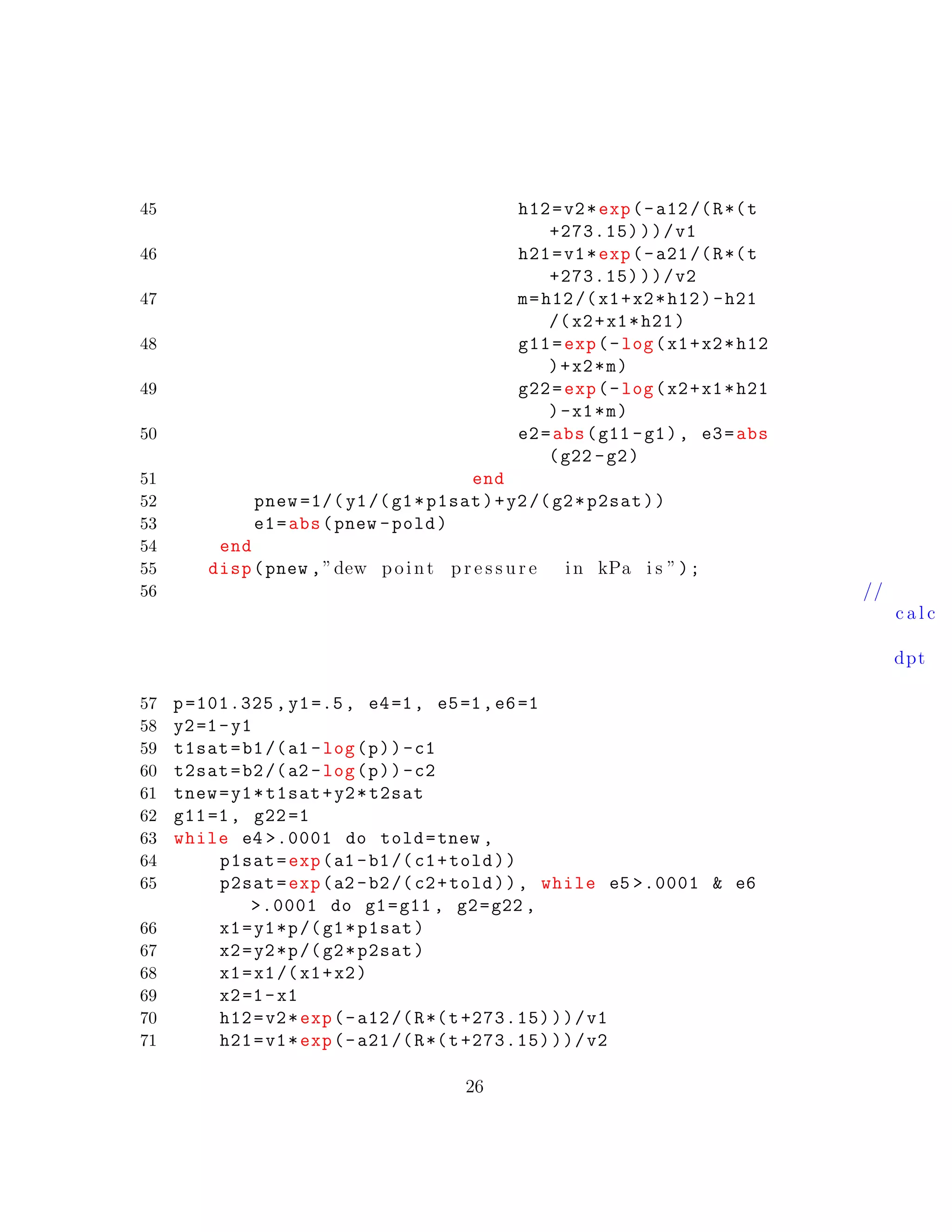 45 h12=v2*exp(-a12/(R*(t
+273.15)))/v1
46 h21=v1*exp(-a21/(R*(t
+273.15)))/v2
47 m=h12/(x1+x2*h12)-h21
/(x2+x1*h21)
48 g11=exp(-log(x1+x2*h12
)+x2*m)
49 g22=exp(-log(x2+x1*h21
)-x1*m)
50 e2=abs(g11 -g1), e3=abs
(g22 -g2)
51 end
52 pnew =1/( y1/(g1*p1sat)+y2/(g2*p2sat))
53 e1=abs(pnew -pold)
54 end
55 disp(pnew ,”dew point p r e s s u r e in kPa i s ”);
56 //
c a l c
dpt
57 p=101.325 , y1=.5, e4=1, e5=1,e6=1
58 y2=1-y1
59 t1sat=b1/(a1 -log(p))-c1
60 t2sat=b2/(a2 -log(p))-c2
61 tnew=y1*t1sat+y2*t2sat
62 g11=1, g22=1
63 while e4 >.0001 do told=tnew ,
64 p1sat=exp(a1 -b1/(c1+told))
65 p2sat=exp(a2 -b2/(c2+told)), while e5 >.0001 & e6
>.0001 do g1=g11 , g2=g22 ,
66 x1=y1*p/(g1*p1sat)
67 x2=y2*p/(g2*p2sat)
68 x1=x1/(x1+x2)
69 x2=1-x1
70 h12=v2*exp(-a12/(R*(t+273.15)))/v1
71 h21=v1*exp(-a21/(R*(t+273.15)))/v2
26
 