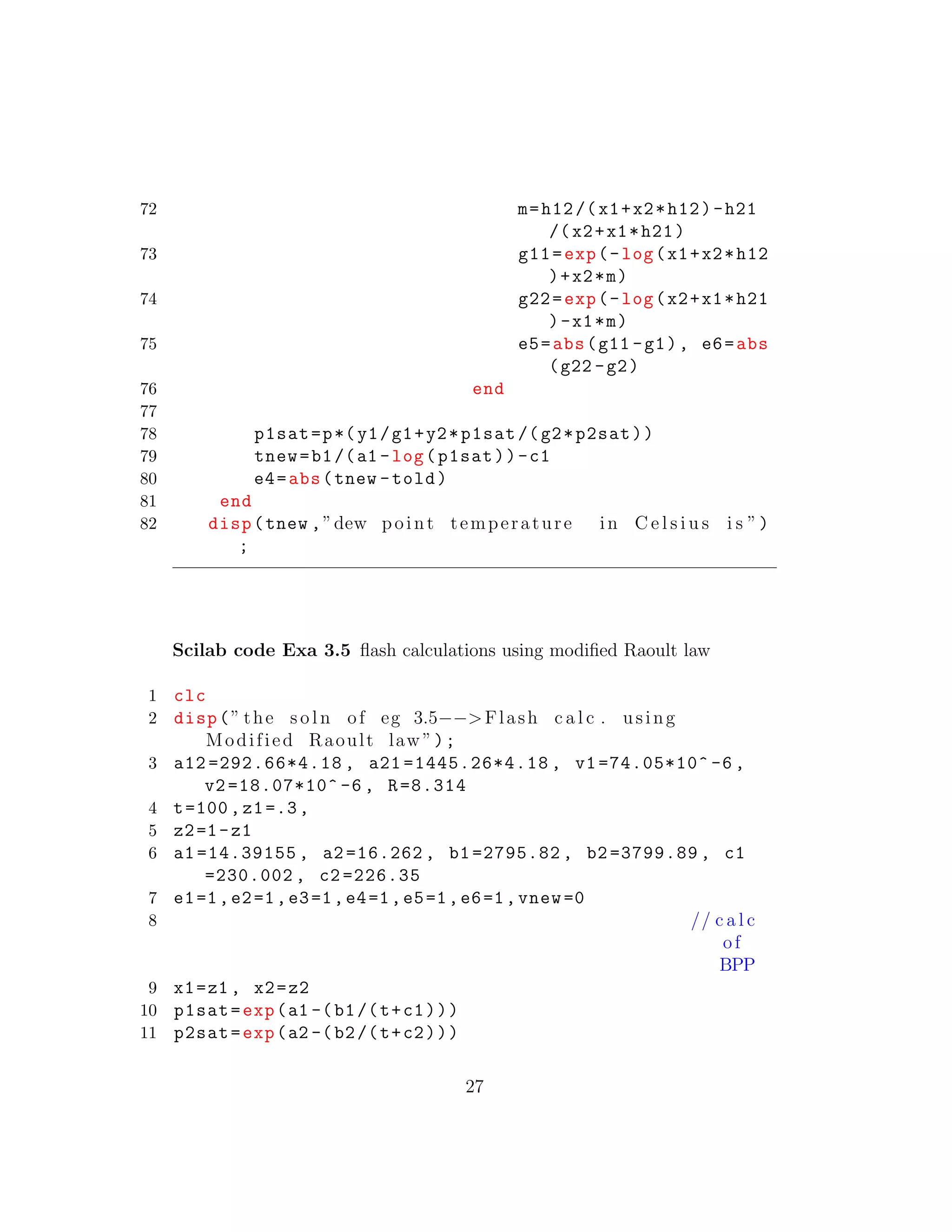 72 m=h12/(x1+x2*h12)-h21
/(x2+x1*h21)
73 g11=exp(-log(x1+x2*h12
)+x2*m)
74 g22=exp(-log(x2+x1*h21
)-x1*m)
75 e5=abs(g11 -g1), e6=abs
(g22 -g2)
76 end
77
78 p1sat=p*(y1/g1+y2*p1sat /(g2*p2sat))
79 tnew=b1/(a1 -log(p1sat))-c1
80 e4=abs(tnew -told)
81 end
82 disp(tnew ,”dew point temperature in C e l s i u s i s ”)
;
Scilab code Exa 3.5 ﬂash calculations using modiﬁed Raoult law
1 clc
2 disp(” the s o l n of eg 3.5−−>Flash c a l c . using
Modified Raoult law ”);
3 a12 =292.66*4.18 , a21 =1445.26*4.18 , v1 =74.05*10^ -6 ,
v2 =18.07*10^ -6 , R=8.314
4 t=100,z1=.3,
5 z2=1-z1
6 a1 =14.39155 , a2 =16.262 , b1 =2795.82 , b2 =3799.89 , c1
=230.002 , c2 =226.35
7 e1=1,e2=1,e3=1,e4=1,e5=1,e6=1,vnew =0
8 // c a l c
of
BPP
9 x1=z1 , x2=z2
10 p1sat=exp(a1 -(b1/(t+c1)))
11 p2sat=exp(a2 -(b2/(t+c2)))
27
 