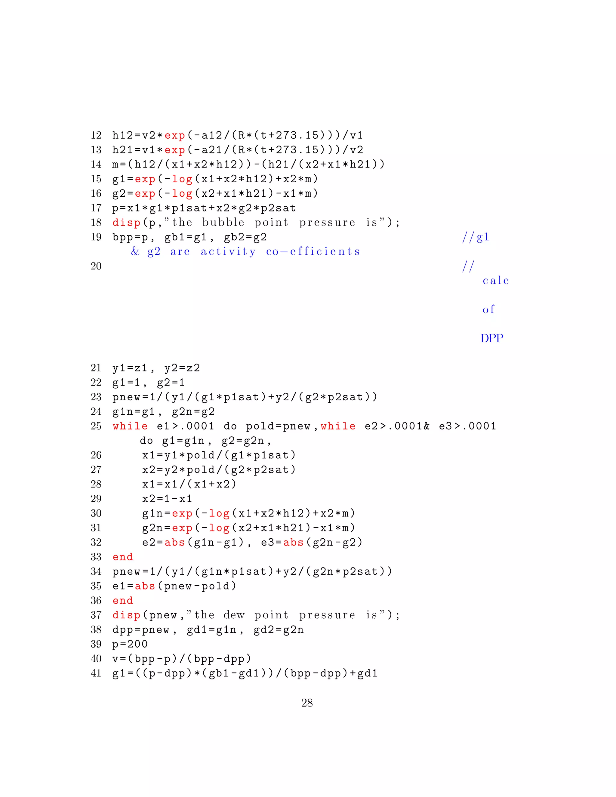 12 h12=v2*exp(-a12/(R*(t+273.15)))/v1
13 h21=v1*exp(-a21/(R*(t+273.15)))/v2
14 m=(h12/(x1+x2*h12)) -(h21/(x2+x1*h21))
15 g1=exp(-log(x1+x2*h12)+x2*m)
16 g2=exp(-log(x2+x1*h21)-x1*m)
17 p=x1*g1*p1sat+x2*g2*p2sat
18 disp(p,” the bubble point p r e s s u r e i s ”);
19 bpp=p, gb1=g1 , gb2=g2 // g1
& g2 are a c t i v i t y co−e f f i c i e n t s
20 //
c a l c
of
DPP
21 y1=z1 , y2=z2
22 g1=1, g2=1
23 pnew =1/(y1/(g1*p1sat)+y2/(g2*p2sat))
24 g1n=g1 , g2n=g2
25 while e1 >.0001 do pold=pnew ,while e2 >.0001& e3 >.0001
do g1=g1n , g2=g2n ,
26 x1=y1*pold /(g1*p1sat)
27 x2=y2*pold /(g2*p2sat)
28 x1=x1/(x1+x2)
29 x2=1-x1
30 g1n=exp(-log(x1+x2*h12)+x2*m)
31 g2n=exp(-log(x2+x1*h21)-x1*m)
32 e2=abs(g1n -g1), e3=abs(g2n -g2)
33 end
34 pnew =1/( y1/(g1n*p1sat)+y2/(g2n*p2sat))
35 e1=abs(pnew -pold)
36 end
37 disp(pnew ,” the dew point p r e s s u r e i s ”);
38 dpp=pnew , gd1=g1n , gd2=g2n
39 p=200
40 v=(bpp -p)/(bpp -dpp)
41 g1=((p-dpp)*(gb1 -gd1))/(bpp -dpp)+gd1
28
 