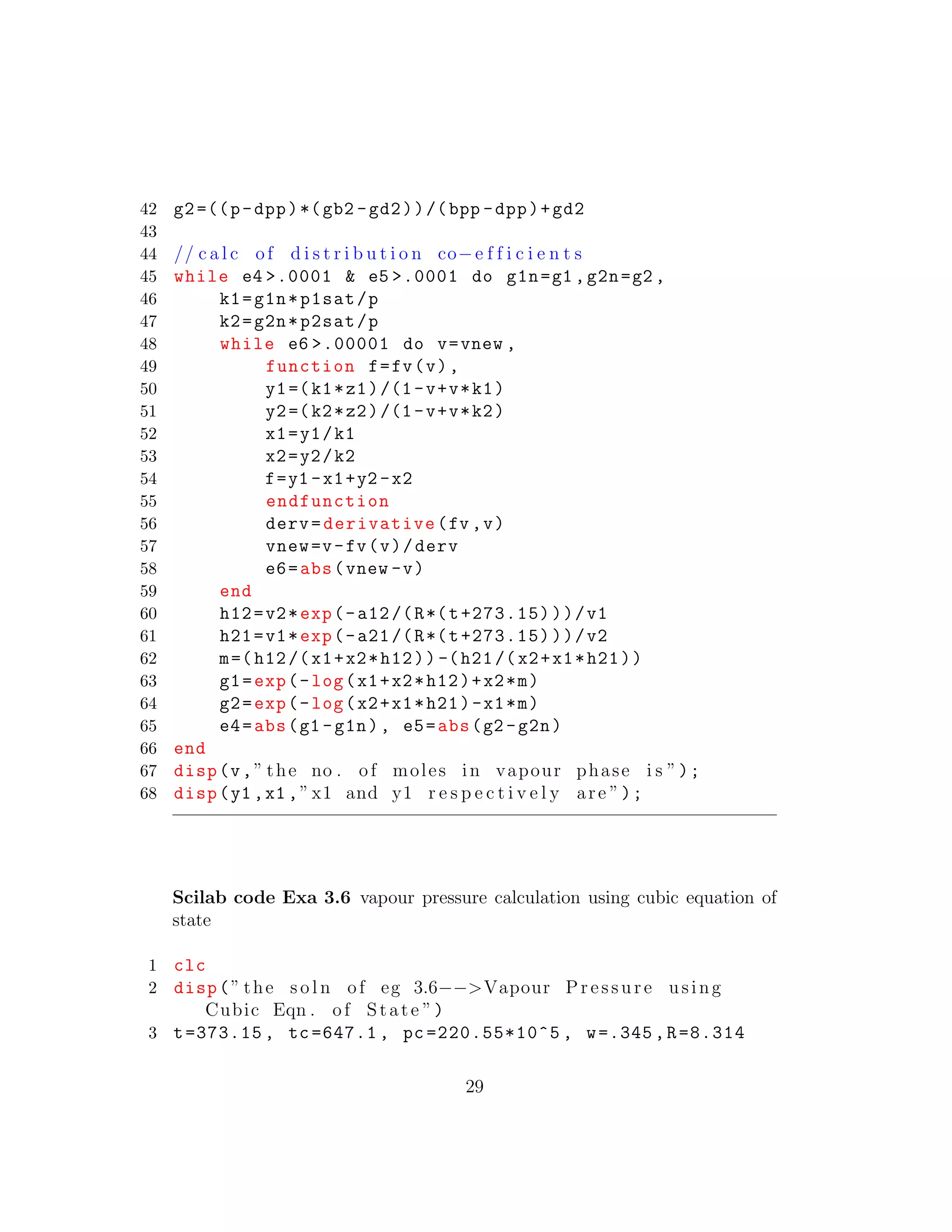 42 g2=((p-dpp)*(gb2 -gd2))/(bpp -dpp)+gd2
43
44 // c a l c of d i s t r i b u t i o n co−e f f i c i e n t s
45 while e4 >.0001 & e5 >.0001 do g1n=g1 ,g2n=g2 ,
46 k1=g1n*p1sat/p
47 k2=g2n*p2sat/p
48 while e6 >.00001 do v=vnew ,
49 function f=fv(v),
50 y1=(k1*z1)/(1-v+v*k1)
51 y2=(k2*z2)/(1-v+v*k2)
52 x1=y1/k1
53 x2=y2/k2
54 f=y1 -x1+y2 -x2
55 endfunction
56 derv=derivative(fv ,v)
57 vnew=v-fv(v)/derv
58 e6=abs(vnew -v)
59 end
60 h12=v2*exp(-a12/(R*(t+273.15)))/v1
61 h21=v1*exp(-a21/(R*(t+273.15)))/v2
62 m=(h12/(x1+x2*h12)) -(h21/(x2+x1*h21))
63 g1=exp(-log(x1+x2*h12)+x2*m)
64 g2=exp(-log(x2+x1*h21)-x1*m)
65 e4=abs(g1 -g1n), e5=abs(g2 -g2n)
66 end
67 disp(v,” the no . of moles in vapour phase i s ”);
68 disp(y1 ,x1 ,”x1 and y1 r e s p e c t i v e l y are ”);
Scilab code Exa 3.6 vapour pressure calculation using cubic equation of
state
1 clc
2 disp(” the s o l n of eg 3.6−−>Vapour Pressure using
Cubic Eqn . of State ”)
3 t=373.15 , tc=647.1 , pc =220.55*10^5 , w=.345 ,R=8.314
29
 