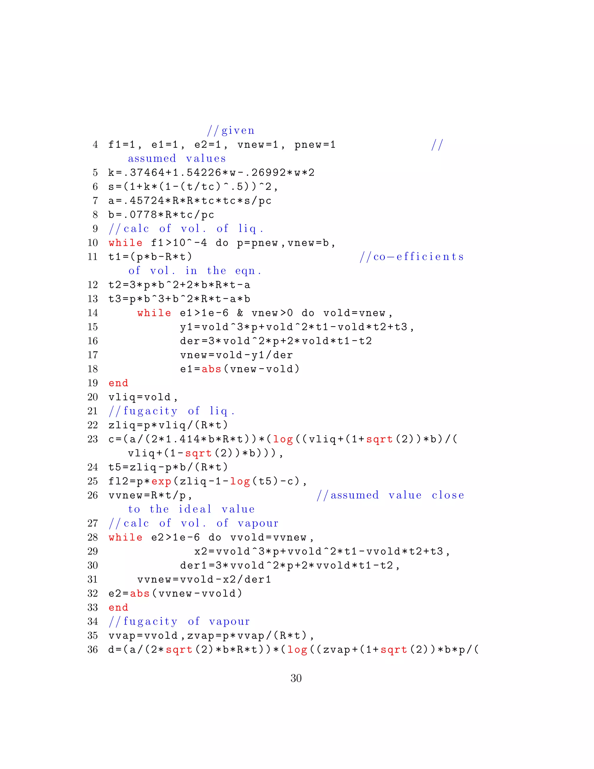 // given
4 f1=1, e1=1, e2=1, vnew=1, pnew =1 //
assumed v a l u e s
5 k=.37464+1.54226*w -.26992*w*2
6 s=(1+k*(1-(t/tc)^.5))^2,
7 a=.45724*R*R*tc*tc*s/pc
8 b=.0778*R*tc/pc
9 // c a l c of vol . of l i q .
10 while f1 >10^ -4 do p=pnew ,vnew=b,
11 t1=(p*b-R*t) // co−e f f i c i e n t s
of vol . in the eqn .
12 t2=3*p*b^2+2*b*R*t-a
13 t3=p*b^3+b^2*R*t-a*b
14 while e1 >1e-6 & vnew >0 do vold=vnew ,
15 y1=vold ^3*p+vold ^2*t1 -vold*t2+t3 ,
16 der =3* vold ^2*p+2* vold*t1 -t2
17 vnew=vold -y1/der
18 e1=abs(vnew -vold)
19 end
20 vliq=vold ,
21 // f u g a c i t y of l i q .
22 zliq=p*vliq /(R*t)
23 c=(a/(2*1.414*b*R*t))*(log(( vliq +(1+ sqrt (2))*b)/(
vliq +(1- sqrt (2))*b))),
24 t5=zliq -p*b/(R*t)
25 fl2=p*exp(zliq -1-log(t5)-c),
26 vvnew=R*t/p, // assumed value c l o s e
to the i d e a l value
27 // c a l c of vol . of vapour
28 while e2 >1e-6 do vvold=vvnew ,
29 x2=vvold ^3*p+vvold ^2*t1 -vvold*t2+t3 ,
30 der1 =3* vvold ^2*p+2* vvold*t1 -t2 ,
31 vvnew=vvold -x2/der1
32 e2=abs(vvnew -vvold)
33 end
34 // f u g a c i t y of vapour
35 vvap=vvold ,zvap=p*vvap /(R*t),
36 d=(a/(2* sqrt (2)*b*R*t))*(log(( zvap +(1+ sqrt (2))*b*p/(
30
 