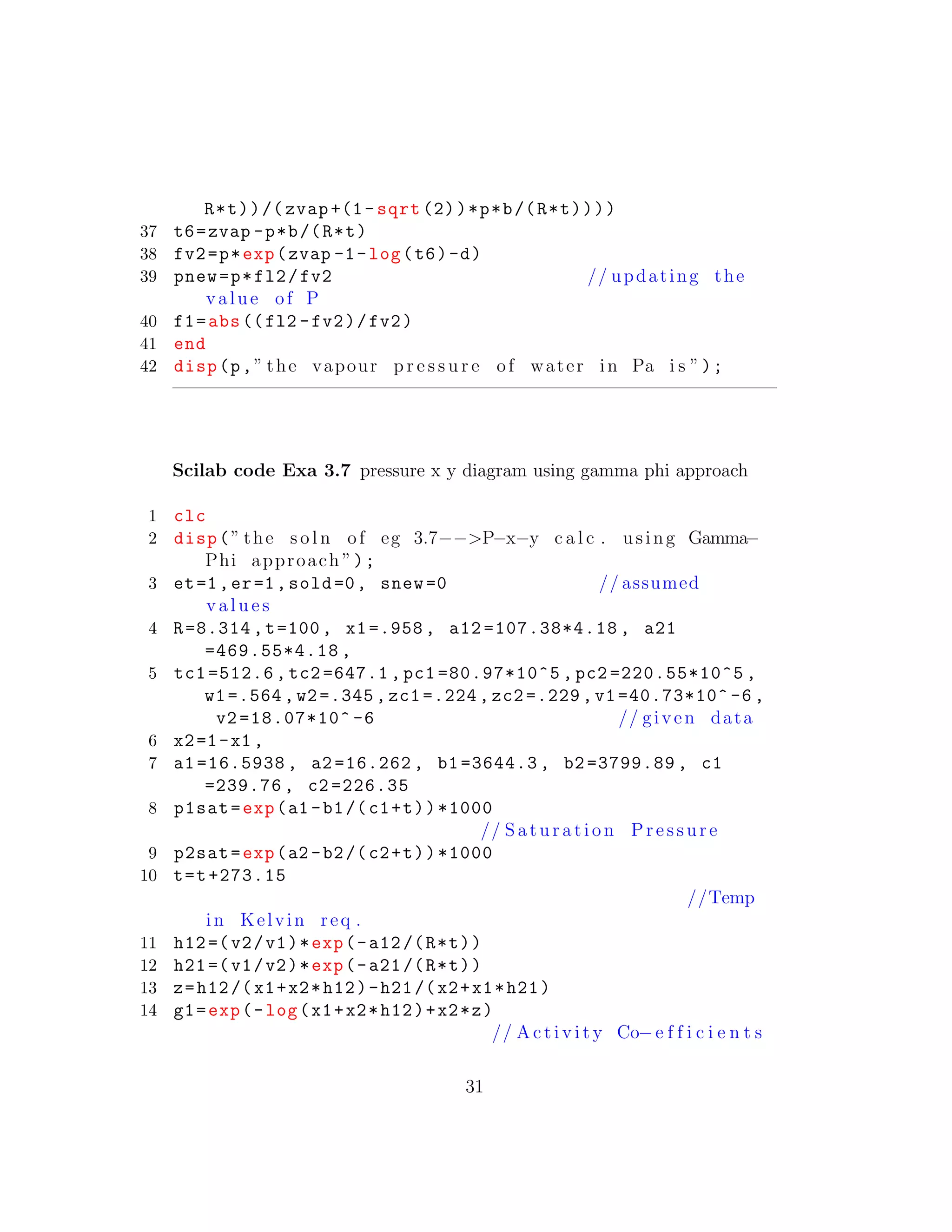 R*t))/( zvap +(1-sqrt (2))*p*b/(R*t))))
37 t6=zvap -p*b/(R*t)
38 fv2=p*exp(zvap -1-log(t6)-d)
39 pnew=p*fl2/fv2 // updating the
value of P
40 f1=abs((fl2 -fv2)/fv2)
41 end
42 disp(p,” the vapour p r e s s u r e of water in Pa i s ”);
Scilab code Exa 3.7 pressure x y diagram using gamma phi approach
1 clc
2 disp(” the s o l n of eg 3.7−−>P−x−y c a l c . using Gamma−
Phi approach ”);
3 et=1,er=1,sold=0, snew=0 // assumed
v a l u e s
4 R=8.314 ,t=100, x1=.958 , a12 =107.38*4.18 , a21
=469.55*4.18 ,
5 tc1 =512.6 , tc2 =647.1 , pc1 =80.97*10^5 , pc2 =220.55*10^5 ,
w1=.564 ,w2=.345 , zc1 =.224 , zc2 =.229 ,v1 =40.73*10^ -6 ,
v2 =18.07*10^ -6 // given data
6 x2=1-x1 ,
7 a1 =16.5938 , a2 =16.262 , b1 =3644.3 , b2 =3799.89 , c1
=239.76 , c2 =226.35
8 p1sat=exp(a1 -b1/(c1+t))*1000
// S a t u r a t i on Pressure
9 p2sat=exp(a2 -b2/(c2+t))*1000
10 t=t+273.15
//Temp
in Kelvin req .
11 h12=(v2/v1)*exp(-a12/(R*t))
12 h21=(v1/v2)*exp(-a21/(R*t))
13 z=h12/(x1+x2*h12)-h21/(x2+x1*h21)
14 g1=exp(-log(x1+x2*h12)+x2*z)
// A c t i v i t y Co−e f f i c i e n t s
31
 