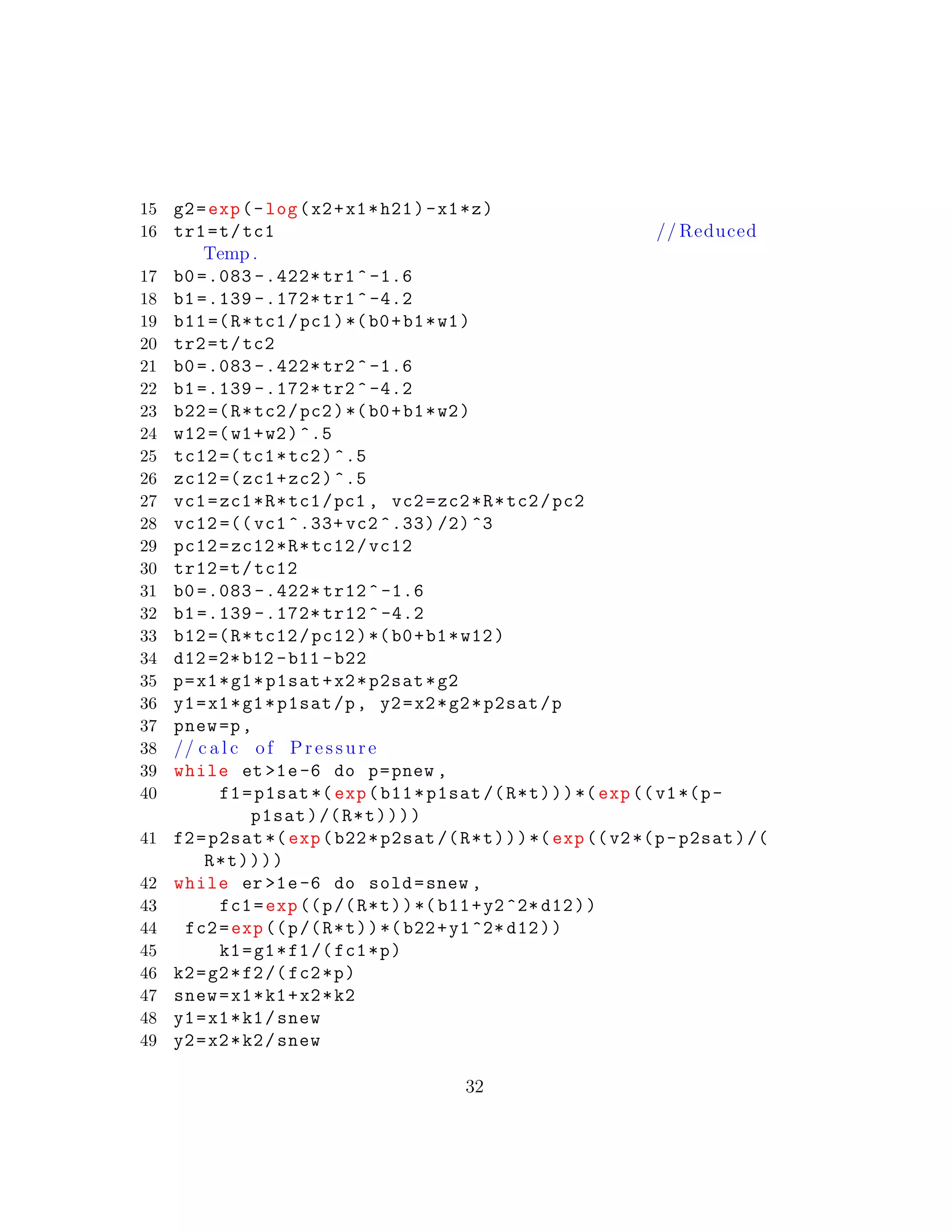 15 g2=exp(-log(x2+x1*h21)-x1*z)
16 tr1=t/tc1 // Reduced
Temp .
17 b0 =.083 -.422* tr1^-1.6
18 b1 =.139 -.172* tr1^-4.2
19 b11=(R*tc1/pc1)*(b0+b1*w1)
20 tr2=t/tc2
21 b0 =.083 -.422* tr2^-1.6
22 b1 =.139 -.172* tr2^-4.2
23 b22=(R*tc2/pc2)*(b0+b1*w2)
24 w12=(w1+w2)^.5
25 tc12 =(tc1*tc2)^.5
26 zc12 =(zc1+zc2)^.5
27 vc1=zc1*R*tc1/pc1 , vc2=zc2*R*tc2/pc2
28 vc12 =(( vc1 ^.33+ vc2 ^.33) /2)^3
29 pc12=zc12*R*tc12/vc12
30 tr12=t/tc12
31 b0 =.083 -.422* tr12 ^-1.6
32 b1 =.139 -.172* tr12 ^-4.2
33 b12=(R*tc12/pc12)*(b0+b1*w12)
34 d12 =2*b12 -b11 -b22
35 p=x1*g1*p1sat+x2*p2sat*g2
36 y1=x1*g1*p1sat/p, y2=x2*g2*p2sat/p
37 pnew=p,
38 // c a l c of Pressure
39 while et >1e-6 do p=pnew ,
40 f1=p1sat *(exp(b11*p1sat /(R*t)))*(exp((v1*(p-
p1sat)/(R*t))))
41 f2=p2sat *(exp(b22*p2sat /(R*t)))*(exp((v2*(p-p2sat)/(
R*t))))
42 while er >1e-6 do sold=snew ,
43 fc1=exp((p/(R*t))*(b11+y2^2* d12))
44 fc2=exp((p/(R*t))*(b22+y1^2* d12))
45 k1=g1*f1/(fc1*p)
46 k2=g2*f2/(fc2*p)
47 snew=x1*k1+x2*k2
48 y1=x1*k1/snew
49 y2=x2*k2/snew
32
 