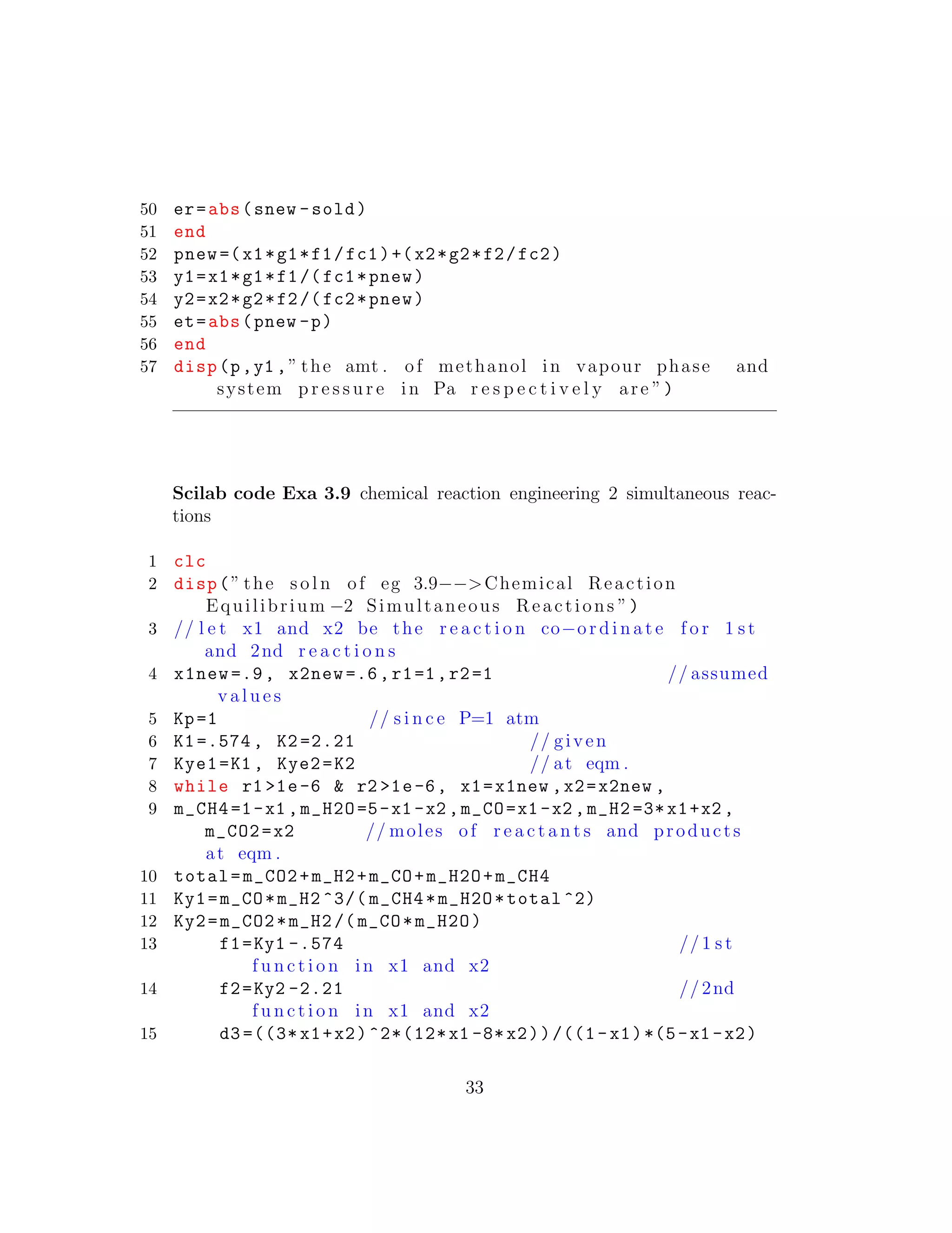 50 er=abs(snew -sold)
51 end
52 pnew =(x1*g1*f1/fc1)+(x2*g2*f2/fc2)
53 y1=x1*g1*f1/(fc1*pnew)
54 y2=x2*g2*f2/(fc2*pnew)
55 et=abs(pnew -p)
56 end
57 disp(p,y1 ,” the amt . of methanol in vapour phase and
system p r e s s u r e in Pa r e s p e c t i v e l y are ”)
Scilab code Exa 3.9 chemical reaction engineering 2 simultaneous reac-
tions
1 clc
2 disp(” the s o l n of eg 3.9−−>Chemical Reaction
Equilibrium −2 Simultaneous Reactions ”)
3 // l e t x1 and x2 be the r e a c t i o n co−o r d i n a t e f o r 1 s t
and 2nd r e a c t i o n s
4 x1new =.9, x2new =.6,r1=1,r2=1 // assumed
v a l u e s
5 Kp=1 // s i n c e P=1 atm
6 K1=.574 , K2 =2.21 // given
7 Kye1=K1 , Kye2=K2 // at eqm .
8 while r1 >1e-6 & r2 >1e-6, x1=x1new ,x2=x2new ,
9 m_CH4=1-x1 ,m_H2O=5-x1 -x2 ,m_CO=x1 -x2 ,m_H2 =3*x1+x2 ,
m_CO2=x2 // moles of r e a c t a n t s and products
at eqm .
10 total=m_CO2+m_H2+m_CO+m_H2O+m_CH4
11 Ky1=m_CO*m_H2 ^3/( m_CH4*m_H2O*total ^2)
12 Ky2=m_CO2*m_H2 /( m_CO*m_H2O)
13 f1=Ky1 -.574 //1 s t
f u n c t i o n in x1 and x2
14 f2=Ky2 -2.21 //2nd
f u n c t i o n in x1 and x2
15 d3 =((3* x1+x2)^2*(12*x1 -8*x2))/((1-x1)*(5-x1 -x2)
33
 