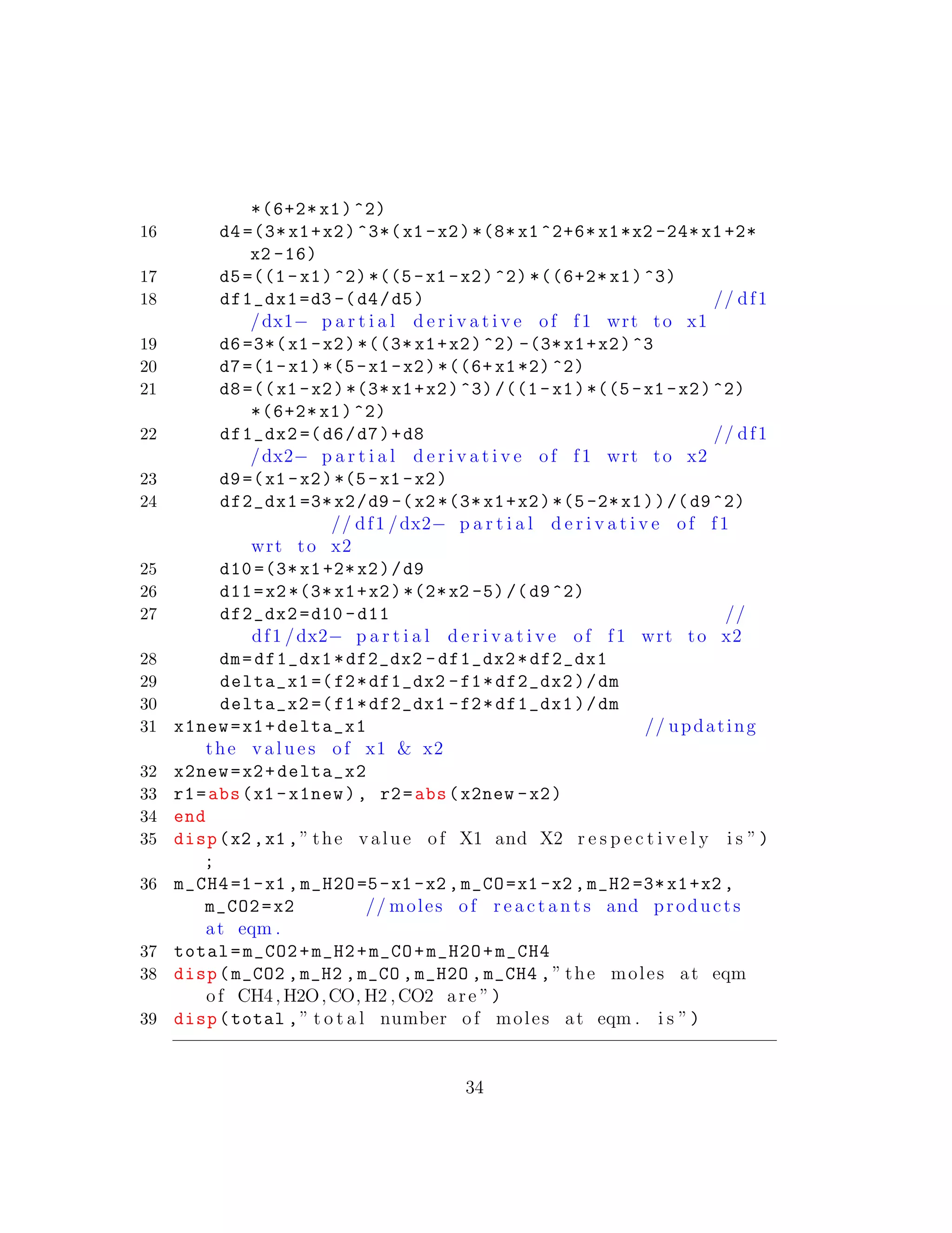 *(6+2* x1)^2)
16 d4 =(3*x1+x2)^3*(x1 -x2)*(8* x1 ^2+6* x1*x2 -24* x1+2*
x2 -16)
17 d5=((1-x1)^2) *((5-x1 -x2)^2) *((6+2* x1)^3)
18 df1_dx1=d3 -(d4/d5) // df1
/dx1− p a r t i a l d e r i v a t i v e of f1 wrt to x1
19 d6 =3*(x1 -x2)*((3* x1+x2)^2) -(3*x1+x2)^3
20 d7=(1-x1)*(5-x1 -x2)*((6+ x1*2) ^2)
21 d8=((x1 -x2)*(3* x1+x2)^3) /((1-x1)*((5-x1 -x2)^2)
*(6+2* x1)^2)
22 df1_dx2 =(d6/d7)+d8 // df1
/dx2− p a r t i a l d e r i v a t i v e of f1 wrt to x2
23 d9=(x1 -x2)*(5-x1 -x2)
24 df2_dx1 =3*x2/d9 -(x2 *(3* x1+x2)*(5 -2*x1))/(d9^2)
// df1 /dx2− p a r t i a l d e r i v a t i v e of f1
wrt to x2
25 d10 =(3* x1+2*x2)/d9
26 d11=x2 *(3*x1+x2)*(2*x2 -5)/(d9^2)
27 df2_dx2=d10 -d11 //
df1 /dx2− p a r t i a l d e r i v a t i v e of f1 wrt to x2
28 dm=df1_dx1*df2_dx2 -df1_dx2*df2_dx1
29 delta_x1 =(f2*df1_dx2 -f1*df2_dx2)/dm
30 delta_x2 =(f1*df2_dx1 -f2*df1_dx1)/dm
31 x1new=x1+delta_x1 // updating
the v a l u e s of x1 & x2
32 x2new=x2+delta_x2
33 r1=abs(x1 -x1new), r2=abs(x2new -x2)
34 end
35 disp(x2 ,x1 ,” the value of X1 and X2 r e s p e c t i v e l y i s ”)
;
36 m_CH4=1-x1 ,m_H2O=5-x1 -x2 ,m_CO=x1 -x2 ,m_H2 =3*x1+x2 ,
m_CO2=x2 // moles of r e a c t a n t s and products
at eqm .
37 total=m_CO2+m_H2+m_CO+m_H2O+m_CH4
38 disp(m_CO2 ,m_H2 ,m_CO ,m_H2O ,m_CH4 ,” the moles at eqm
of CH4,H2O,CO, H2 ,CO2 are ”)
39 disp(total ,” t o t a l number of moles at eqm . i s ”)
34
 