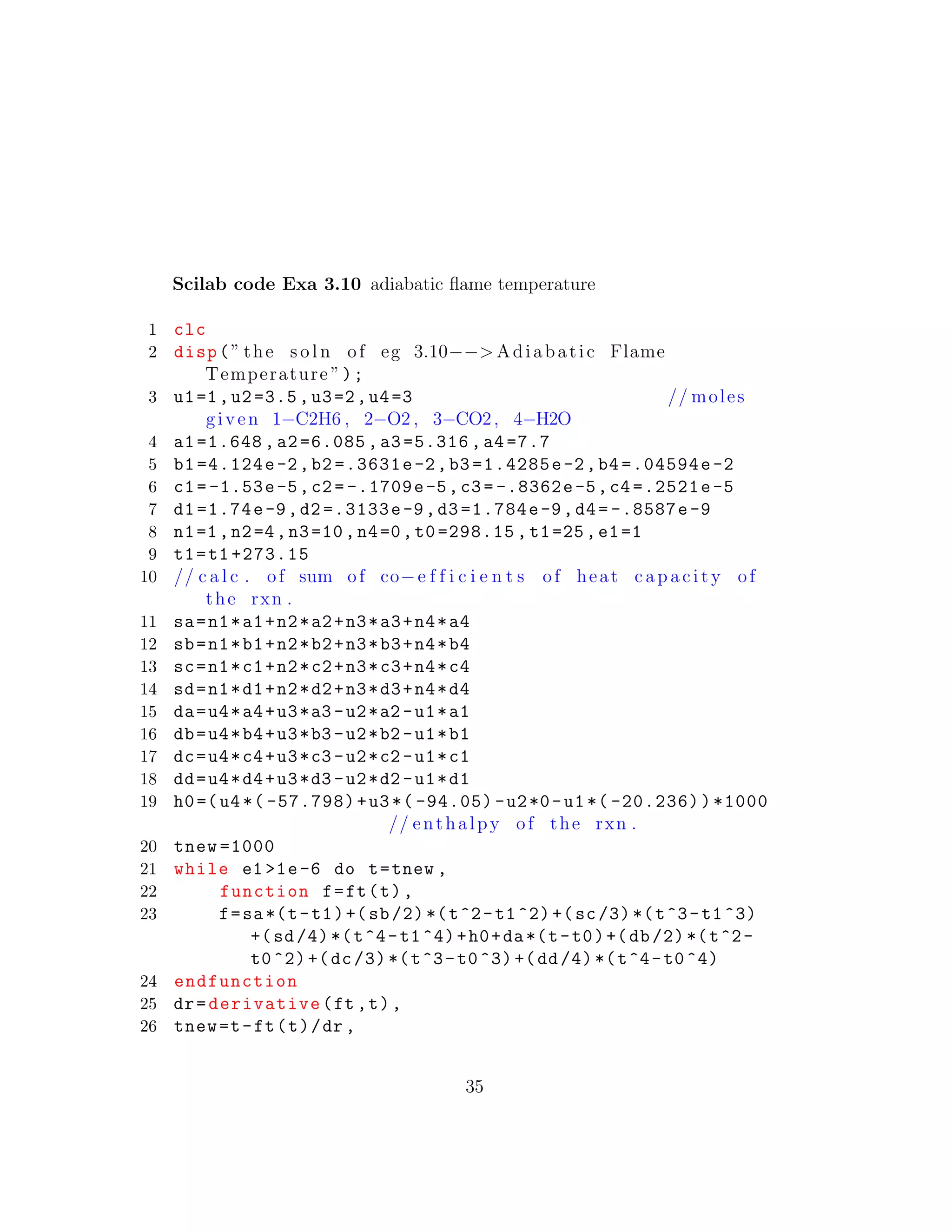 Scilab code Exa 3.10 adiabatic ﬂame temperature
1 clc
2 disp(” the s o l n of eg 3.10−−> Adiabatic Flame
Temperature ”);
3 u1=1,u2=3.5,u3=2,u4=3 // moles
given 1−C2H6 , 2−O2 , 3−CO2, 4−H2O
4 a1=1.648 ,a2=6.085 ,a3=5.316 ,a4 =7.7
5 b1 =4.124e-2,b2 =.3631e-2,b3 =1.4285e-2,b4 =.04594e-2
6 c1= -1.53e-5,c2= -.1709e-5,c3= -.8362e-5,c4 =.2521e-5
7 d1 =1.74e-9,d2 =.3133e-9,d3 =1.784e-9,d4= -.8587e-9
8 n1=1,n2=4,n3=10,n4=0,t0 =298.15 , t1=25,e1=1
9 t1=t1 +273.15
10 // c a l c . of sum of co−e f f i c i e n t s of heat c a p a c i t y of
the rxn .
11 sa=n1*a1+n2*a2+n3*a3+n4*a4
12 sb=n1*b1+n2*b2+n3*b3+n4*b4
13 sc=n1*c1+n2*c2+n3*c3+n4*c4
14 sd=n1*d1+n2*d2+n3*d3+n4*d4
15 da=u4*a4+u3*a3 -u2*a2 -u1*a1
16 db=u4*b4+u3*b3 -u2*b2 -u1*b1
17 dc=u4*c4+u3*c3 -u2*c2 -u1*c1
18 dd=u4*d4+u3*d3 -u2*d2 -u1*d1
19 h0=(u4 *( -57.798)+u3 *( -94.05) -u2*0-u1 *( -20.236))*1000
// enthalpy of the rxn .
20 tnew =1000
21 while e1 >1e-6 do t=tnew ,
22 function f=ft(t),
23 f=sa*(t-t1)+(sb/2)*(t^2-t1^2)+(sc/3)*(t^3-t1^3)
+(sd/4)*(t^4-t1^4)+h0+da*(t-t0)+(db/2)*(t^2-
t0^2)+(dc/3)*(t^3-t0^3)+(dd/4)*(t^4-t0^4)
24 endfunction
25 dr=derivative(ft ,t),
26 tnew=t-ft(t)/dr ,
35
 