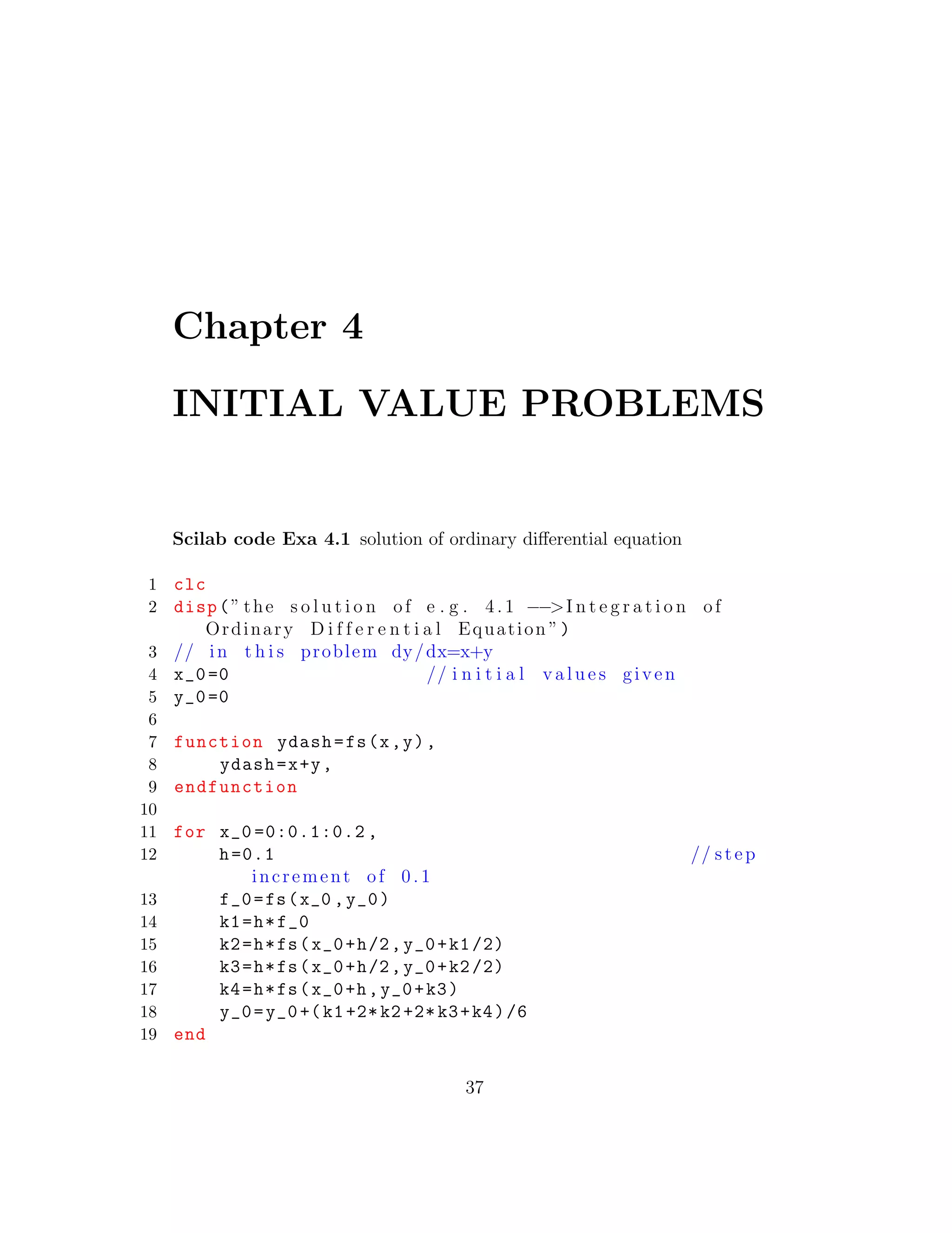 Chapter 4
INITIAL VALUE PROBLEMS
Scilab code Exa 4.1 solution of ordinary diﬀerential equation
1 clc
2 disp(” the s o l u t i o n of e . g . 4. 1 −−>I n t e g r a t i o n of
Ordinary D i f f e r e n t i a l Equation ”)
3 // in t h i s problem dy/dx=x+y
4 x_0=0 // i n i t i a l v a l u e s given
5 y_0=0
6
7 function ydash=fs(x,y),
8 ydash=x+y,
9 endfunction
10
11 for x_0 =0:0.1:0.2 ,
12 h=0.1 // step
increment of 0 .1
13 f_0=fs(x_0 ,y_0)
14 k1=h*f_0
15 k2=h*fs(x_0+h/2,y_0+k1/2)
16 k3=h*fs(x_0+h/2,y_0+k2/2)
17 k4=h*fs(x_0+h,y_0+k3)
18 y_0=y_0+(k1+2*k2+2*k3+k4)/6
19 end
37
 