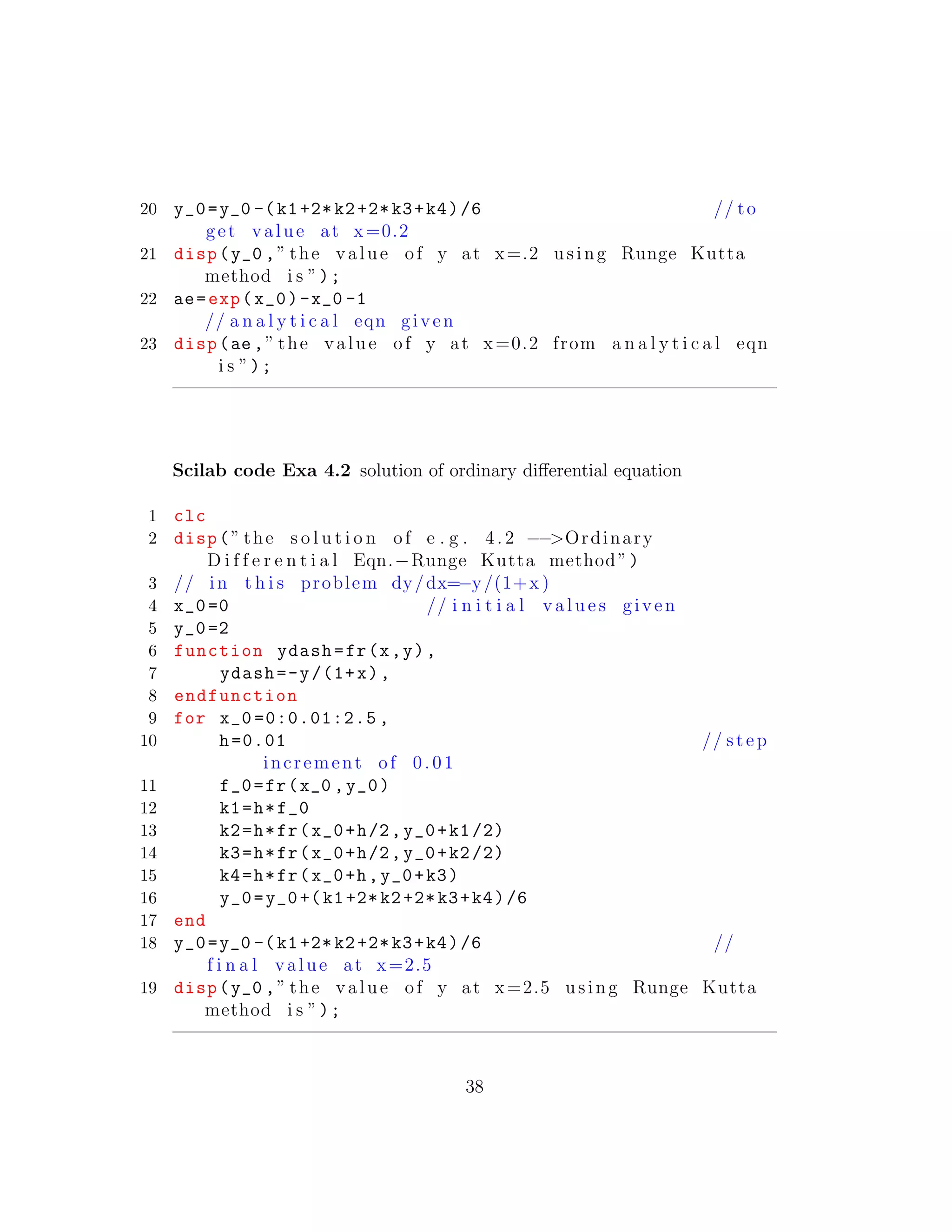 20 y_0=y_0 -(k1+2*k2+2*k3+k4)/6 // to
get value at x=0.2
21 disp(y_0 ,” the value of y at x=.2 using Runge Kutta
method i s ”);
22 ae=exp(x_0)-x_0 -1
// a n a l y t i c a l eqn given
23 disp(ae ,” the value of y at x=0.2 from a n a l y t i c a l eqn
i s ”);
Scilab code Exa 4.2 solution of ordinary diﬀerential equation
1 clc
2 disp(” the s o l u t i o n of e . g . 4. 2 −−>Ordinary
D i f f e r e n t i a l Eqn.−Runge Kutta method”)
3 // in t h i s problem dy/dx=−y/(1+x )
4 x_0=0 // i n i t i a l v a l u e s given
5 y_0=2
6 function ydash=fr(x,y),
7 ydash=-y/(1+x),
8 endfunction
9 for x_0 =0:0.01:2.5 ,
10 h=0.01 // step
increment of 0.01
11 f_0=fr(x_0 ,y_0)
12 k1=h*f_0
13 k2=h*fr(x_0+h/2,y_0+k1/2)
14 k3=h*fr(x_0+h/2,y_0+k2/2)
15 k4=h*fr(x_0+h,y_0+k3)
16 y_0=y_0+(k1+2*k2+2*k3+k4)/6
17 end
18 y_0=y_0 -(k1+2*k2+2*k3+k4)/6 //
f i n a l value at x=2.5
19 disp(y_0 ,” the value of y at x=2.5 using Runge Kutta
method i s ”);
38
 