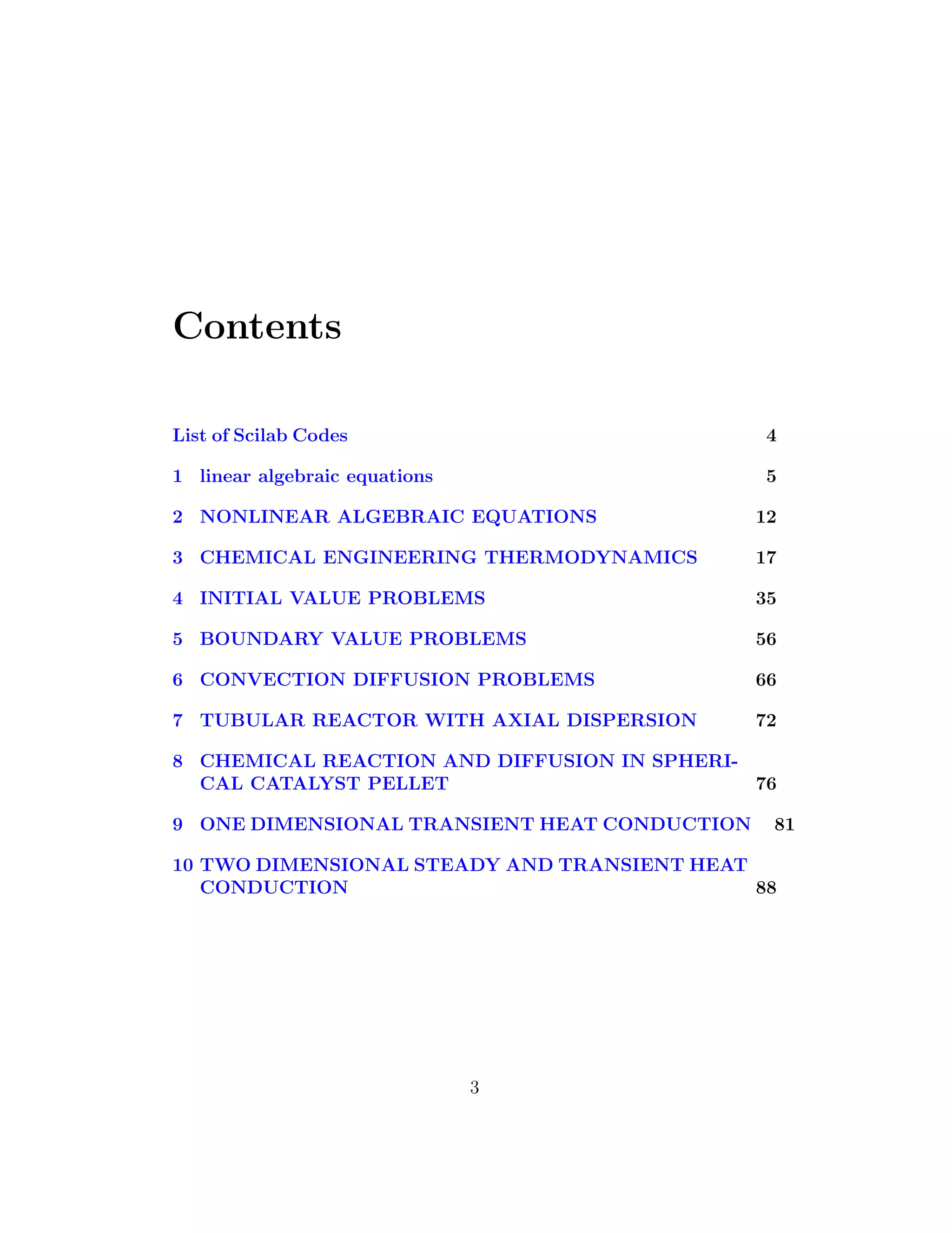 Contents
List of Scilab Codes 4
1 linear algebraic equations 5
2 NONLINEAR ALGEBRAIC EQUATIONS 12
3 CHEMICAL ENGINEERING THERMODYNAMICS 17
4 INITIAL VALUE PROBLEMS 35
5 BOUNDARY VALUE PROBLEMS 56
6 CONVECTION DIFFUSION PROBLEMS 66
7 TUBULAR REACTOR WITH AXIAL DISPERSION 72
8 CHEMICAL REACTION AND DIFFUSION IN SPHERI-
CAL CATALYST PELLET 76
9 ONE DIMENSIONAL TRANSIENT HEAT CONDUCTION 81
10 TWO DIMENSIONAL STEADY AND TRANSIENT HEAT
CONDUCTION 88
3
 
