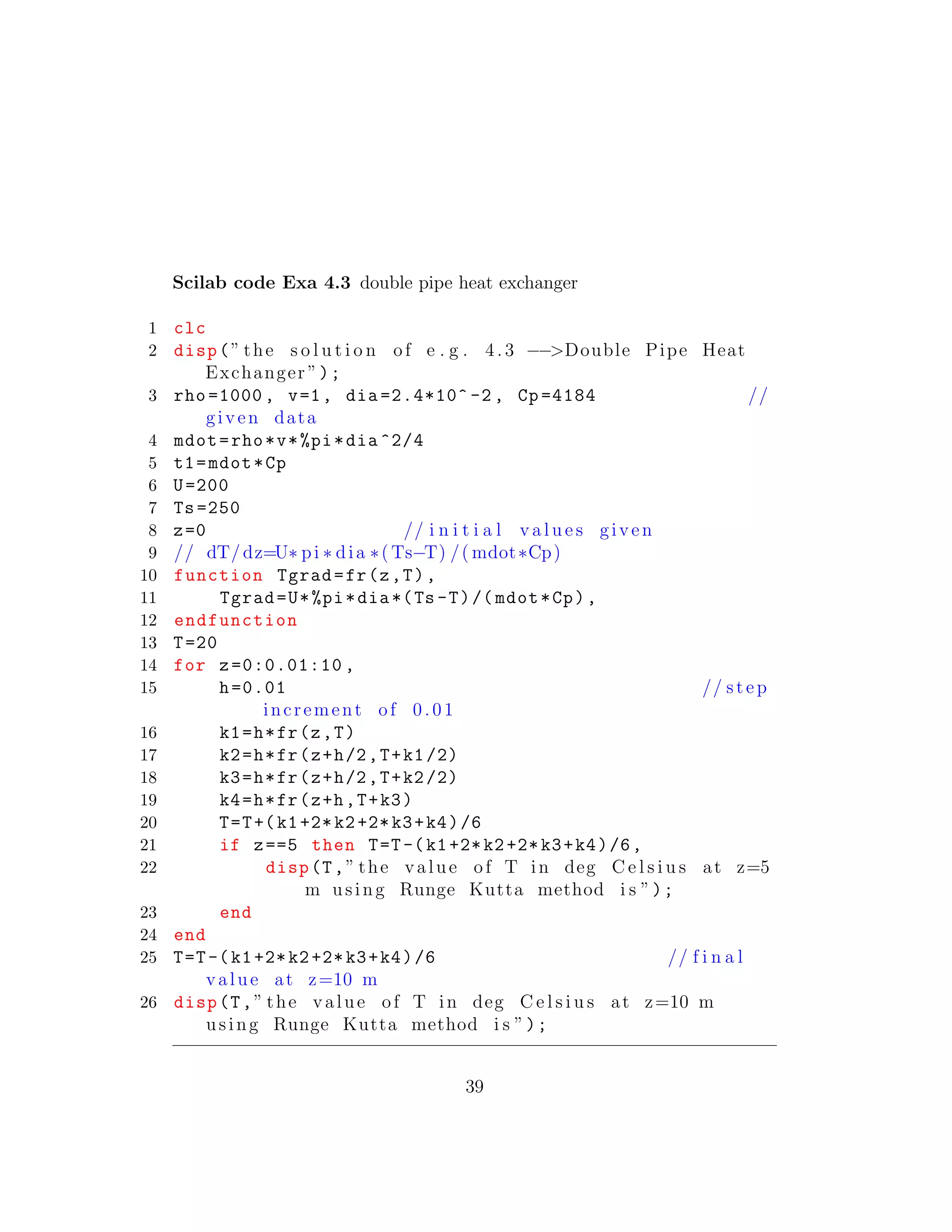 Scilab code Exa 4.3 double pipe heat exchanger
1 clc
2 disp(” the s o l u t i o n of e . g . 4. 3 −−>Double Pipe Heat
Exchanger ”);
3 rho =1000 , v=1, dia =2.4*10^ -2 , Cp =4184 //
given data
4 mdot=rho*v*%pi*dia ^2/4
5 t1=mdot*Cp
6 U=200
7 Ts=250
8 z=0 // i n i t i a l v a l u e s given
9 // dT/dz=U∗ pi ∗ dia ∗( Ts−T) /( mdot∗Cp)
10 function Tgrad=fr(z,T),
11 Tgrad=U*%pi*dia*(Ts -T)/( mdot*Cp),
12 endfunction
13 T=20
14 for z=0:0.01:10 ,
15 h=0.01 // step
increment of 0.01
16 k1=h*fr(z,T)
17 k2=h*fr(z+h/2,T+k1/2)
18 k3=h*fr(z+h/2,T+k2/2)
19 k4=h*fr(z+h,T+k3)
20 T=T+(k1+2*k2+2*k3+k4)/6
21 if z==5 then T=T-(k1+2*k2+2*k3+k4)/6,
22 disp(T,” the value of T in deg C e l s i u s at z=5
m using Runge Kutta method i s ”);
23 end
24 end
25 T=T-(k1+2*k2+2*k3+k4)/6 // f i n a l
value at z=10 m
26 disp(T,” the value of T in deg C e l s i u s at z=10 m
using Runge Kutta method i s ”);
39
 