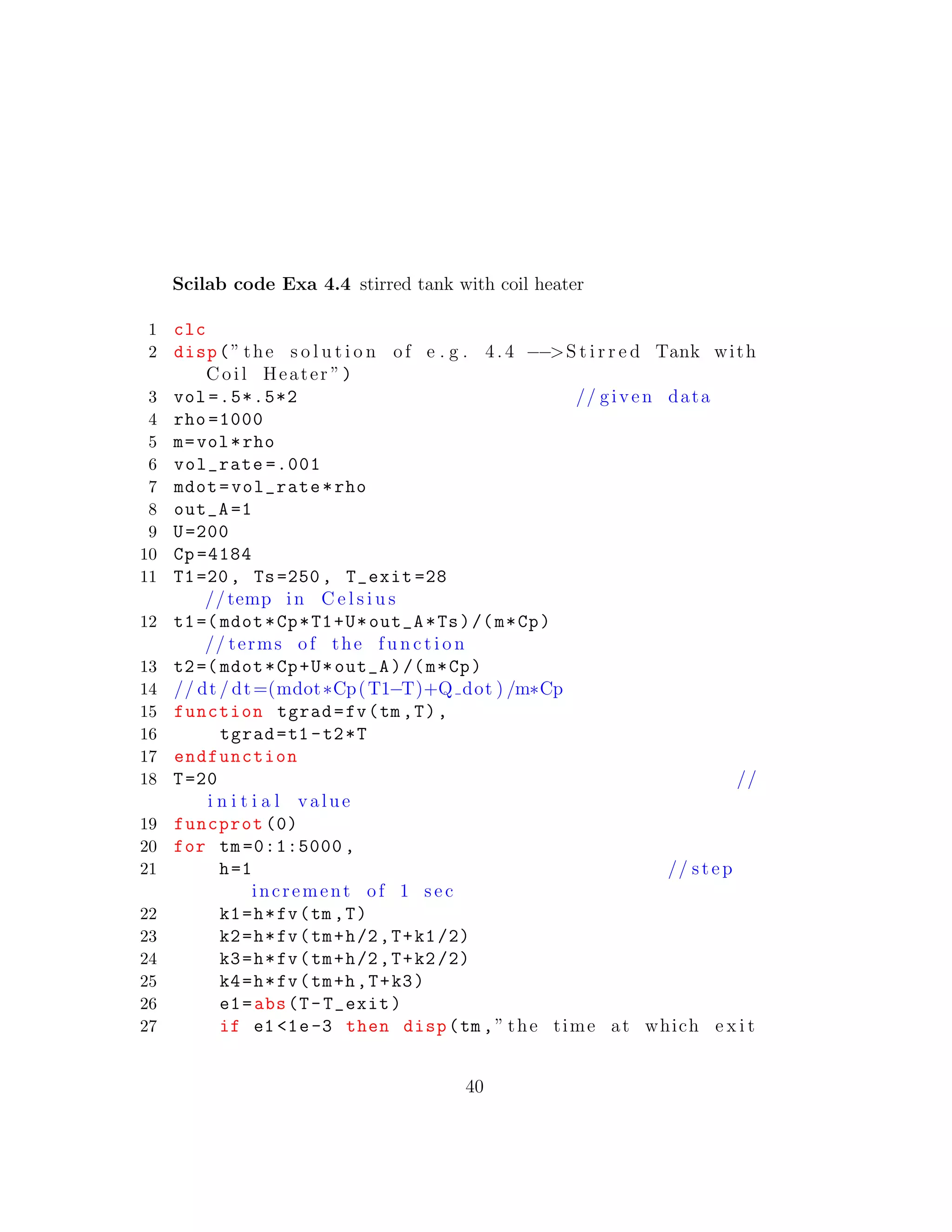 Scilab code Exa 4.4 stirred tank with coil heater
1 clc
2 disp(” the s o l u t i o n of e . g . 4. 4 −−>S t i r r e d Tank with
Coil Heater ”)
3 vol =.5*.5*2 // given data
4 rho =1000
5 m=vol*rho
6 vol_rate =.001
7 mdot=vol_rate*rho
8 out_A =1
9 U=200
10 Cp =4184
11 T1=20, Ts=250, T_exit =28
//temp in C e l s i u s
12 t1=( mdot*Cp*T1+U*out_A*Ts)/(m*Cp)
// terms of the f u n c t i o n
13 t2=( mdot*Cp+U*out_A)/(m*Cp)
14 // dt / dt=(mdot∗Cp(T1−T)+Q dot ) /m∗Cp
15 function tgrad=fv(tm ,T),
16 tgrad=t1 -t2*T
17 endfunction
18 T=20 //
i n i t i a l value
19 funcprot (0)
20 for tm =0:1:5000 ,
21 h=1 // step
increment of 1 sec
22 k1=h*fv(tm ,T)
23 k2=h*fv(tm+h/2,T+k1/2)
24 k3=h*fv(tm+h/2,T+k2/2)
25 k4=h*fv(tm+h,T+k3)
26 e1=abs(T-T_exit)
27 if e1 <1e-3 then disp(tm ,” the time at which e x i t
40
 
