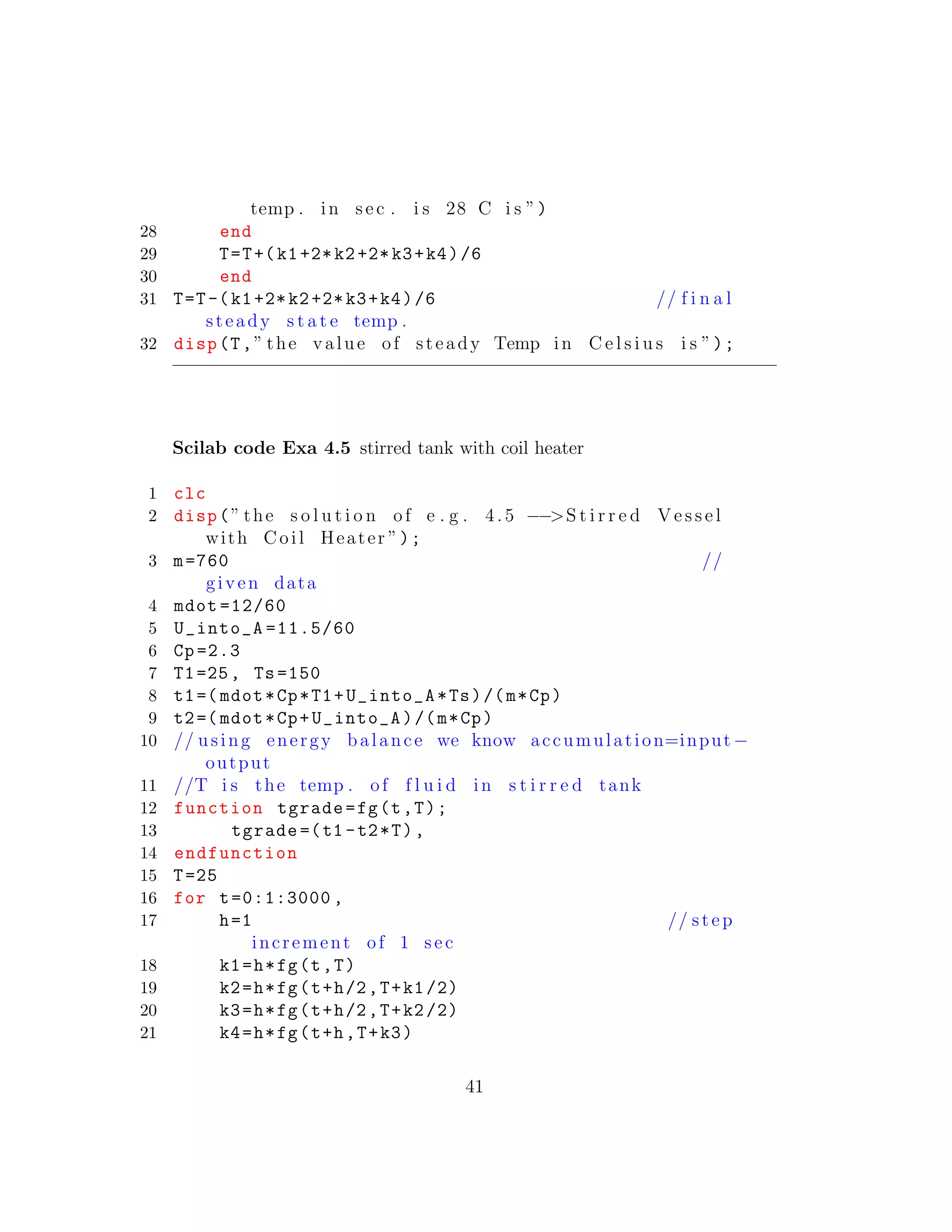 temp . in sec . i s 28 C i s ”)
28 end
29 T=T+(k1+2*k2+2*k3+k4)/6
30 end
31 T=T-(k1+2*k2+2*k3+k4)/6 // f i n a l
steady s t a t e temp .
32 disp(T,” the value of steady Temp in C e l s i u s i s ”);
Scilab code Exa 4.5 stirred tank with coil heater
1 clc
2 disp(” the s o l u t i o n of e . g . 4. 5 −−>S t i r r e d V e s s e l
with Coil Heater ”);
3 m=760 //
given data
4 mdot =12/60
5 U_into_A =11.5/60
6 Cp =2.3
7 T1=25, Ts =150
8 t1=( mdot*Cp*T1+U_into_A*Ts)/(m*Cp)
9 t2=( mdot*Cp+U_into_A)/(m*Cp)
10 // using energy balance we know accumulation=input−
output
11 //T i s the temp . of f l u i d in s t i r r e d tank
12 function tgrade=fg(t,T);
13 tgrade =(t1 -t2*T),
14 endfunction
15 T=25
16 for t=0:1:3000 ,
17 h=1 // step
increment of 1 sec
18 k1=h*fg(t,T)
19 k2=h*fg(t+h/2,T+k1/2)
20 k3=h*fg(t+h/2,T+k2/2)
21 k4=h*fg(t+h,T+k3)
41
 