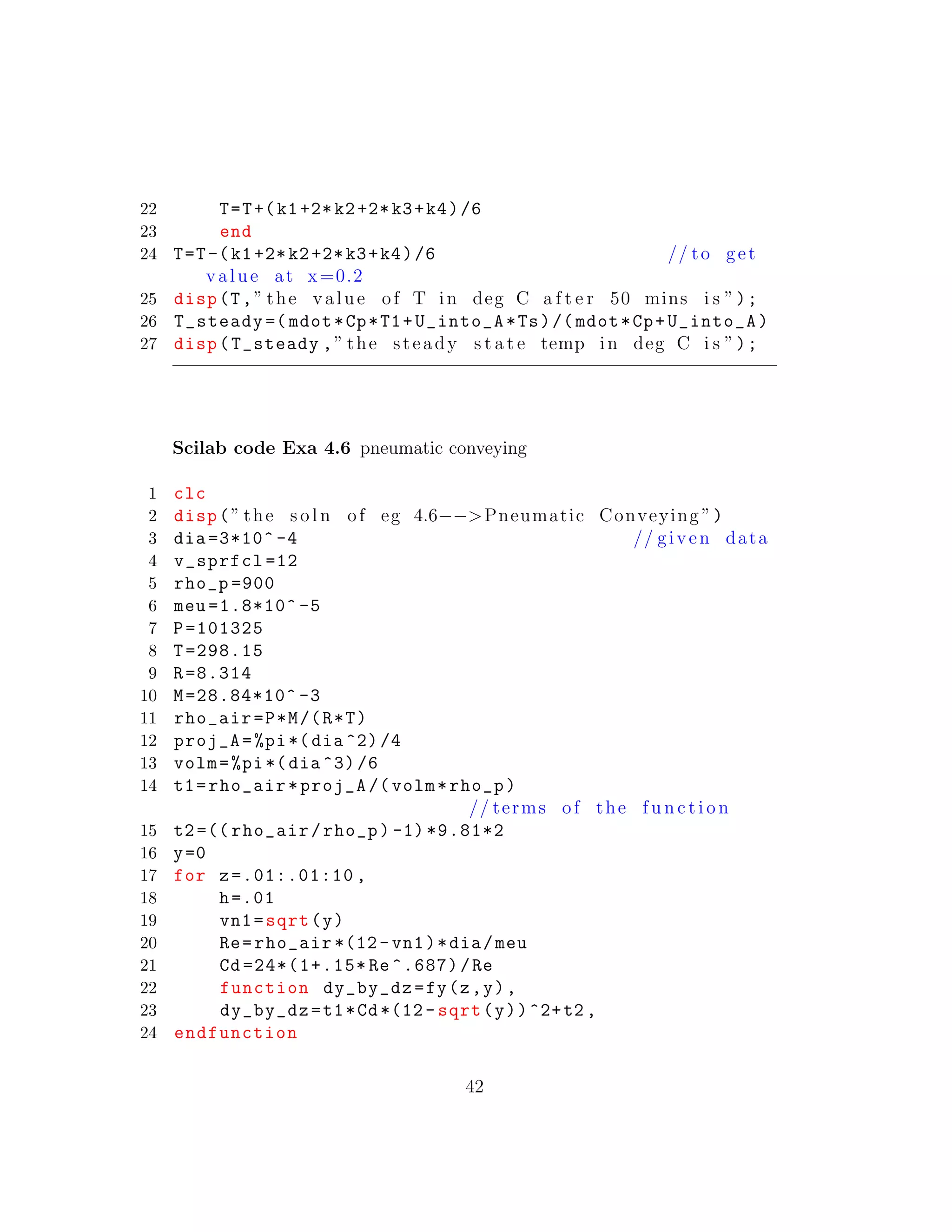 22 T=T+(k1+2*k2+2*k3+k4)/6
23 end
24 T=T-(k1+2*k2+2*k3+k4)/6 // to get
value at x=0.2
25 disp(T,” the value of T in deg C a f t e r 50 mins i s ”);
26 T_steady =( mdot*Cp*T1+U_into_A*Ts)/( mdot*Cp+U_into_A)
27 disp(T_steady ,” the steady s t a t e temp in deg C i s ”);
Scilab code Exa 4.6 pneumatic conveying
1 clc
2 disp(” the s o l n of eg 4.6−−>Pneumatic Conveying ”)
3 dia =3*10^ -4 // given data
4 v_sprfcl =12
5 rho_p =900
6 meu =1.8*10^ -5
7 P=101325
8 T=298.15
9 R=8.314
10 M=28.84*10^ -3
11 rho_air=P*M/(R*T)
12 proj_A=%pi*(dia ^2)/4
13 volm=%pi*(dia ^3)/6
14 t1=rho_air*proj_A /( volm*rho_p)
// terms of the f u n c t i o n
15 t2=(( rho_air/rho_p) -1) *9.81*2
16 y=0
17 for z=.01:.01:10 ,
18 h=.01
19 vn1=sqrt(y)
20 Re=rho_air *(12- vn1)*dia/meu
21 Cd =24*(1+.15* Re ^.687)/Re
22 function dy_by_dz=fy(z,y),
23 dy_by_dz=t1*Cd*(12- sqrt(y))^2+t2 ,
24 endfunction
42
 