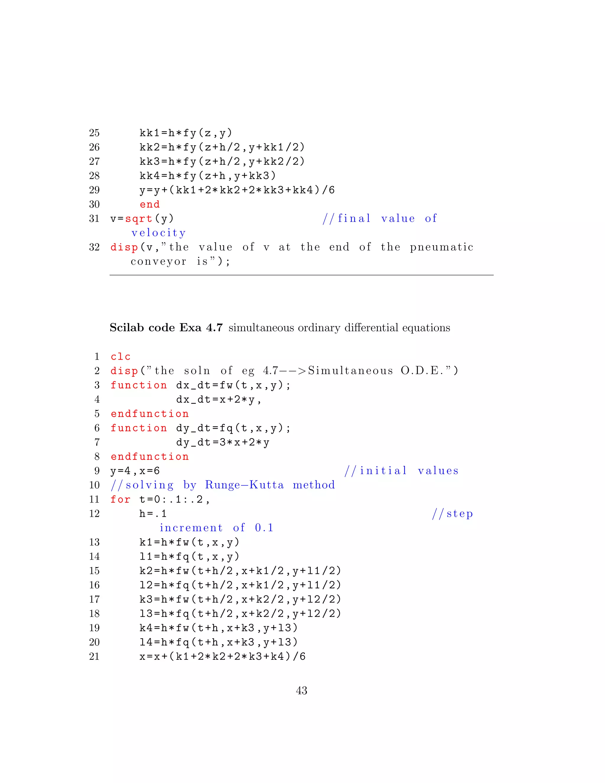 25 kk1=h*fy(z,y)
26 kk2=h*fy(z+h/2,y+kk1 /2)
27 kk3=h*fy(z+h/2,y+kk2 /2)
28 kk4=h*fy(z+h,y+kk3)
29 y=y+(kk1 +2* kk2 +2* kk3+kk4)/6
30 end
31 v=sqrt(y) // f i n a l value of
v e l o c i t y
32 disp(v,” the value of v at the end of the pneumatic
conveyor i s ”);
Scilab code Exa 4.7 simultaneous ordinary diﬀerential equations
1 clc
2 disp(” the s o l n of eg 4.7−−>Simultaneous O.D.E. ”)
3 function dx_dt=fw(t,x,y);
4 dx_dt=x+2*y,
5 endfunction
6 function dy_dt=fq(t,x,y);
7 dy_dt =3*x+2*y
8 endfunction
9 y=4,x=6 // i n i t i a l v a l u e s
10 // s o l v i n g by Runge−Kutta method
11 for t=0:.1:.2 ,
12 h=.1 // step
increment of 0 .1
13 k1=h*fw(t,x,y)
14 l1=h*fq(t,x,y)
15 k2=h*fw(t+h/2,x+k1/2,y+l1/2)
16 l2=h*fq(t+h/2,x+k1/2,y+l1/2)
17 k3=h*fw(t+h/2,x+k2/2,y+l2/2)
18 l3=h*fq(t+h/2,x+k2/2,y+l2/2)
19 k4=h*fw(t+h,x+k3 ,y+l3)
20 l4=h*fq(t+h,x+k3 ,y+l3)
21 x=x+(k1+2*k2+2*k3+k4)/6
43
 