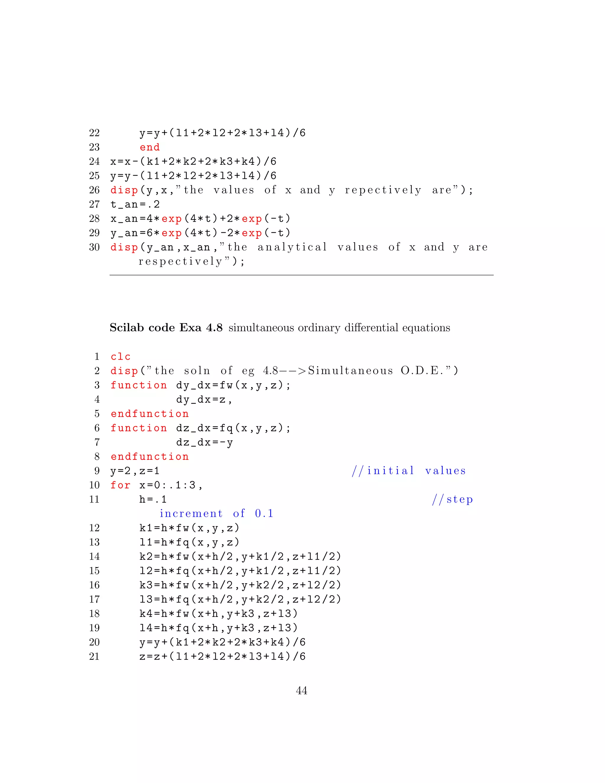 22 y=y+(l1+2*l2+2*l3+l4)/6
23 end
24 x=x-(k1+2*k2+2*k3+k4)/6
25 y=y-(l1+2*l2+2*l3+l4)/6
26 disp(y,x,” the v a l u e s of x and y r e p e c t i v e l y are ”);
27 t_an =.2
28 x_an =4* exp (4*t)+2* exp(-t)
29 y_an =6* exp (4*t) -2*exp(-t)
30 disp(y_an ,x_an ,” the a n a l y t i c a l v a l u e s of x and y are
r e s p e c t i v e l y ”);
Scilab code Exa 4.8 simultaneous ordinary diﬀerential equations
1 clc
2 disp(” the s o l n of eg 4.8−−>Simultaneous O.D.E. ”)
3 function dy_dx=fw(x,y,z);
4 dy_dx=z,
5 endfunction
6 function dz_dx=fq(x,y,z);
7 dz_dx=-y
8 endfunction
9 y=2,z=1 // i n i t i a l v a l u e s
10 for x=0:.1:3 ,
11 h=.1 // step
increment of 0 .1
12 k1=h*fw(x,y,z)
13 l1=h*fq(x,y,z)
14 k2=h*fw(x+h/2,y+k1/2,z+l1/2)
15 l2=h*fq(x+h/2,y+k1/2,z+l1/2)
16 k3=h*fw(x+h/2,y+k2/2,z+l2/2)
17 l3=h*fq(x+h/2,y+k2/2,z+l2/2)
18 k4=h*fw(x+h,y+k3 ,z+l3)
19 l4=h*fq(x+h,y+k3 ,z+l3)
20 y=y+(k1+2*k2+2*k3+k4)/6
21 z=z+(l1+2*l2+2*l3+l4)/6
44
 