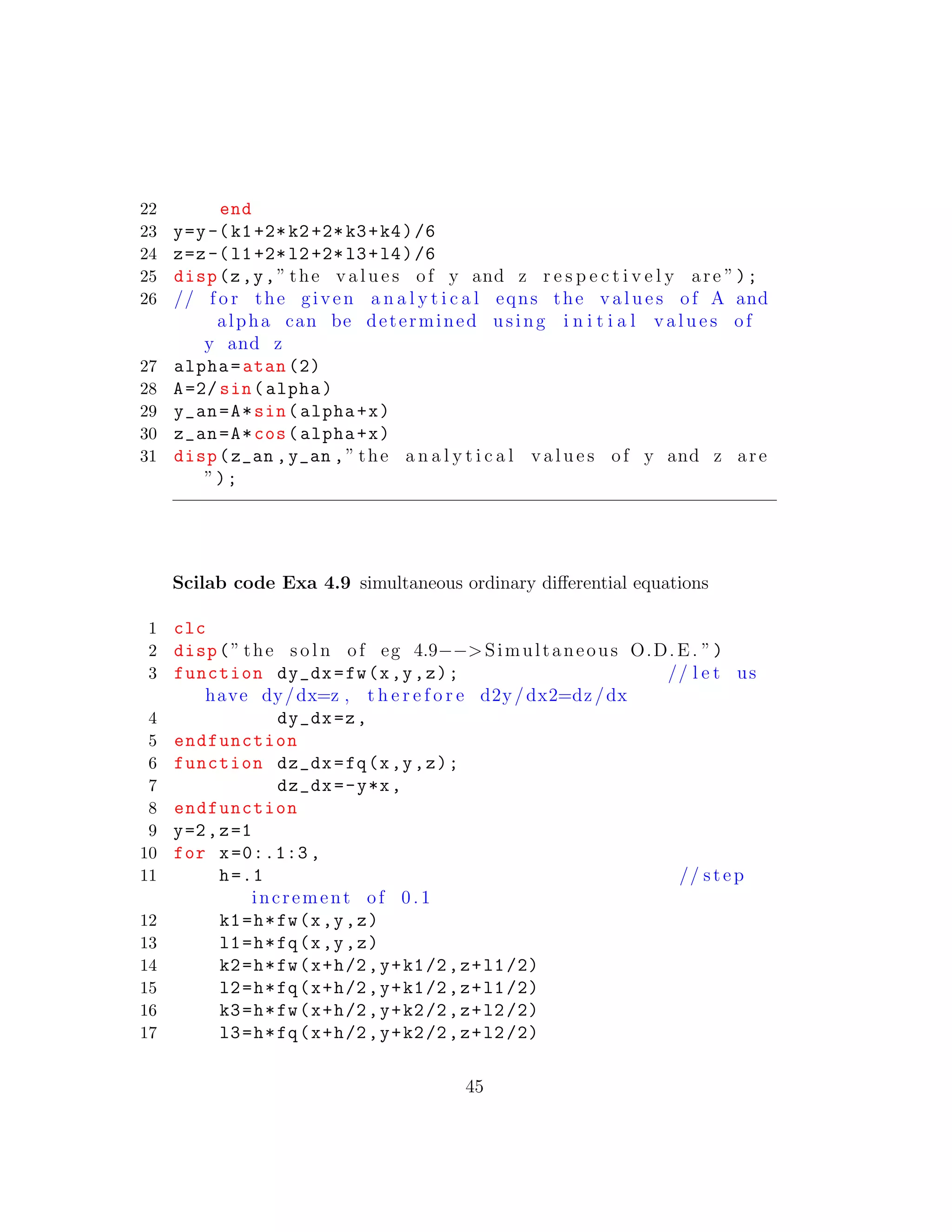 22 end
23 y=y-(k1+2*k2+2*k3+k4)/6
24 z=z-(l1+2*l2+2*l3+l4)/6
25 disp(z,y,” the v a l u e s of y and z r e s p e c t i v e l y are ”);
26 // f o r the given a n a l y t i c a l eqns the v a l u e s of A and
alpha can be determined using i n i t i a l v a l u e s of
y and z
27 alpha=atan (2)
28 A=2/ sin(alpha)
29 y_an=A*sin(alpha+x)
30 z_an=A*cos(alpha+x)
31 disp(z_an ,y_an ,” the a n a l y t i c a l v a l u e s of y and z are
”);
Scilab code Exa 4.9 simultaneous ordinary diﬀerential equations
1 clc
2 disp(” the s o l n of eg 4.9−−>Simultaneous O.D.E. ”)
3 function dy_dx=fw(x,y,z); // l e t us
have dy/dx=z , t h e r e f o r e d2y/dx2=dz/dx
4 dy_dx=z,
5 endfunction
6 function dz_dx=fq(x,y,z);
7 dz_dx=-y*x,
8 endfunction
9 y=2,z=1
10 for x=0:.1:3 ,
11 h=.1 // step
increment of 0 .1
12 k1=h*fw(x,y,z)
13 l1=h*fq(x,y,z)
14 k2=h*fw(x+h/2,y+k1/2,z+l1/2)
15 l2=h*fq(x+h/2,y+k1/2,z+l1/2)
16 k3=h*fw(x+h/2,y+k2/2,z+l2/2)
17 l3=h*fq(x+h/2,y+k2/2,z+l2/2)
45
 