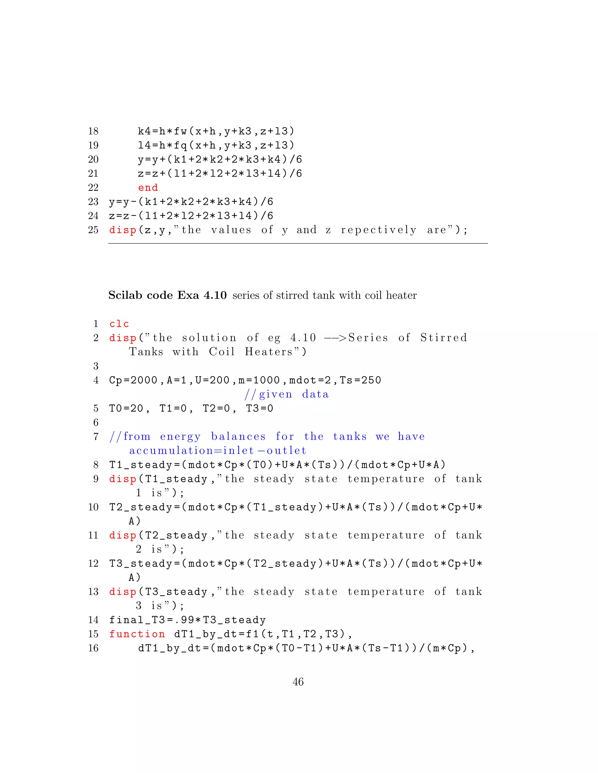 18 k4=h*fw(x+h,y+k3 ,z+l3)
19 l4=h*fq(x+h,y+k3 ,z+l3)
20 y=y+(k1+2*k2+2*k3+k4)/6
21 z=z+(l1+2*l2+2*l3+l4)/6
22 end
23 y=y-(k1+2*k2+2*k3+k4)/6
24 z=z-(l1+2*l2+2*l3+l4)/6
25 disp(z,y,” the v a l u e s of y and z r e p e c t i v e l y are ”);
Scilab code Exa 4.10 series of stirred tank with coil heater
1 clc
2 disp(” the s o l u t i o n of eg 4.10 −−>S e r i e s of S t i r r e d
Tanks with Coil Heaters ”)
3
4 Cp=2000 ,A=1,U=200,m=1000 , mdot=2,Ts=250
// given data
5 T0=20, T1=0, T2=0, T3=0
6
7 // from energy balances f o r the tanks we have
accumulation=i n l e t −o u t l e t
8 T1_steady =( mdot*Cp*(T0)+U*A*(Ts))/( mdot*Cp+U*A)
9 disp(T1_steady ,” the steady s t a t e temperature of tank
1 i s ”);
10 T2_steady =( mdot*Cp*( T1_steady)+U*A*(Ts))/( mdot*Cp+U*
A)
11 disp(T2_steady ,” the steady s t a t e temperature of tank
2 i s ”);
12 T3_steady =( mdot*Cp*( T2_steady)+U*A*(Ts))/( mdot*Cp+U*
A)
13 disp(T3_steady ,” the steady s t a t e temperature of tank
3 i s ”);
14 final_T3 =.99* T3_steady
15 function dT1_by_dt=f1(t,T1 ,T2 ,T3),
16 dT1_by_dt =( mdot*Cp*(T0 -T1)+U*A*(Ts -T1))/(m*Cp),
46
 