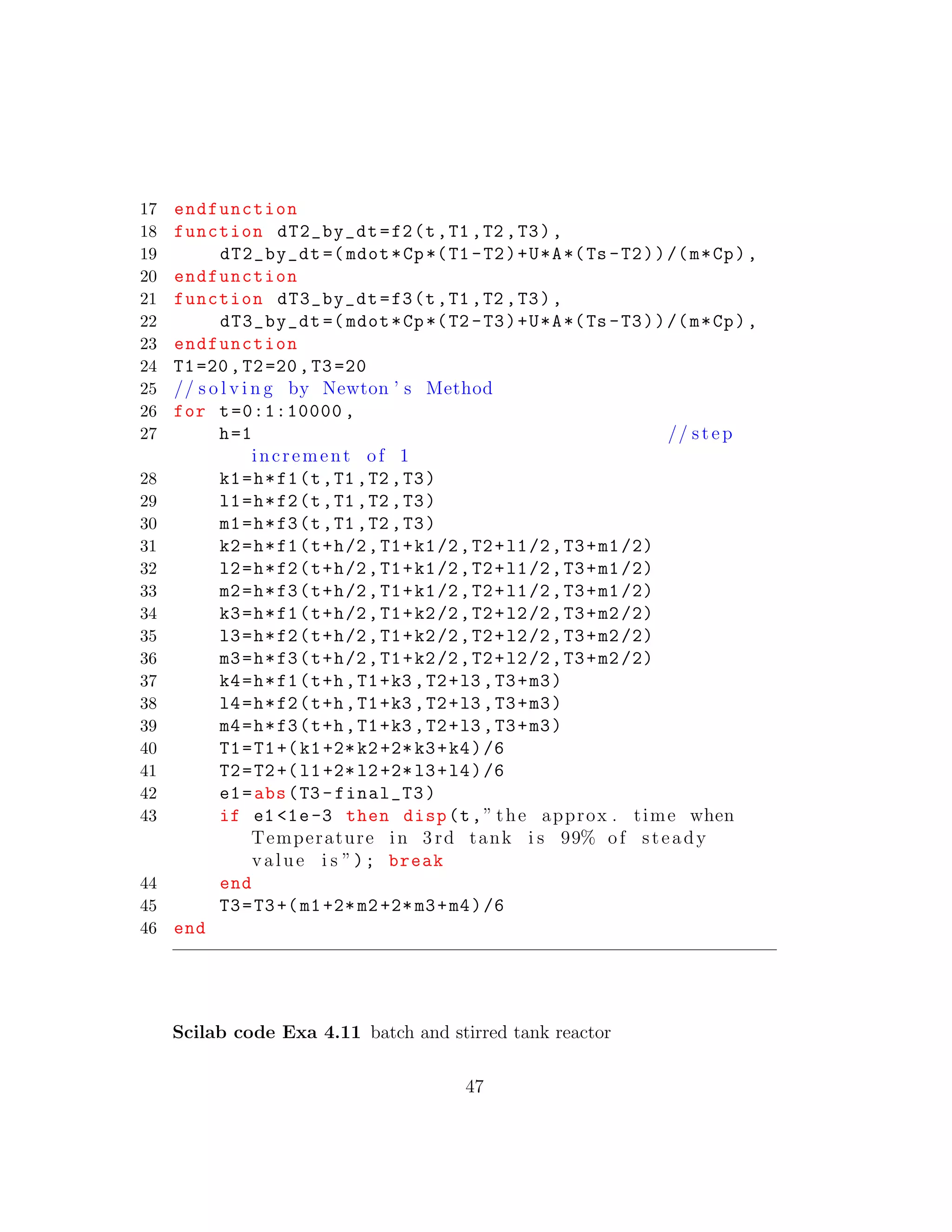 17 endfunction
18 function dT2_by_dt=f2(t,T1 ,T2 ,T3),
19 dT2_by_dt =( mdot*Cp*(T1 -T2)+U*A*(Ts -T2))/(m*Cp),
20 endfunction
21 function dT3_by_dt=f3(t,T1 ,T2 ,T3),
22 dT3_by_dt =( mdot*Cp*(T2 -T3)+U*A*(Ts -T3))/(m*Cp),
23 endfunction
24 T1=20,T2=20,T3=20
25 // s o l v i n g by Newton ’ s Method
26 for t=0:1:10000 ,
27 h=1 // step
increment of 1
28 k1=h*f1(t,T1 ,T2 ,T3)
29 l1=h*f2(t,T1 ,T2 ,T3)
30 m1=h*f3(t,T1 ,T2 ,T3)
31 k2=h*f1(t+h/2,T1+k1/2,T2+l1/2,T3+m1/2)
32 l2=h*f2(t+h/2,T1+k1/2,T2+l1/2,T3+m1/2)
33 m2=h*f3(t+h/2,T1+k1/2,T2+l1/2,T3+m1/2)
34 k3=h*f1(t+h/2,T1+k2/2,T2+l2/2,T3+m2/2)
35 l3=h*f2(t+h/2,T1+k2/2,T2+l2/2,T3+m2/2)
36 m3=h*f3(t+h/2,T1+k2/2,T2+l2/2,T3+m2/2)
37 k4=h*f1(t+h,T1+k3 ,T2+l3 ,T3+m3)
38 l4=h*f2(t+h,T1+k3 ,T2+l3 ,T3+m3)
39 m4=h*f3(t+h,T1+k3 ,T2+l3 ,T3+m3)
40 T1=T1+(k1+2*k2+2*k3+k4)/6
41 T2=T2+(l1+2*l2+2*l3+l4)/6
42 e1=abs(T3 -final_T3)
43 if e1 <1e-3 then disp(t,” the approx . time when
Temperature in 3 rd tank i s 99% of steady
value i s ”); break
44 end
45 T3=T3+(m1+2*m2+2*m3+m4)/6
46 end
Scilab code Exa 4.11 batch and stirred tank reactor
47
 