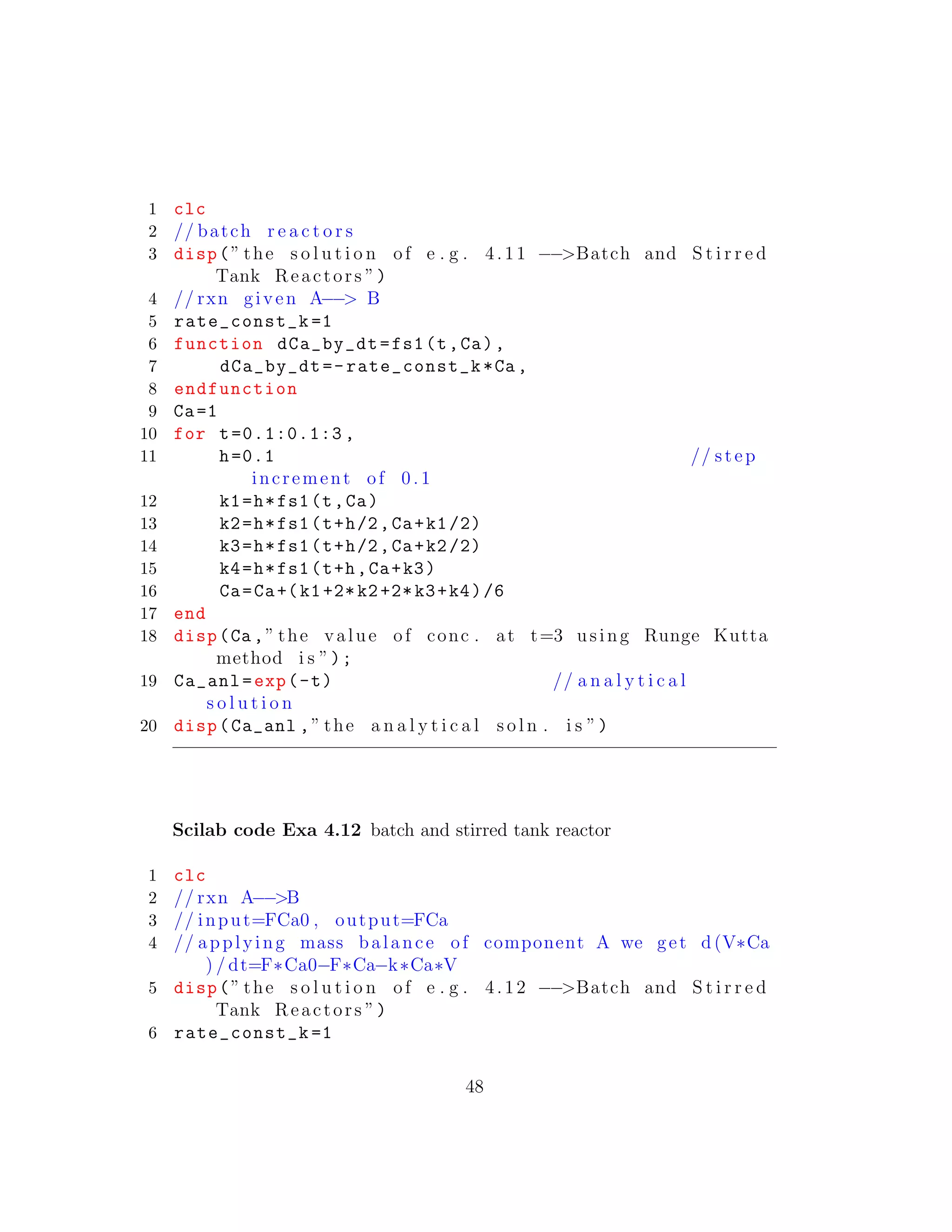 1 clc
2 // batch r e a c t o r s
3 disp(” the s o l u t i o n of e . g . 4.11 −−>Batch and S t i r r e d
Tank Reactors ”)
4 // rxn given A−−> B
5 rate_const_k =1
6 function dCa_by_dt=fs1(t,Ca),
7 dCa_by_dt=-rate_const_k*Ca ,
8 endfunction
9 Ca=1
10 for t=0.1:0.1:3 ,
11 h=0.1 // step
increment of 0 .1
12 k1=h*fs1(t,Ca)
13 k2=h*fs1(t+h/2,Ca+k1/2)
14 k3=h*fs1(t+h/2,Ca+k2/2)
15 k4=h*fs1(t+h,Ca+k3)
16 Ca=Ca+(k1+2*k2+2*k3+k4)/6
17 end
18 disp(Ca ,” the value of conc . at t=3 using Runge Kutta
method i s ”);
19 Ca_anl=exp(-t) // a n a l y t i c a l
s o l u t i o n
20 disp(Ca_anl ,” the a n a l y t i c a l s o l n . i s ”)
Scilab code Exa 4.12 batch and stirred tank reactor
1 clc
2 // rxn A−−>B
3 // input=FCa0 , output=FCa
4 // applying mass balance of component A we get d (V∗Ca
) / dt=F∗Ca0−F∗Ca−k∗Ca∗V
5 disp(” the s o l u t i o n of e . g . 4.12 −−>Batch and S t i r r e d
Tank Reactors ”)
6 rate_const_k =1
48
 