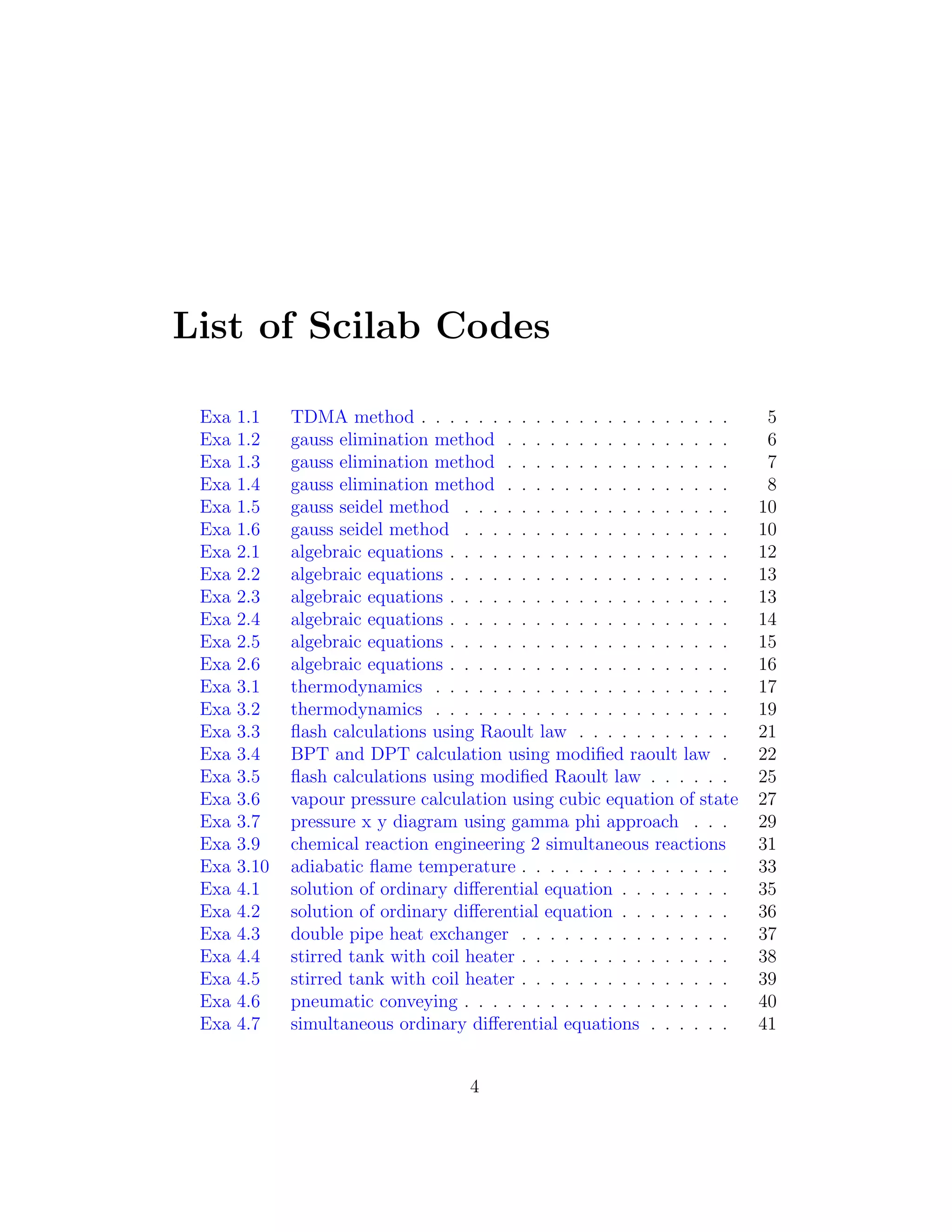 List of Scilab Codes
Exa 1.1 TDMA method . . . . . . . . . . . . . . . . . . . . . . 5
Exa 1.2 gauss elimination method . . . . . . . . . . . . . . . . 6
Exa 1.3 gauss elimination method . . . . . . . . . . . . . . . . 7
Exa 1.4 gauss elimination method . . . . . . . . . . . . . . . . 8
Exa 1.5 gauss seidel method . . . . . . . . . . . . . . . . . . . 10
Exa 1.6 gauss seidel method . . . . . . . . . . . . . . . . . . . 10
Exa 2.1 algebraic equations . . . . . . . . . . . . . . . . . . . . 12
Exa 2.2 algebraic equations . . . . . . . . . . . . . . . . . . . . 13
Exa 2.3 algebraic equations . . . . . . . . . . . . . . . . . . . . 13
Exa 2.4 algebraic equations . . . . . . . . . . . . . . . . . . . . 14
Exa 2.5 algebraic equations . . . . . . . . . . . . . . . . . . . . 15
Exa 2.6 algebraic equations . . . . . . . . . . . . . . . . . . . . 16
Exa 3.1 thermodynamics . . . . . . . . . . . . . . . . . . . . . 17
Exa 3.2 thermodynamics . . . . . . . . . . . . . . . . . . . . . 19
Exa 3.3 ﬂash calculations using Raoult law . . . . . . . . . . . 21
Exa 3.4 BPT and DPT calculation using modiﬁed raoult law . 22
Exa 3.5 ﬂash calculations using modiﬁed Raoult law . . . . . . 25
Exa 3.6 vapour pressure calculation using cubic equation of state 27
Exa 3.7 pressure x y diagram using gamma phi approach . . . 29
Exa 3.9 chemical reaction engineering 2 simultaneous reactions 31
Exa 3.10 adiabatic ﬂame temperature . . . . . . . . . . . . . . . 33
Exa 4.1 solution of ordinary diﬀerential equation . . . . . . . . 35
Exa 4.2 solution of ordinary diﬀerential equation . . . . . . . . 36
Exa 4.3 double pipe heat exchanger . . . . . . . . . . . . . . . 37
Exa 4.4 stirred tank with coil heater . . . . . . . . . . . . . . . 38
Exa 4.5 stirred tank with coil heater . . . . . . . . . . . . . . . 39
Exa 4.6 pneumatic conveying . . . . . . . . . . . . . . . . . . . 40
Exa 4.7 simultaneous ordinary diﬀerential equations . . . . . . 41
4
 