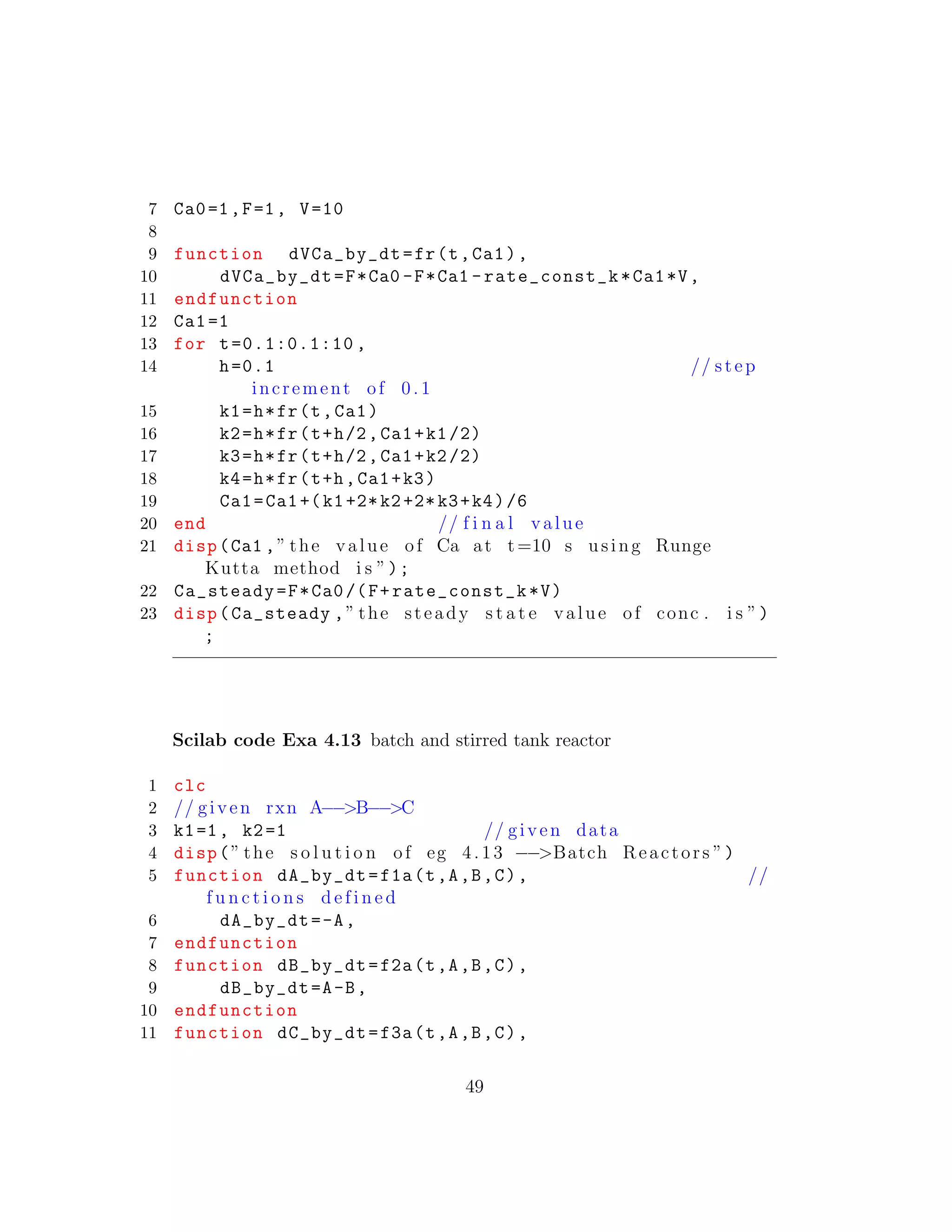 7 Ca0=1,F=1, V=10
8
9 function dVCa_by_dt=fr(t,Ca1),
10 dVCa_by_dt=F*Ca0 -F*Ca1 -rate_const_k*Ca1*V,
11 endfunction
12 Ca1=1
13 for t=0.1:0.1:10 ,
14 h=0.1 // step
increment of 0 .1
15 k1=h*fr(t,Ca1)
16 k2=h*fr(t+h/2,Ca1+k1/2)
17 k3=h*fr(t+h/2,Ca1+k2/2)
18 k4=h*fr(t+h,Ca1+k3)
19 Ca1=Ca1+(k1+2*k2+2*k3+k4)/6
20 end // f i n a l value
21 disp(Ca1 ,” the value of Ca at t=10 s using Runge
Kutta method i s ”);
22 Ca_steady=F*Ca0/(F+rate_const_k*V)
23 disp(Ca_steady ,” the steady s t a t e value of conc . i s ”)
;
Scilab code Exa 4.13 batch and stirred tank reactor
1 clc
2 // given rxn A−−>B−−>C
3 k1=1, k2=1 // given data
4 disp(” the s o l u t i o n of eg 4.13 −−>Batch Reactors ”)
5 function dA_by_dt=f1a(t,A,B,C), //
f u n c t i o n s d e f i n e d
6 dA_by_dt=-A,
7 endfunction
8 function dB_by_dt=f2a(t,A,B,C),
9 dB_by_dt=A-B,
10 endfunction
11 function dC_by_dt=f3a(t,A,B,C),
49
 