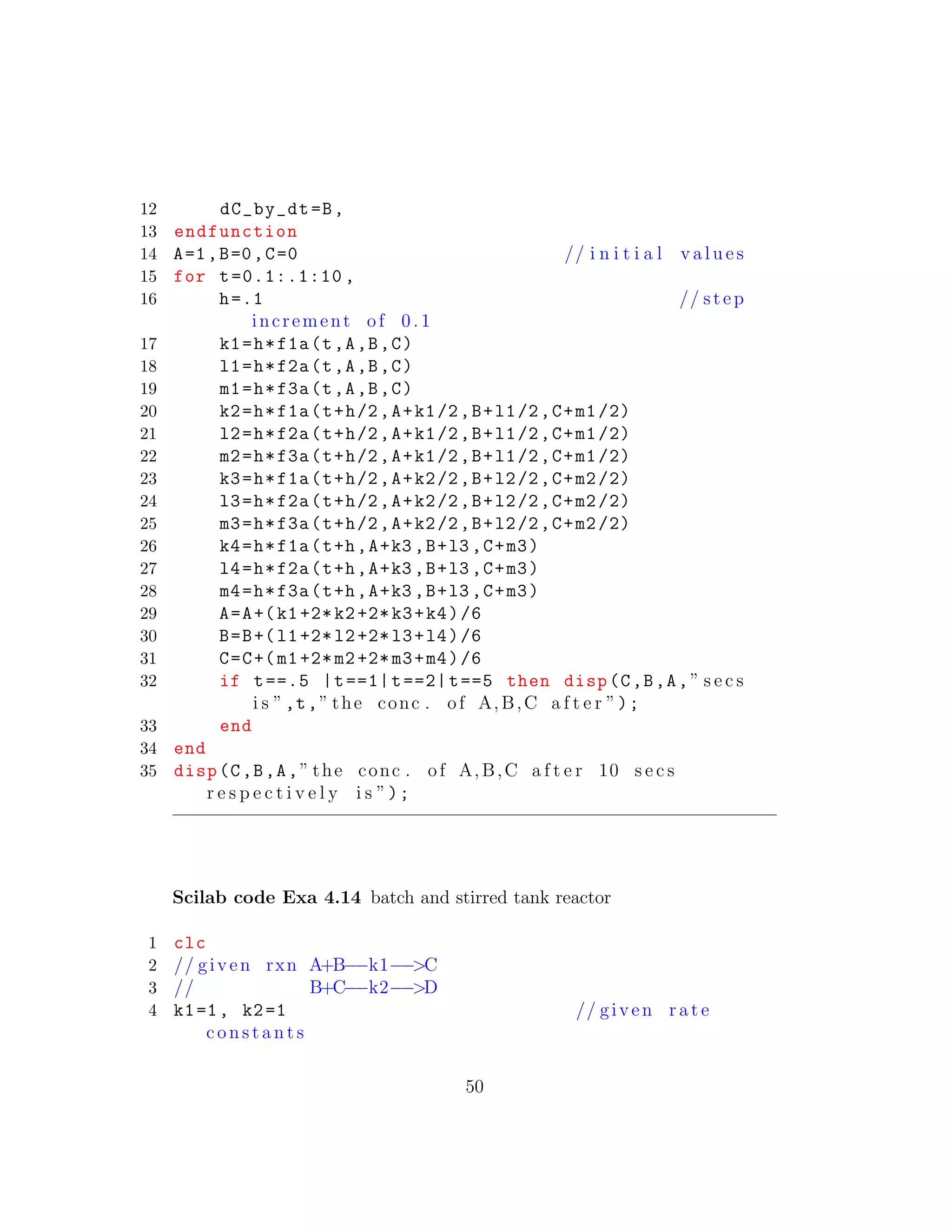 12 dC_by_dt=B,
13 endfunction
14 A=1,B=0,C=0 // i n i t i a l v a l u e s
15 for t=0.1:.1:10 ,
16 h=.1 // step
increment of 0 .1
17 k1=h*f1a(t,A,B,C)
18 l1=h*f2a(t,A,B,C)
19 m1=h*f3a(t,A,B,C)
20 k2=h*f1a(t+h/2,A+k1/2,B+l1/2,C+m1/2)
21 l2=h*f2a(t+h/2,A+k1/2,B+l1/2,C+m1/2)
22 m2=h*f3a(t+h/2,A+k1/2,B+l1/2,C+m1/2)
23 k3=h*f1a(t+h/2,A+k2/2,B+l2/2,C+m2/2)
24 l3=h*f2a(t+h/2,A+k2/2,B+l2/2,C+m2/2)
25 m3=h*f3a(t+h/2,A+k2/2,B+l2/2,C+m2/2)
26 k4=h*f1a(t+h,A+k3 ,B+l3 ,C+m3)
27 l4=h*f2a(t+h,A+k3 ,B+l3 ,C+m3)
28 m4=h*f3a(t+h,A+k3 ,B+l3 ,C+m3)
29 A=A+(k1+2*k2+2*k3+k4)/6
30 B=B+(l1+2*l2+2*l3+l4)/6
31 C=C+(m1+2*m2+2*m3+m4)/6
32 if t==.5 |t==1|t==2|t==5 then disp(C,B,A,” s e c s
i s ”,t,” the conc . of A,B,C a f t e r ”);
33 end
34 end
35 disp(C,B,A,” the conc . of A,B,C a f t e r 10 s e c s
r e s p e c t i v e l y i s ”);
Scilab code Exa 4.14 batch and stirred tank reactor
1 clc
2 // given rxn A+B−−k1−−>C
3 // B+C−−k2−−>D
4 k1=1, k2=1 // given r a t e
c o n s t a n t s
50
 