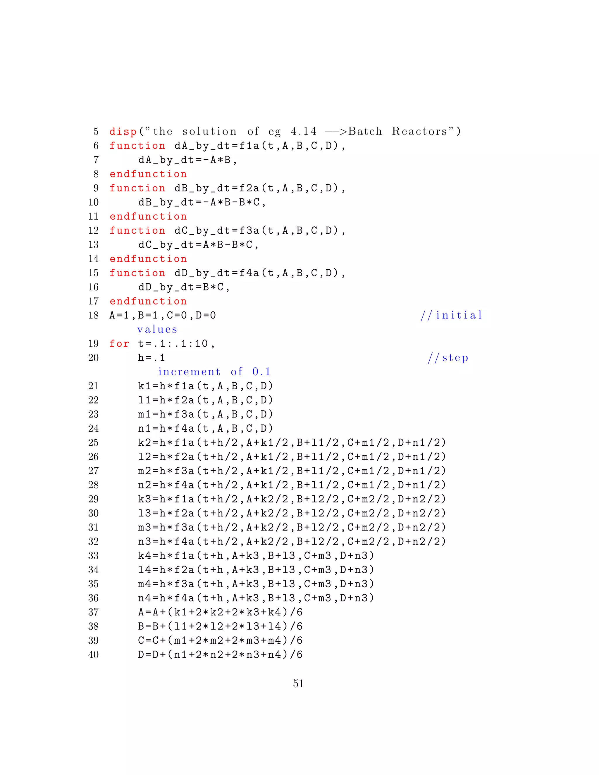 5 disp(” the s o l u t i o n of eg 4.14 −−>Batch Reactors ”)
6 function dA_by_dt=f1a(t,A,B,C,D),
7 dA_by_dt=-A*B,
8 endfunction
9 function dB_by_dt=f2a(t,A,B,C,D),
10 dB_by_dt=-A*B-B*C,
11 endfunction
12 function dC_by_dt=f3a(t,A,B,C,D),
13 dC_by_dt=A*B-B*C,
14 endfunction
15 function dD_by_dt=f4a(t,A,B,C,D),
16 dD_by_dt=B*C,
17 endfunction
18 A=1,B=1,C=0,D=0 // i n i t i a l
v a l u e s
19 for t=.1:.1:10 ,
20 h=.1 // step
increment of 0 .1
21 k1=h*f1a(t,A,B,C,D)
22 l1=h*f2a(t,A,B,C,D)
23 m1=h*f3a(t,A,B,C,D)
24 n1=h*f4a(t,A,B,C,D)
25 k2=h*f1a(t+h/2,A+k1/2,B+l1/2,C+m1/2,D+n1/2)
26 l2=h*f2a(t+h/2,A+k1/2,B+l1/2,C+m1/2,D+n1/2)
27 m2=h*f3a(t+h/2,A+k1/2,B+l1/2,C+m1/2,D+n1/2)
28 n2=h*f4a(t+h/2,A+k1/2,B+l1/2,C+m1/2,D+n1/2)
29 k3=h*f1a(t+h/2,A+k2/2,B+l2/2,C+m2/2,D+n2/2)
30 l3=h*f2a(t+h/2,A+k2/2,B+l2/2,C+m2/2,D+n2/2)
31 m3=h*f3a(t+h/2,A+k2/2,B+l2/2,C+m2/2,D+n2/2)
32 n3=h*f4a(t+h/2,A+k2/2,B+l2/2,C+m2/2,D+n2/2)
33 k4=h*f1a(t+h,A+k3 ,B+l3 ,C+m3 ,D+n3)
34 l4=h*f2a(t+h,A+k3 ,B+l3 ,C+m3 ,D+n3)
35 m4=h*f3a(t+h,A+k3 ,B+l3 ,C+m3 ,D+n3)
36 n4=h*f4a(t+h,A+k3 ,B+l3 ,C+m3 ,D+n3)
37 A=A+(k1+2*k2+2*k3+k4)/6
38 B=B+(l1+2*l2+2*l3+l4)/6
39 C=C+(m1+2*m2+2*m3+m4)/6
40 D=D+(n1+2*n2+2*n3+n4)/6
51
 