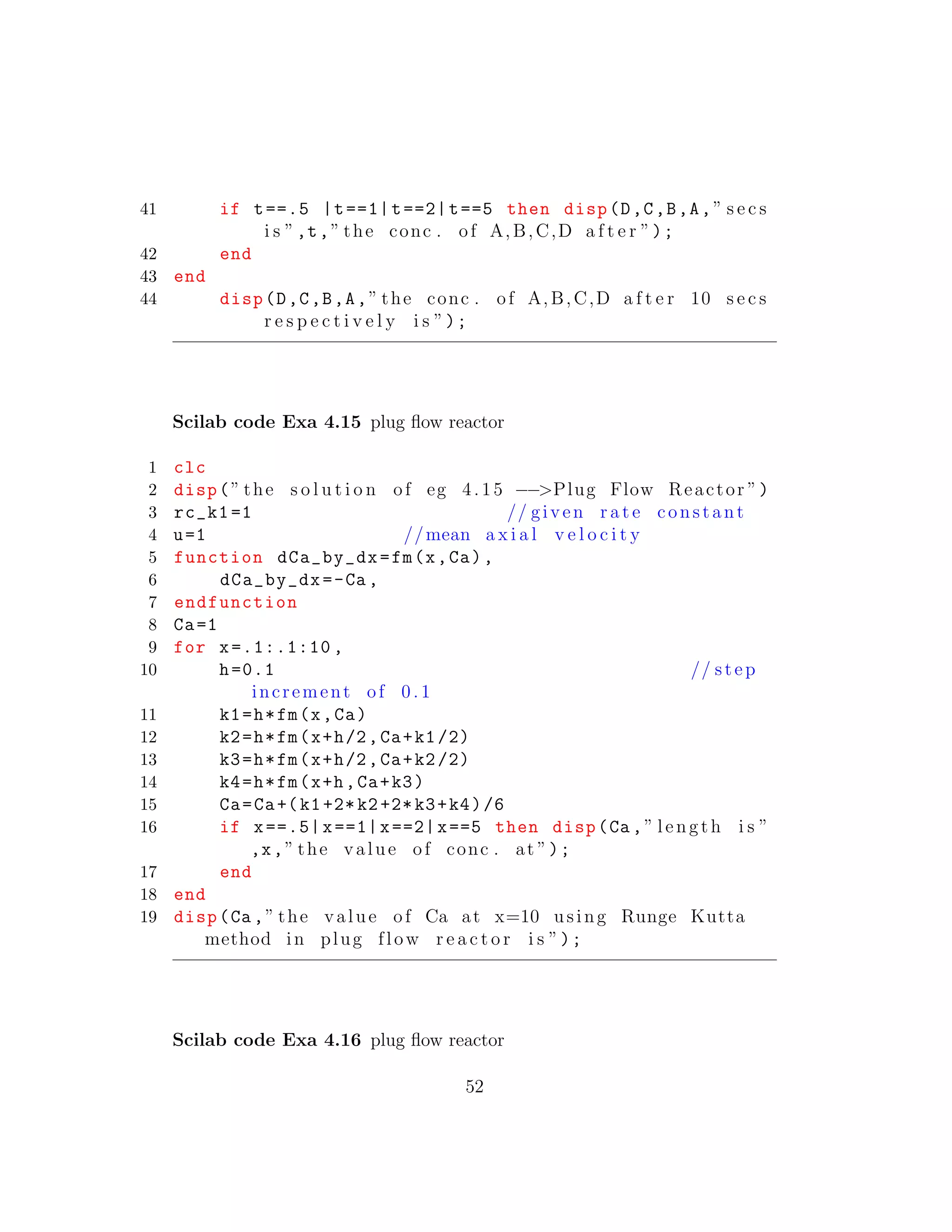 41 if t==.5 |t==1|t==2|t==5 then disp(D,C,B,A,” s e c s
i s ”,t,” the conc . of A,B,C,D a f t e r ”);
42 end
43 end
44 disp(D,C,B,A,” the conc . of A,B,C,D a f t e r 10 s e c s
r e s p e c t i v e l y i s ”);
Scilab code Exa 4.15 plug ﬂow reactor
1 clc
2 disp(” the s o l u t i o n of eg 4.15 −−>Plug Flow Reactor ”)
3 rc_k1 =1 // given r a t e constant
4 u=1 //mean a x i a l v e l o c i t y
5 function dCa_by_dx=fm(x,Ca),
6 dCa_by_dx=-Ca ,
7 endfunction
8 Ca=1
9 for x=.1:.1:10 ,
10 h=0.1 // step
increment of 0 .1
11 k1=h*fm(x,Ca)
12 k2=h*fm(x+h/2,Ca+k1/2)
13 k3=h*fm(x+h/2,Ca+k2/2)
14 k4=h*fm(x+h,Ca+k3)
15 Ca=Ca+(k1+2*k2+2*k3+k4)/6
16 if x==.5|x==1|x==2|x==5 then disp(Ca ,” length i s ”
,x,” the value of conc . at ”);
17 end
18 end
19 disp(Ca ,” the value of Ca at x=10 using Runge Kutta
method in plug flow r e a c t o r i s ”);
Scilab code Exa 4.16 plug ﬂow reactor
52
 