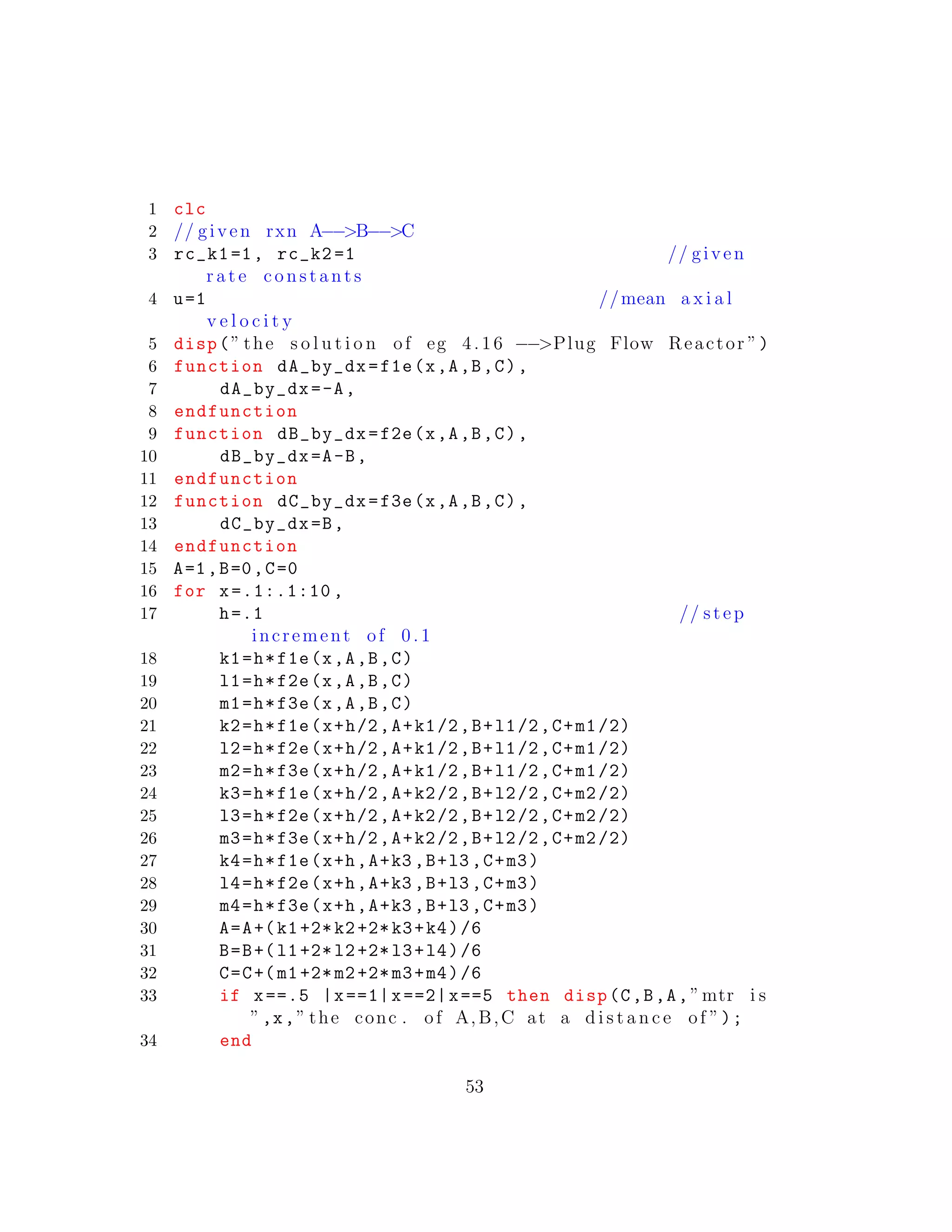 1 clc
2 // given rxn A−−>B−−>C
3 rc_k1=1, rc_k2 =1 // given
r a t e c o n s t a n t s
4 u=1 //mean a x i a l
v e l o c i t y
5 disp(” the s o l u t i o n of eg 4.16 −−>Plug Flow Reactor ”)
6 function dA_by_dx=f1e(x,A,B,C),
7 dA_by_dx=-A,
8 endfunction
9 function dB_by_dx=f2e(x,A,B,C),
10 dB_by_dx=A-B,
11 endfunction
12 function dC_by_dx=f3e(x,A,B,C),
13 dC_by_dx=B,
14 endfunction
15 A=1,B=0,C=0
16 for x=.1:.1:10 ,
17 h=.1 // step
increment of 0 .1
18 k1=h*f1e(x,A,B,C)
19 l1=h*f2e(x,A,B,C)
20 m1=h*f3e(x,A,B,C)
21 k2=h*f1e(x+h/2,A+k1/2,B+l1/2,C+m1/2)
22 l2=h*f2e(x+h/2,A+k1/2,B+l1/2,C+m1/2)
23 m2=h*f3e(x+h/2,A+k1/2,B+l1/2,C+m1/2)
24 k3=h*f1e(x+h/2,A+k2/2,B+l2/2,C+m2/2)
25 l3=h*f2e(x+h/2,A+k2/2,B+l2/2,C+m2/2)
26 m3=h*f3e(x+h/2,A+k2/2,B+l2/2,C+m2/2)
27 k4=h*f1e(x+h,A+k3 ,B+l3 ,C+m3)
28 l4=h*f2e(x+h,A+k3 ,B+l3 ,C+m3)
29 m4=h*f3e(x+h,A+k3 ,B+l3 ,C+m3)
30 A=A+(k1+2*k2+2*k3+k4)/6
31 B=B+(l1+2*l2+2*l3+l4)/6
32 C=C+(m1+2*m2+2*m3+m4)/6
33 if x==.5 |x==1|x==2|x==5 then disp(C,B,A,”mtr i s
”,x,” the conc . of A,B,C at a d i s t a n c e of ”);
34 end
53
 