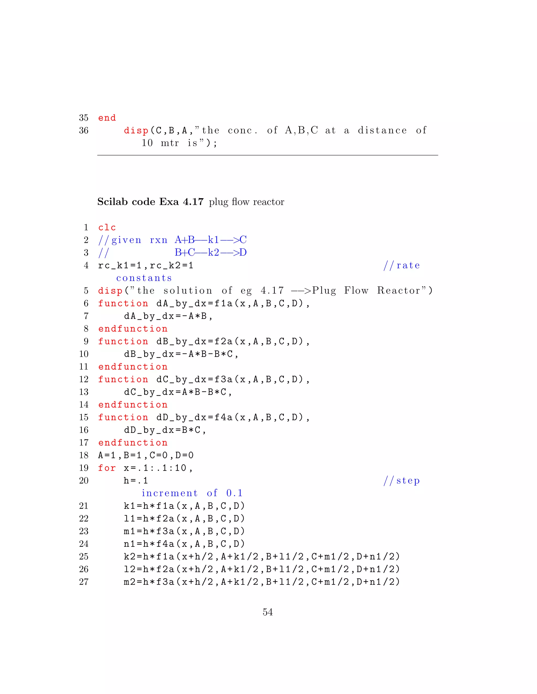 35 end
36 disp(C,B,A,” the conc . of A,B,C at a d i s t a n c e of
10 mtr i s ”);
Scilab code Exa 4.17 plug ﬂow reactor
1 clc
2 // given rxn A+B−−k1−−>C
3 // B+C−−k2−−>D
4 rc_k1=1,rc_k2 =1 // r a t e
c o n s t a n t s
5 disp(” the s o l u t i o n of eg 4.17 −−>Plug Flow Reactor ”)
6 function dA_by_dx=f1a(x,A,B,C,D),
7 dA_by_dx=-A*B,
8 endfunction
9 function dB_by_dx=f2a(x,A,B,C,D),
10 dB_by_dx=-A*B-B*C,
11 endfunction
12 function dC_by_dx=f3a(x,A,B,C,D),
13 dC_by_dx=A*B-B*C,
14 endfunction
15 function dD_by_dx=f4a(x,A,B,C,D),
16 dD_by_dx=B*C,
17 endfunction
18 A=1,B=1,C=0,D=0
19 for x=.1:.1:10 ,
20 h=.1 // step
increment of 0 .1
21 k1=h*f1a(x,A,B,C,D)
22 l1=h*f2a(x,A,B,C,D)
23 m1=h*f3a(x,A,B,C,D)
24 n1=h*f4a(x,A,B,C,D)
25 k2=h*f1a(x+h/2,A+k1/2,B+l1/2,C+m1/2,D+n1/2)
26 l2=h*f2a(x+h/2,A+k1/2,B+l1/2,C+m1/2,D+n1/2)
27 m2=h*f3a(x+h/2,A+k1/2,B+l1/2,C+m1/2,D+n1/2)
54
 