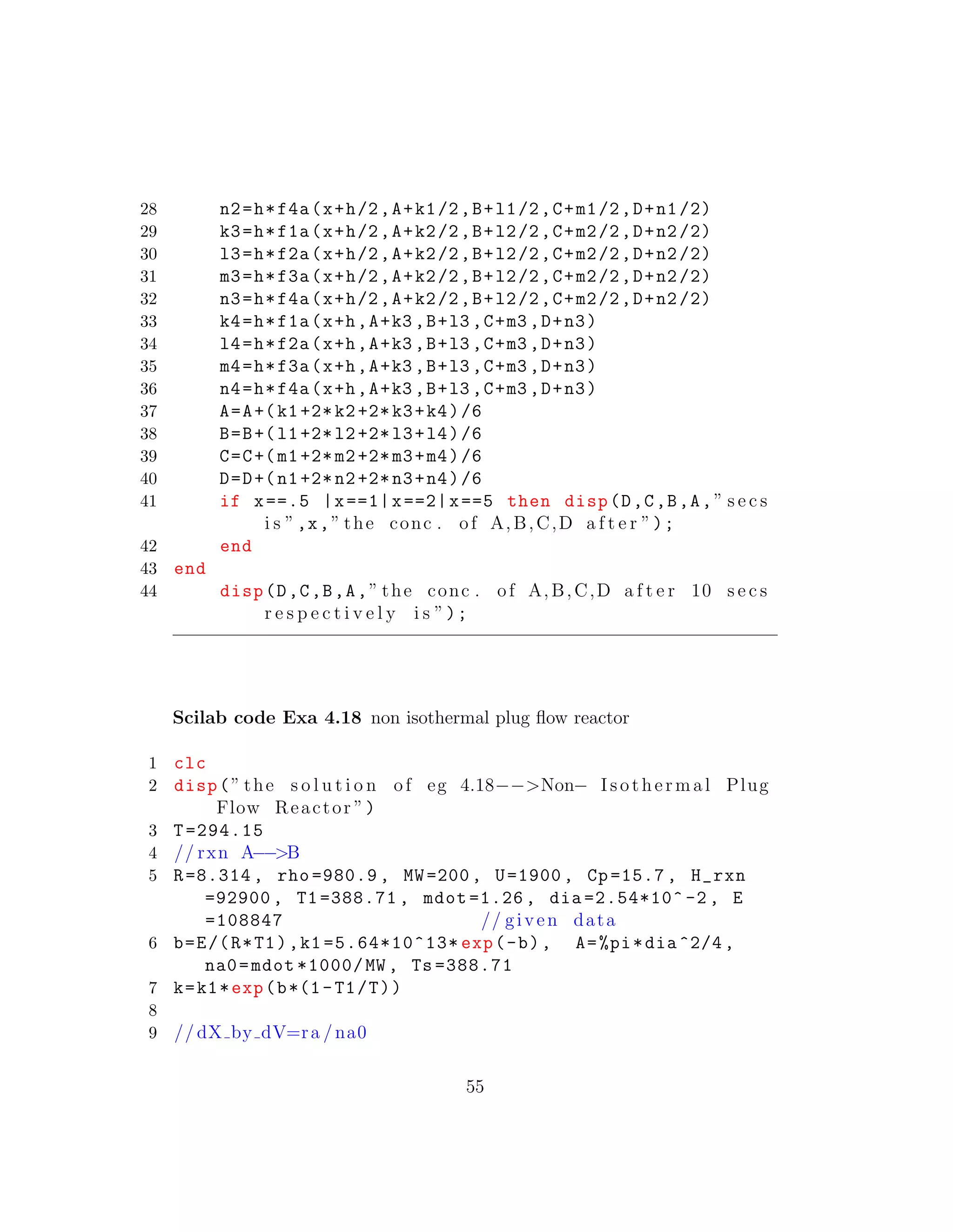 28 n2=h*f4a(x+h/2,A+k1/2,B+l1/2,C+m1/2,D+n1/2)
29 k3=h*f1a(x+h/2,A+k2/2,B+l2/2,C+m2/2,D+n2/2)
30 l3=h*f2a(x+h/2,A+k2/2,B+l2/2,C+m2/2,D+n2/2)
31 m3=h*f3a(x+h/2,A+k2/2,B+l2/2,C+m2/2,D+n2/2)
32 n3=h*f4a(x+h/2,A+k2/2,B+l2/2,C+m2/2,D+n2/2)
33 k4=h*f1a(x+h,A+k3 ,B+l3 ,C+m3 ,D+n3)
34 l4=h*f2a(x+h,A+k3 ,B+l3 ,C+m3 ,D+n3)
35 m4=h*f3a(x+h,A+k3 ,B+l3 ,C+m3 ,D+n3)
36 n4=h*f4a(x+h,A+k3 ,B+l3 ,C+m3 ,D+n3)
37 A=A+(k1+2*k2+2*k3+k4)/6
38 B=B+(l1+2*l2+2*l3+l4)/6
39 C=C+(m1+2*m2+2*m3+m4)/6
40 D=D+(n1+2*n2+2*n3+n4)/6
41 if x==.5 |x==1|x==2|x==5 then disp(D,C,B,A,” s e c s
i s ”,x,” the conc . of A,B,C,D a f t e r ”);
42 end
43 end
44 disp(D,C,B,A,” the conc . of A,B,C,D a f t e r 10 s e c s
r e s p e c t i v e l y i s ”);
Scilab code Exa 4.18 non isothermal plug ﬂow reactor
1 clc
2 disp(” the s o l u t i o n of eg 4.18−−>Non− Isothermal Plug
Flow Reactor ”)
3 T=294.15
4 // rxn A−−>B
5 R=8.314 , rho =980.9 , MW=200, U=1900 , Cp=15.7 , H_rxn
=92900 , T1 =388.71 , mdot =1.26 , dia =2.54*10^ -2 , E
=108847 // given data
6 b=E/(R*T1),k1 =5.64*10^13* exp(-b), A=%pi*dia ^2/4,
na0=mdot *1000/MW , Ts =388.71
7 k=k1*exp(b*(1-T1/T))
8
9 // dX by dV=ra /na0
55
 