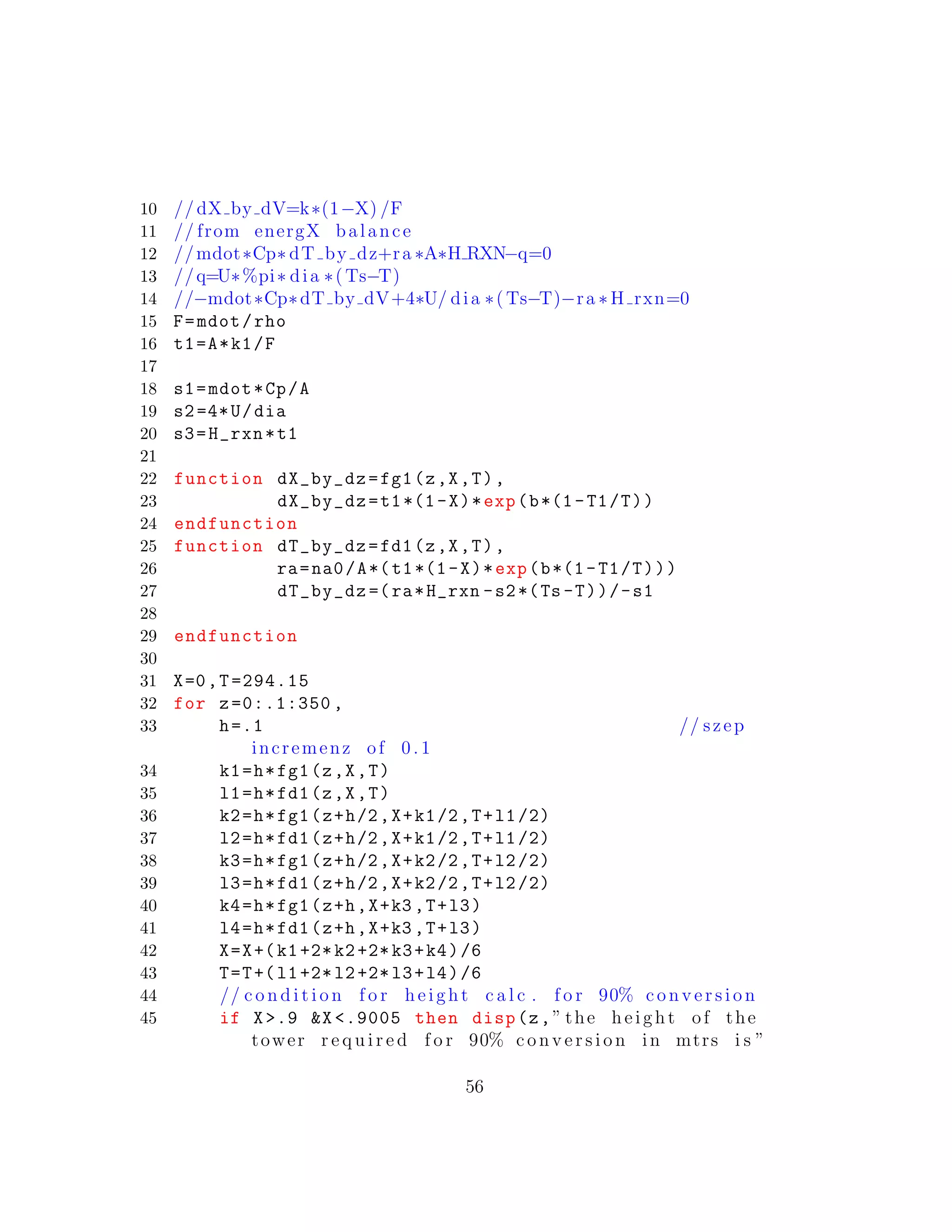 10 // dX by dV=k∗(1−X) /F
11 // from energX balance
12 //mdot∗Cp∗ dT by dz+ra ∗A∗H RXN−q=0
13 //q=U∗%pi∗ dia ∗( Ts−T)
14 //−mdot∗Cp∗dT by dV+4∗U/ dia ∗( Ts−T)−ra ∗ H rxn=0
15 F=mdot/rho
16 t1=A*k1/F
17
18 s1=mdot*Cp/A
19 s2=4*U/dia
20 s3=H_rxn*t1
21
22 function dX_by_dz=fg1(z,X,T),
23 dX_by_dz=t1*(1-X)*exp(b*(1-T1/T))
24 endfunction
25 function dT_by_dz=fd1(z,X,T),
26 ra=na0/A*(t1*(1-X)*exp(b*(1-T1/T)))
27 dT_by_dz =(ra*H_rxn -s2*(Ts -T))/-s1
28
29 endfunction
30
31 X=0,T=294.15
32 for z=0:.1:350 ,
33 h=.1 // szep
incremenz of 0 .1
34 k1=h*fg1(z,X,T)
35 l1=h*fd1(z,X,T)
36 k2=h*fg1(z+h/2,X+k1/2,T+l1/2)
37 l2=h*fd1(z+h/2,X+k1/2,T+l1/2)
38 k3=h*fg1(z+h/2,X+k2/2,T+l2/2)
39 l3=h*fd1(z+h/2,X+k2/2,T+l2/2)
40 k4=h*fg1(z+h,X+k3 ,T+l3)
41 l4=h*fd1(z+h,X+k3 ,T+l3)
42 X=X+(k1+2*k2+2*k3+k4)/6
43 T=T+(l1+2*l2+2*l3+l4)/6
44 // c o n d i t i o n f o r height c a l c . f o r 90% c o n v e r s i o n
45 if X>.9 &X <.9005 then disp(z,” the height of the
tower r e q u i r e d f o r 90% c o n v e r s i o n in mtrs i s ”
56
 