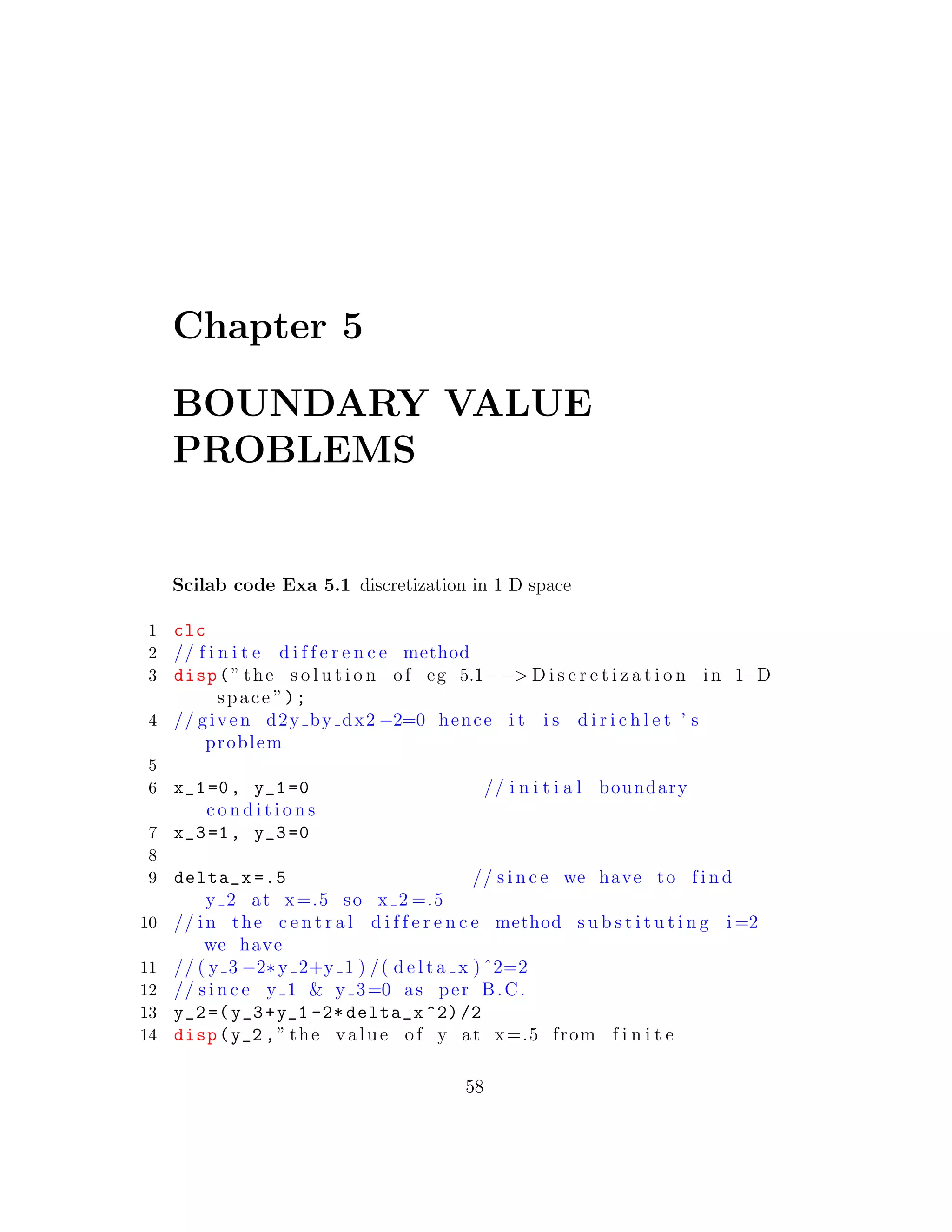 Chapter 5
BOUNDARY VALUE
PROBLEMS
Scilab code Exa 5.1 discretization in 1 D space
1 clc
2 // f i n i t e d i f f e r e n c e method
3 disp(” the s o l u t i o n of eg 5.1−−> D i s c r e t i z a t i o n in 1−D
space ”);
4 // given d2y by dx2 −2=0 hence i t i s d i r i c h l e t ’ s
problem
5
6 x_1=0, y_1=0 // i n i t i a l boundary
c o n d i t i o n s
7 x_3=1, y_3=0
8
9 delta_x =.5 // s i n c e we have to f i n d
y 2 at x=.5 so x 2 =.5
10 // in the c e n t r a l d i f f e r e n c e method s u b s t i t u t i n g i =2
we have
11 // ( y 3 −2∗y 2+y 1 ) /( d e l t a x ) ˆ2=2
12 // s i n c e y 1 & y 3=0 as per B.C.
13 y_2=(y_3+y_1 -2* delta_x ^2)/2
14 disp(y_2 ,” the value of y at x=.5 from f i n i t e
58
 