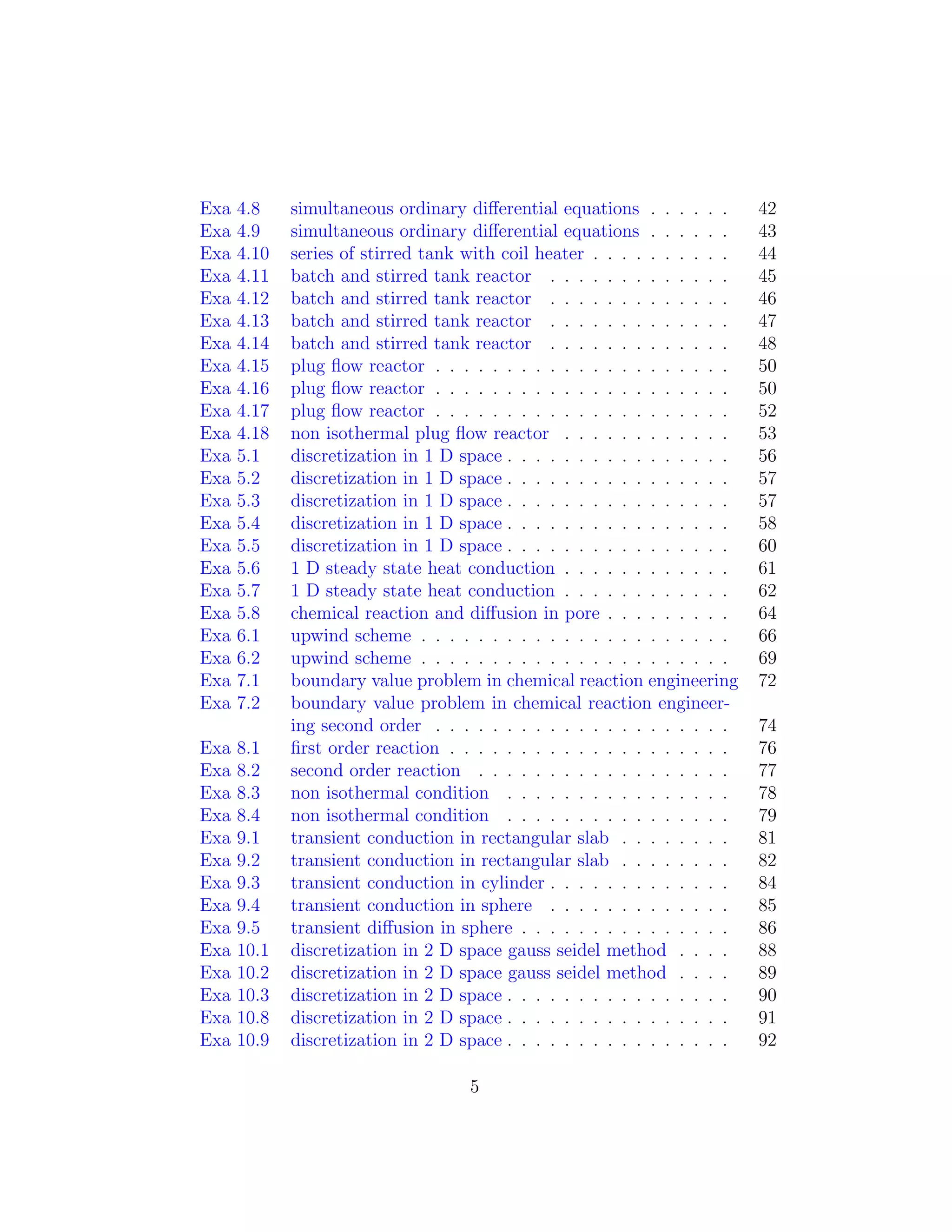 Exa 4.8 simultaneous ordinary diﬀerential equations . . . . . . 42
Exa 4.9 simultaneous ordinary diﬀerential equations . . . . . . 43
Exa 4.10 series of stirred tank with coil heater . . . . . . . . . . 44
Exa 4.11 batch and stirred tank reactor . . . . . . . . . . . . . 45
Exa 4.12 batch and stirred tank reactor . . . . . . . . . . . . . 46
Exa 4.13 batch and stirred tank reactor . . . . . . . . . . . . . 47
Exa 4.14 batch and stirred tank reactor . . . . . . . . . . . . . 48
Exa 4.15 plug ﬂow reactor . . . . . . . . . . . . . . . . . . . . . 50
Exa 4.16 plug ﬂow reactor . . . . . . . . . . . . . . . . . . . . . 50
Exa 4.17 plug ﬂow reactor . . . . . . . . . . . . . . . . . . . . . 52
Exa 4.18 non isothermal plug ﬂow reactor . . . . . . . . . . . . 53
Exa 5.1 discretization in 1 D space . . . . . . . . . . . . . . . . 56
Exa 5.2 discretization in 1 D space . . . . . . . . . . . . . . . . 57
Exa 5.3 discretization in 1 D space . . . . . . . . . . . . . . . . 57
Exa 5.4 discretization in 1 D space . . . . . . . . . . . . . . . . 58
Exa 5.5 discretization in 1 D space . . . . . . . . . . . . . . . . 60
Exa 5.6 1 D steady state heat conduction . . . . . . . . . . . . 61
Exa 5.7 1 D steady state heat conduction . . . . . . . . . . . . 62
Exa 5.8 chemical reaction and diﬀusion in pore . . . . . . . . . 64
Exa 6.1 upwind scheme . . . . . . . . . . . . . . . . . . . . . . 66
Exa 6.2 upwind scheme . . . . . . . . . . . . . . . . . . . . . . 69
Exa 7.1 boundary value problem in chemical reaction engineering 72
Exa 7.2 boundary value problem in chemical reaction engineer-
ing second order . . . . . . . . . . . . . . . . . . . . . 74
Exa 8.1 ﬁrst order reaction . . . . . . . . . . . . . . . . . . . . 76
Exa 8.2 second order reaction . . . . . . . . . . . . . . . . . . 77
Exa 8.3 non isothermal condition . . . . . . . . . . . . . . . . 78
Exa 8.4 non isothermal condition . . . . . . . . . . . . . . . . 79
Exa 9.1 transient conduction in rectangular slab . . . . . . . . 81
Exa 9.2 transient conduction in rectangular slab . . . . . . . . 82
Exa 9.3 transient conduction in cylinder . . . . . . . . . . . . . 84
Exa 9.4 transient conduction in sphere . . . . . . . . . . . . . 85
Exa 9.5 transient diﬀusion in sphere . . . . . . . . . . . . . . . 86
Exa 10.1 discretization in 2 D space gauss seidel method . . . . 88
Exa 10.2 discretization in 2 D space gauss seidel method . . . . 89
Exa 10.3 discretization in 2 D space . . . . . . . . . . . . . . . . 90
Exa 10.8 discretization in 2 D space . . . . . . . . . . . . . . . . 91
Exa 10.9 discretization in 2 D space . . . . . . . . . . . . . . . . 92
5
 