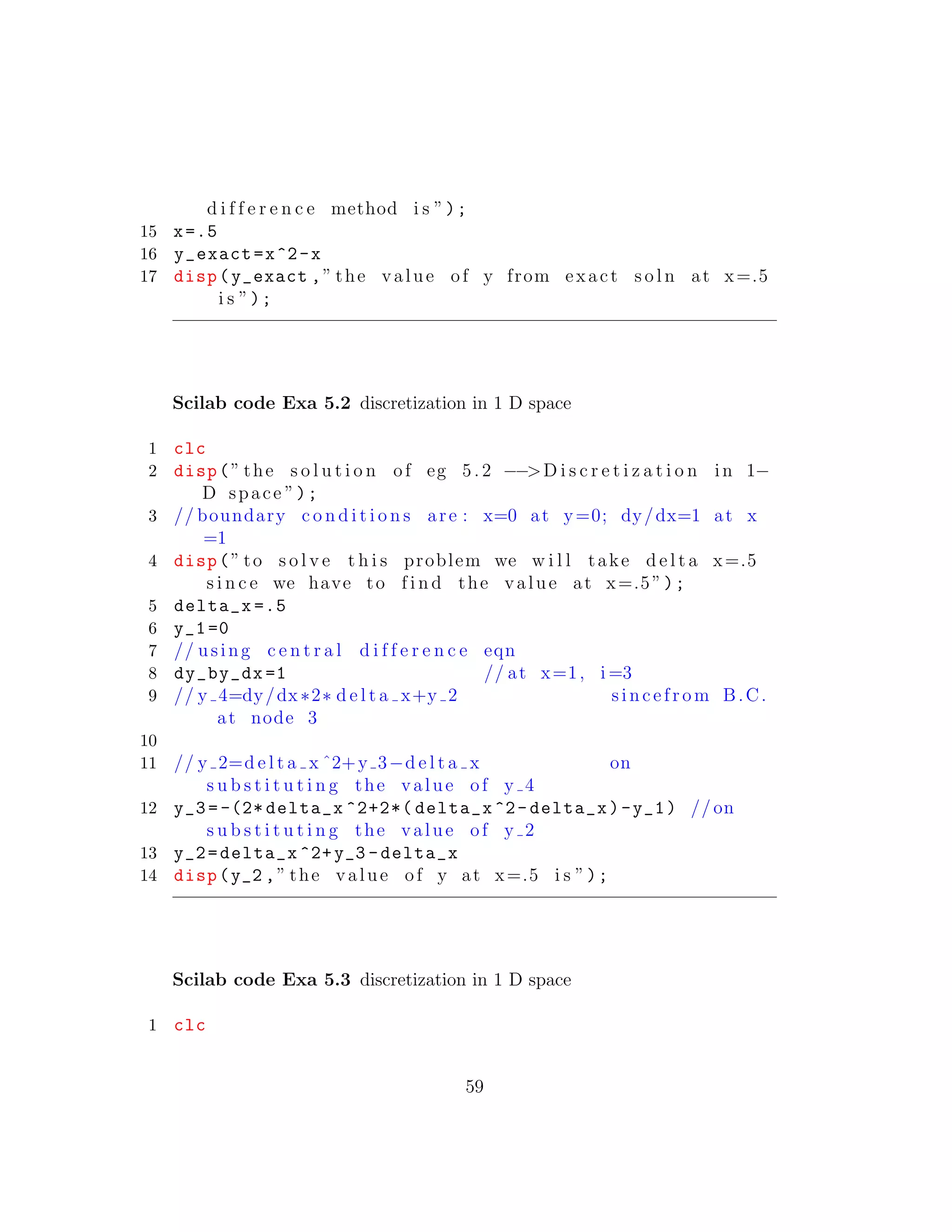 d i f f e r e n c e method i s ”);
15 x=.5
16 y_exact=x^2-x
17 disp(y_exact ,” the value of y from exact s o l n at x=.5
i s ”);
Scilab code Exa 5.2 discretization in 1 D space
1 clc
2 disp(” the s o l u t i o n of eg 5. 2 −−>D i s c r e t i z a t i o n in 1−
D space ”);
3 // boundary c o n d i t i o n s are : x=0 at y=0; dy/dx=1 at x
=1
4 disp(” to s o l v e t h i s problem we w i l l take d e l t a x=.5
s i n c e we have to f i n d the value at x=.5”);
5 delta_x =.5
6 y_1=0
7 // using c e n t r a l d i f f e r e n c e eqn
8 dy_by_dx =1 // at x=1, i =3
9 // y 4=dy/dx∗2∗ d e l t a x+y 2 sincefrom B.C.
at node 3
10
11 // y 2=d e l t a x ˆ2+y 3−d e l t a x on
s u b s t i t u t i n g the value of y 4
12 y_3 =-(2* delta_x ^2+2*( delta_x ^2- delta_x)-y_1) // on
s u b s t i t u t i n g the value of y 2
13 y_2=delta_x ^2+y_3 -delta_x
14 disp(y_2 ,” the value of y at x=.5 i s ”);
Scilab code Exa 5.3 discretization in 1 D space
1 clc
59
 
